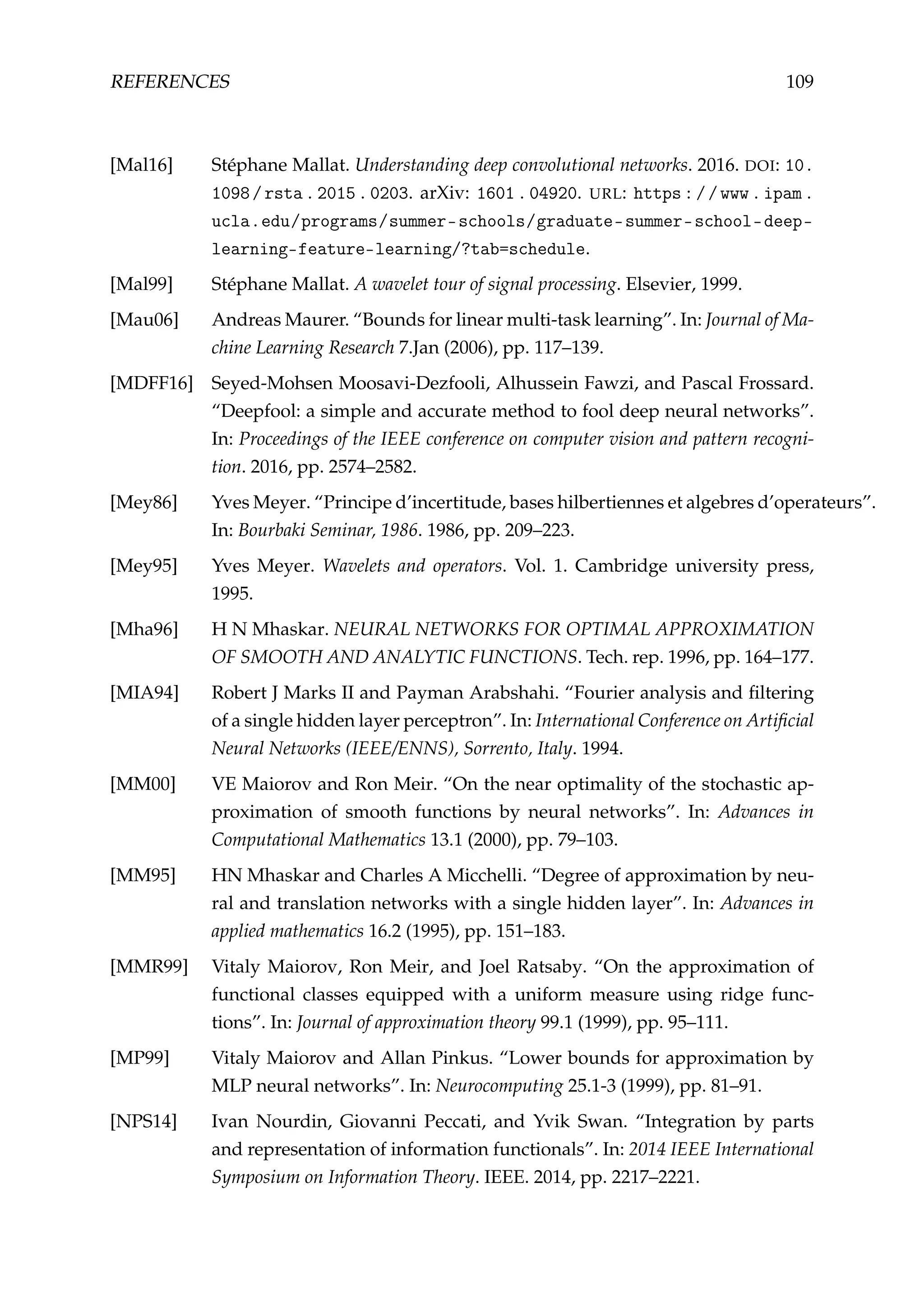 REFERENCES 109
[Mal16] Stéphane Mallat. Understanding deep convolutional networks. 2016. DOI: 10.
1098/rsta.2015.0203. arXiv: 1601.04920. URL: https://www.ipam.
ucla.edu/programs/summer-schools/graduate-summer-school-deep-
learning-feature-learning/?tab=schedule.
[Mal99] Stéphane Mallat. A wavelet tour of signal processing. Elsevier, 1999.
[Mau06] Andreas Maurer. “Bounds for linear multi-task learning”. In: Journal of Ma-
chine Learning Research 7.Jan (2006), pp. 117–139.
[MDFF16] Seyed-Mohsen Moosavi-Dezfooli, Alhussein Fawzi, and Pascal Frossard.
“Deepfool: a simple and accurate method to fool deep neural networks”.
In: Proceedings of the IEEE conference on computer vision and pattern recogni-
tion. 2016, pp. 2574–2582.
[Mey86] Yves Meyer. “Principe d’incertitude, bases hilbertiennes et algebres d’operateurs”.
In: Bourbaki Seminar, 1986. 1986, pp. 209–223.
[Mey95] Yves Meyer. Wavelets and operators. Vol. 1. Cambridge university press,
1995.
[Mha96] H N Mhaskar. NEURAL NETWORKS FOR OPTIMAL APPROXIMATION
OF SMOOTH AND ANALYTIC FUNCTIONS. Tech. rep. 1996, pp. 164–177.
[MIA94] Robert J Marks II and Payman Arabshahi. “Fourier analysis and ﬁltering
of a single hidden layer perceptron”. In: International Conference on Artiﬁcial
Neural Networks (IEEE/ENNS), Sorrento, Italy. 1994.
[MM00] VE Maiorov and Ron Meir. “On the near optimality of the stochastic ap-
proximation of smooth functions by neural networks”. In: Advances in
Computational Mathematics 13.1 (2000), pp. 79–103.
[MM95] HN Mhaskar and Charles A Micchelli. “Degree of approximation by neu-
ral and translation networks with a single hidden layer”. In: Advances in
applied mathematics 16.2 (1995), pp. 151–183.
[MMR99] Vitaly Maiorov, Ron Meir, and Joel Ratsaby. “On the approximation of
functional classes equipped with a uniform measure using ridge func-
tions”. In: Journal of approximation theory 99.1 (1999), pp. 95–111.
[MP99] Vitaly Maiorov and Allan Pinkus. “Lower bounds for approximation by
MLP neural networks”. In: Neurocomputing 25.1-3 (1999), pp. 81–91.
[NPS14] Ivan Nourdin, Giovanni Peccati, and Yvik Swan. “Integration by parts
and representation of information functionals”. In: 2014 IEEE International
Symposium on Information Theory. IEEE. 2014, pp. 2217–2221.
 