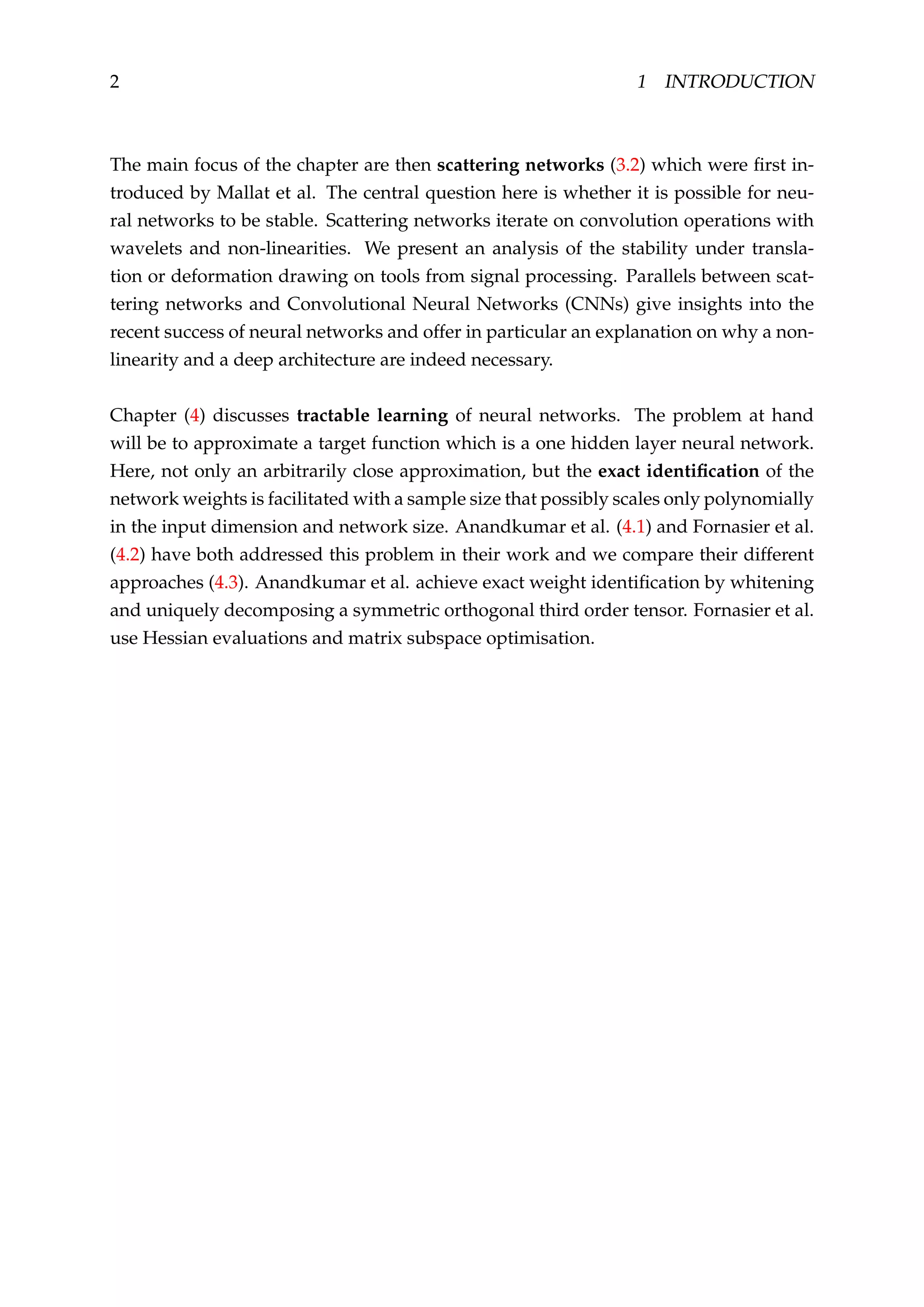 2 1 INTRODUCTION
The main focus of the chapter are then scattering networks (3.2) which were ﬁrst in-
troduced by Mallat et al. The central question here is whether it is possible for neu-
ral networks to be stable. Scattering networks iterate on convolution operations with
wavelets and non-linearities. We present an analysis of the stability under transla-
tion or deformation drawing on tools from signal processing. Parallels between scat-
tering networks and Convolutional Neural Networks (CNNs) give insights into the
recent success of neural networks and offer in particular an explanation on why a non-
linearity and a deep architecture are indeed necessary.
Chapter (4) discusses tractable learning of neural networks. The problem at hand
will be to approximate a target function which is a one hidden layer neural network.
Here, not only an arbitrarily close approximation, but the exact identiﬁcation of the
network weights is facilitated with a sample size that possibly scales only polynomially
in the input dimension and network size. Anandkumar et al. (4.1) and Fornasier et al.
(4.2) have both addressed this problem in their work and we compare their different
approaches (4.3). Anandkumar et al. achieve exact weight identiﬁcation by whitening
and uniquely decomposing a symmetric orthogonal third order tensor. Fornasier et al.
use Hessian evaluations and matrix subspace optimisation.
 