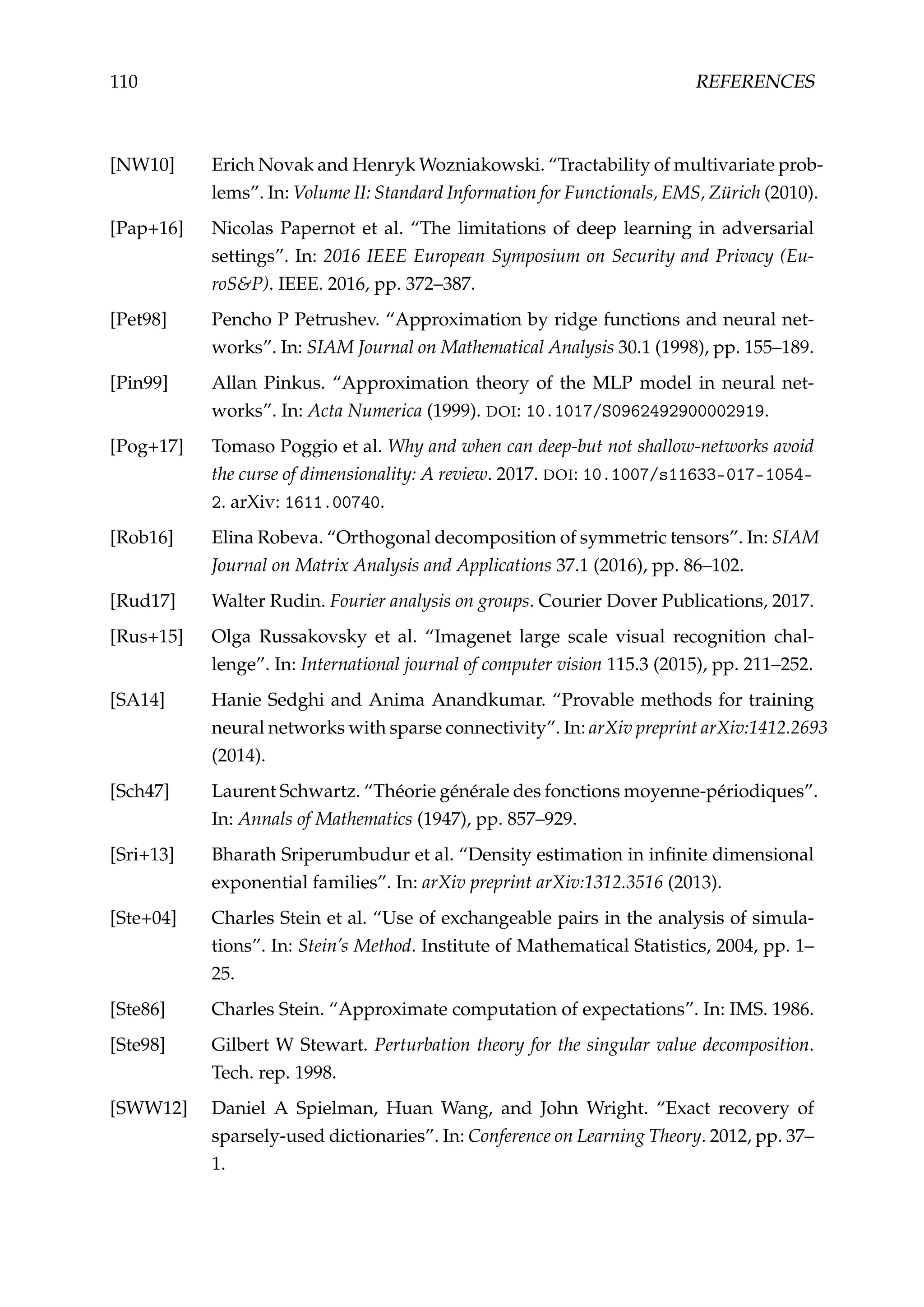 110 REFERENCES
[NW10] Erich Novak and Henryk Wozniakowski. “Tractability of multivariate prob-
lems”. In: Volume II: Standard Information for Functionals, EMS, Zürich (2010).
[Pap+16] Nicolas Papernot et al. “The limitations of deep learning in adversarial
settings”. In: 2016 IEEE European Symposium on Security and Privacy (Eu-
roS&P). IEEE. 2016, pp. 372–387.
[Pet98] Pencho P Petrushev. “Approximation by ridge functions and neural net-
works”. In: SIAM Journal on Mathematical Analysis 30.1 (1998), pp. 155–189.
[Pin99] Allan Pinkus. “Approximation theory of the MLP model in neural net-
works”. In: Acta Numerica (1999). DOI: 10.1017/S0962492900002919.
[Pog+17] Tomaso Poggio et al. Why and when can deep-but not shallow-networks avoid
the curse of dimensionality: A review. 2017. DOI: 10.1007/s11633-017-1054-
2. arXiv: 1611.00740.
[Rob16] Elina Robeva. “Orthogonal decomposition of symmetric tensors”. In: SIAM
Journal on Matrix Analysis and Applications 37.1 (2016), pp. 86–102.
[Rud17] Walter Rudin. Fourier analysis on groups. Courier Dover Publications, 2017.
[Rus+15] Olga Russakovsky et al. “Imagenet large scale visual recognition chal-
lenge”. In: International journal of computer vision 115.3 (2015), pp. 211–252.
[SA14] Hanie Sedghi and Anima Anandkumar. “Provable methods for training
neural networks with sparse connectivity”. In: arXiv preprint arXiv:1412.2693
(2014).
[Sch47] Laurent Schwartz. “Théorie générale des fonctions moyenne-périodiques”.
In: Annals of Mathematics (1947), pp. 857–929.
[Sri+13] Bharath Sriperumbudur et al. “Density estimation in inﬁnite dimensional
exponential families”. In: arXiv preprint arXiv:1312.3516 (2013).
[Ste+04] Charles Stein et al. “Use of exchangeable pairs in the analysis of simula-
tions”. In: Stein’s Method. Institute of Mathematical Statistics, 2004, pp. 1–
25.
[Ste86] Charles Stein. “Approximate computation of expectations”. In: IMS. 1986.
[Ste98] Gilbert W Stewart. Perturbation theory for the singular value decomposition.
Tech. rep. 1998.
[SWW12] Daniel A Spielman, Huan Wang, and John Wright. “Exact recovery of
sparsely-used dictionaries”. In: Conference on Learning Theory. 2012, pp. 37–
1.
 