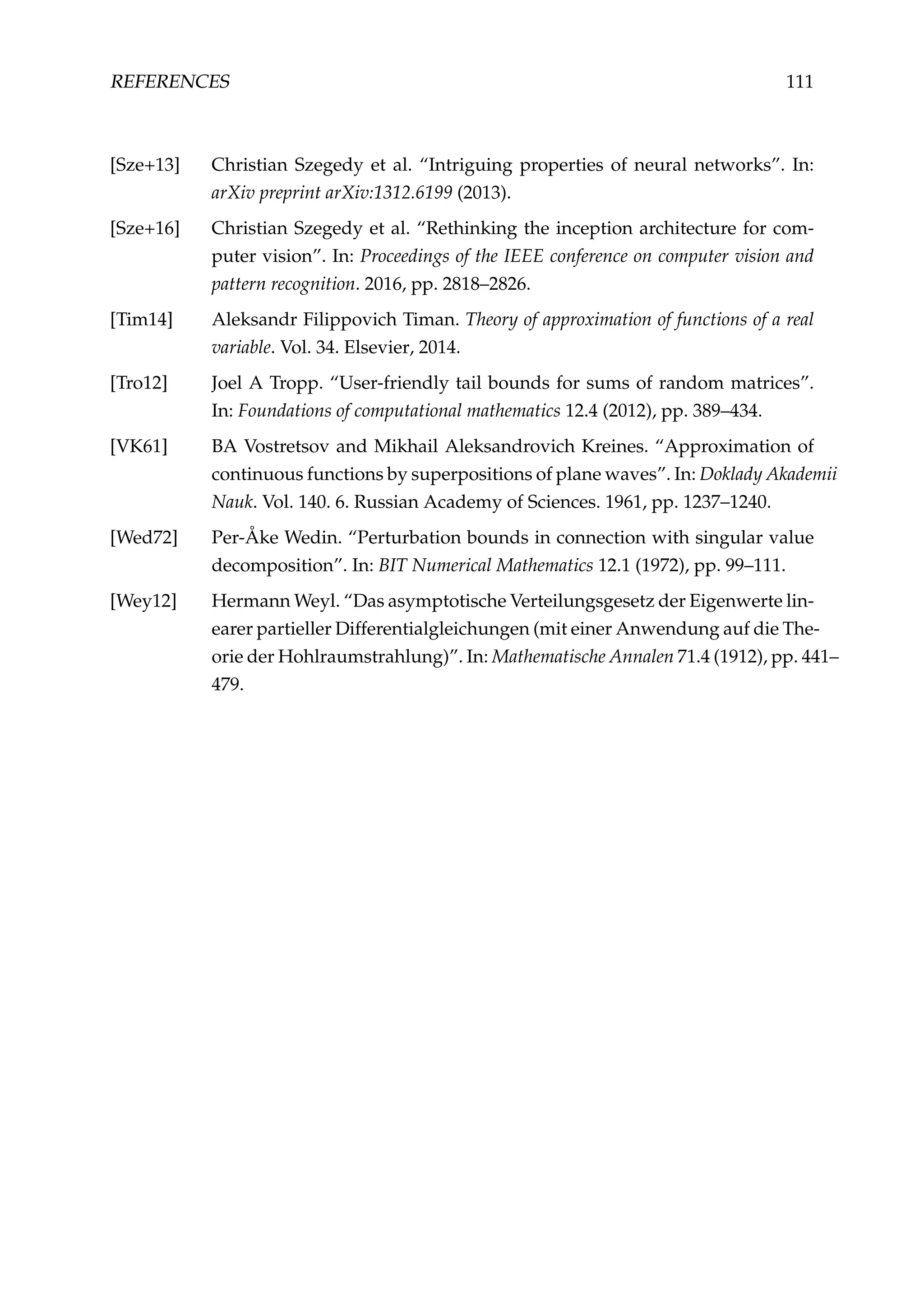 REFERENCES 111
[Sze+13] Christian Szegedy et al. “Intriguing properties of neural networks”. In:
arXiv preprint arXiv:1312.6199 (2013).
[Sze+16] Christian Szegedy et al. “Rethinking the inception architecture for com-
puter vision”. In: Proceedings of the IEEE conference on computer vision and
pattern recognition. 2016, pp. 2818–2826.
[Tim14] Aleksandr Filippovich Timan. Theory of approximation of functions of a real
variable. Vol. 34. Elsevier, 2014.
[Tro12] Joel A Tropp. “User-friendly tail bounds for sums of random matrices”.
In: Foundations of computational mathematics 12.4 (2012), pp. 389–434.
[VK61] BA Vostretsov and Mikhail Aleksandrovich Kreines. “Approximation of
continuous functions by superpositions of plane waves”. In: Doklady Akademii
Nauk. Vol. 140. 6. Russian Academy of Sciences. 1961, pp. 1237–1240.
[Wed72] Per-Åke Wedin. “Perturbation bounds in connection with singular value
decomposition”. In: BIT Numerical Mathematics 12.1 (1972), pp. 99–111.
[Wey12] Hermann Weyl. “Das asymptotische Verteilungsgesetz der Eigenwerte lin-
earer partieller Differentialgleichungen (mit einer Anwendung auf die The-
orie der Hohlraumstrahlung)”. In: Mathematische Annalen 71.4 (1912), pp. 441–
479.
 