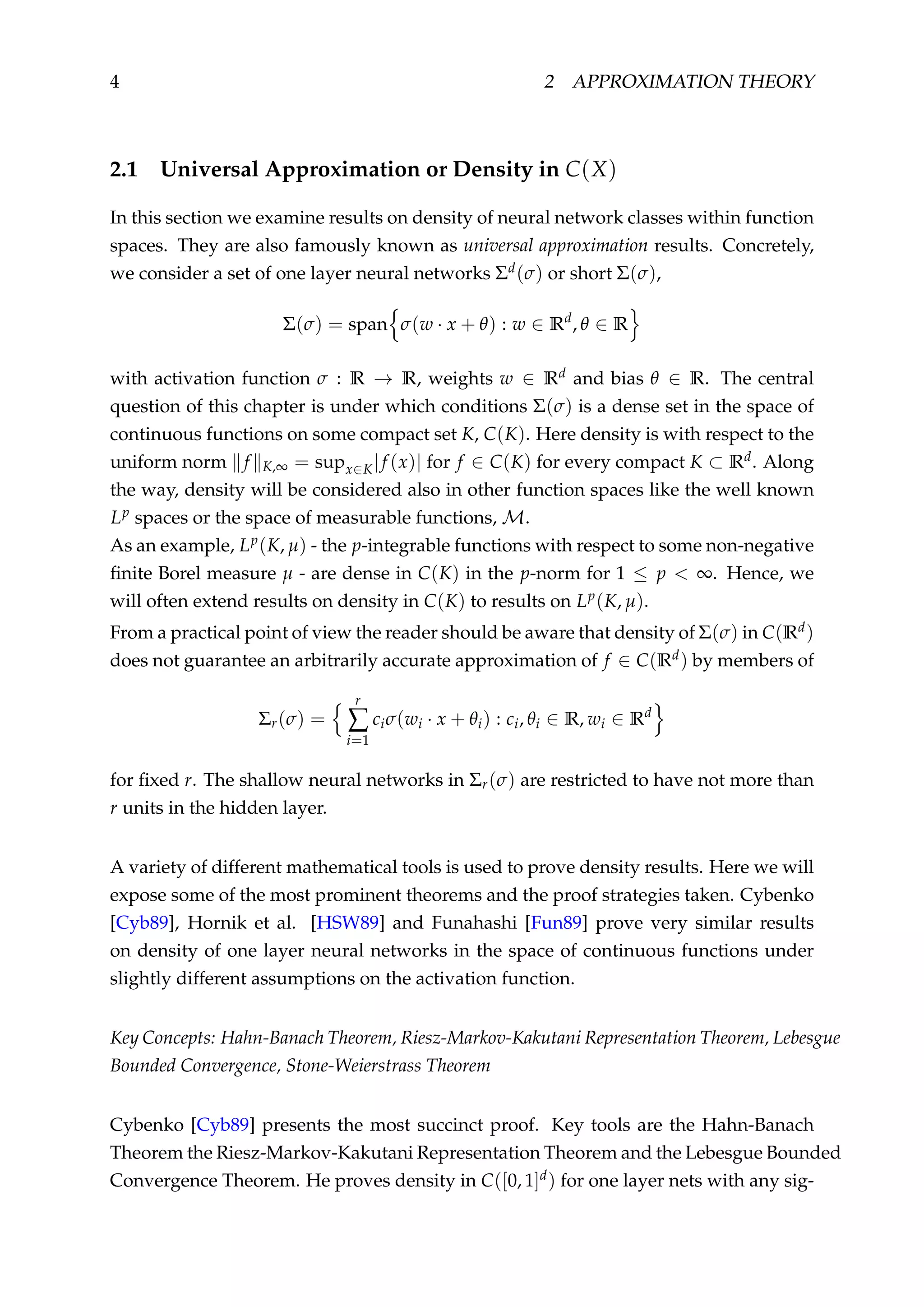 4 2 APPROXIMATION THEORY
2.1 Universal Approximation or Density in C(X)
In this section we examine results on density of neural network classes within function
spaces. They are also famously known as universal approximation results. Concretely,
we consider a set of one layer neural networks Σd(σ) or short Σ(σ),
Σ(σ) = span σ(w · x + θ) : w ∈ Rd
, θ ∈ R
with activation function σ : R → R, weights w ∈ Rd and bias θ ∈ R. The central
question of this chapter is under which conditions Σ(σ) is a dense set in the space of
continuous functions on some compact set K, C(K). Here density is with respect to the
uniform norm f K,∞ = supx∈K|f (x)| for f ∈ C(K) for every compact K ⊂ Rd. Along
the way, density will be considered also in other function spaces like the well known
Lp spaces or the space of measurable functions, M.
As an example, Lp(K, µ) - the p-integrable functions with respect to some non-negative
ﬁnite Borel measure µ - are dense in C(K) in the p-norm for 1 ≤ p < ∞. Hence, we
will often extend results on density in C(K) to results on Lp(K, µ).
From a practical point of view the reader should be aware that density of Σ(σ) in C(Rd)
does not guarantee an arbitrarily accurate approximation of f ∈ C(Rd) by members of
Σr(σ) =
r
∑
i=1
ciσ(wi · x + θi) : ci, θi ∈ R, wi ∈ Rd
for ﬁxed r. The shallow neural networks in Σr(σ) are restricted to have not more than
r units in the hidden layer.
A variety of different mathematical tools is used to prove density results. Here we will
expose some of the most prominent theorems and the proof strategies taken. Cybenko
[Cyb89], Hornik et al. [HSW89] and Funahashi [Fun89] prove very similar results
on density of one layer neural networks in the space of continuous functions under
slightly different assumptions on the activation function.
Key Concepts: Hahn-Banach Theorem, Riesz-Markov-Kakutani Representation Theorem, Lebesgue
Bounded Convergence, Stone-Weierstrass Theorem
Cybenko [Cyb89] presents the most succinct proof. Key tools are the Hahn-Banach
Theorem the Riesz-Markov-Kakutani Representation Theorem and the Lebesgue Bounded
Convergence Theorem. He proves density in C([0, 1]d) for one layer nets with any sig-
 