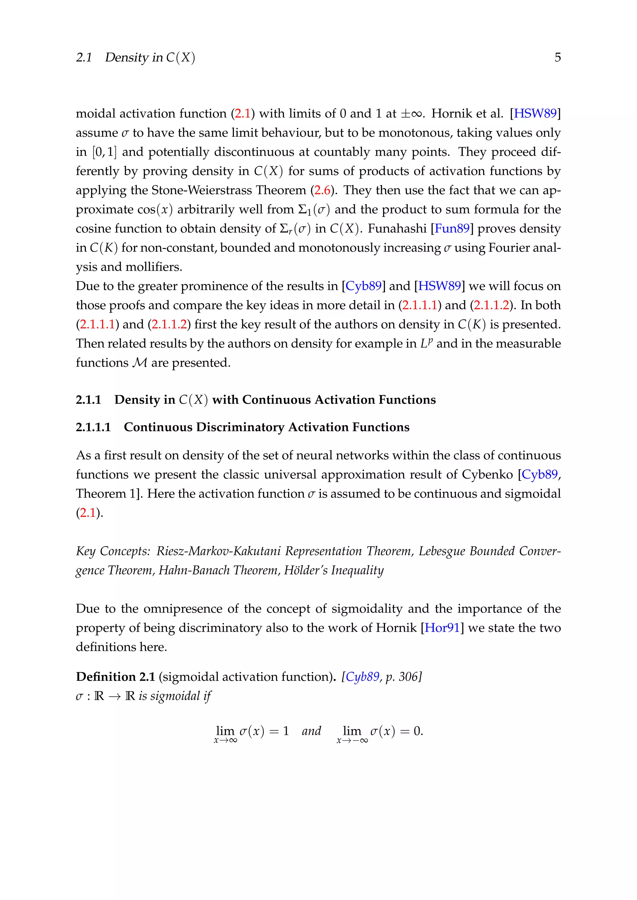 2.1 Density in C(X) 5
moidal activation function (2.1) with limits of 0 and 1 at ±∞. Hornik et al. [HSW89]
assume σ to have the same limit behaviour, but to be monotonous, taking values only
in [0, 1] and potentially discontinuous at countably many points. They proceed dif-
ferently by proving density in C(X) for sums of products of activation functions by
applying the Stone-Weierstrass Theorem (2.6). They then use the fact that we can ap-
proximate cos(x) arbitrarily well from Σ1(σ) and the product to sum formula for the
cosine function to obtain density of Σr(σ) in C(X). Funahashi [Fun89] proves density
in C(K) for non-constant, bounded and monotonously increasing σ using Fourier anal-
ysis and molliﬁers.
Due to the greater prominence of the results in [Cyb89] and [HSW89] we will focus on
those proofs and compare the key ideas in more detail in (2.1.1.1) and (2.1.1.2). In both
(2.1.1.1) and (2.1.1.2) ﬁrst the key result of the authors on density in C(K) is presented.
Then related results by the authors on density for example in Lp and in the measurable
functions M are presented.
2.1.1 Density in C(X) with Continuous Activation Functions
2.1.1.1 Continuous Discriminatory Activation Functions
As a ﬁrst result on density of the set of neural networks within the class of continuous
functions we present the classic universal approximation result of Cybenko [Cyb89,
Theorem 1]. Here the activation function σ is assumed to be continuous and sigmoidal
(2.1).
Key Concepts: Riesz-Markov-Kakutani Representation Theorem, Lebesgue Bounded Conver-
gence Theorem, Hahn-Banach Theorem, Hölder’s Inequality
Due to the omnipresence of the concept of sigmoidality and the importance of the
property of being discriminatory also to the work of Hornik [Hor91] we state the two
deﬁnitions here.
Deﬁnition 2.1 (sigmoidal activation function). [Cyb89, p. 306]
σ : R → R is sigmoidal if
lim
x→∞
σ(x) = 1 and lim
x→−∞
σ(x) = 0.
 