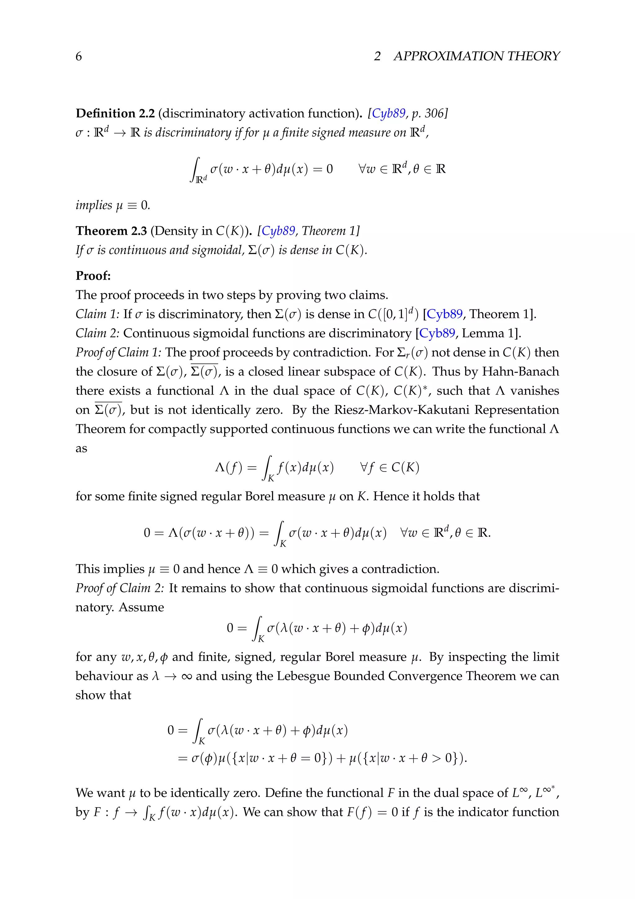 6 2 APPROXIMATION THEORY
Deﬁnition 2.2 (discriminatory activation function). [Cyb89, p. 306]
σ : Rd → R is discriminatory if for µ a ﬁnite signed measure on Rd,
Rd
σ(w · x + θ)dµ(x) = 0 ∀w ∈ Rd
, θ ∈ R
implies µ ≡ 0.
Theorem 2.3 (Density in C(K)). [Cyb89, Theorem 1]
If σ is continuous and sigmoidal, Σ(σ) is dense in C(K).
Proof:
The proof proceeds in two steps by proving two claims.
Claim 1: If σ is discriminatory, then Σ(σ) is dense in C([0, 1]d) [Cyb89, Theorem 1].
Claim 2: Continuous sigmoidal functions are discriminatory [Cyb89, Lemma 1].
Proof of Claim 1: The proof proceeds by contradiction. For Σr(σ) not dense in C(K) then
the closure of Σ(σ), Σ(σ), is a closed linear subspace of C(K). Thus by Hahn-Banach
there exists a functional Λ in the dual space of C(K), C(K)∗, such that Λ vanishes
on Σ(σ), but is not identically zero. By the Riesz-Markov-Kakutani Representation
Theorem for compactly supported continuous functions we can write the functional Λ
as
Λ(f ) =
K
f (x)dµ(x) ∀f ∈ C(K)
for some ﬁnite signed regular Borel measure µ on K. Hence it holds that
0 = Λ(σ(w · x + θ)) =
K
σ(w · x + θ)dµ(x) ∀w ∈ Rd
, θ ∈ R.
This implies µ ≡ 0 and hence Λ ≡ 0 which gives a contradiction.
Proof of Claim 2: It remains to show that continuous sigmoidal functions are discrimi-
natory. Assume
0 =
K
σ(λ(w · x + θ) + φ)dµ(x)
for any w, x, θ, φ and ﬁnite, signed, regular Borel measure µ. By inspecting the limit
behaviour as λ → ∞ and using the Lebesgue Bounded Convergence Theorem we can
show that
0 =
K
σ(λ(w · x + θ) + φ)dµ(x)
= σ(φ)µ({x|w · x + θ = 0}) + µ({x|w · x + θ > 0}).
We want µ to be identically zero. Deﬁne the functional F in the dual space of L∞, L∞∗
,
by F : f → K f (w · x)dµ(x). We can show that F(f ) = 0 if f is the indicator function
 