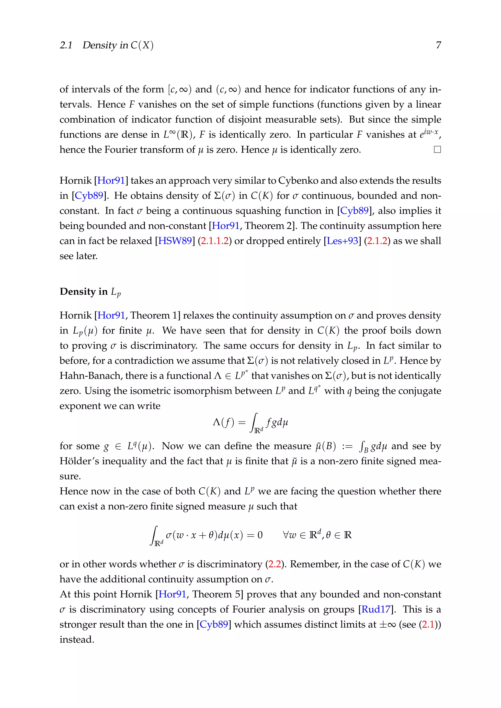 2.1 Density in C(X) 7
of intervals of the form [c, ∞) and (c, ∞) and hence for indicator functions of any in-
tervals. Hence F vanishes on the set of simple functions (functions given by a linear
combination of indicator function of disjoint measurable sets). But since the simple
functions are dense in L∞(R), F is identically zero. In particular F vanishes at eiw·x,
hence the Fourier transform of µ is zero. Hence µ is identically zero.
Hornik [Hor91] takes an approach very similar to Cybenko and also extends the results
in [Cyb89]. He obtains density of Σ(σ) in C(K) for σ continuous, bounded and non-
constant. In fact σ being a continuous squashing function in [Cyb89], also implies it
being bounded and non-constant [Hor91, Theorem 2]. The continuity assumption here
can in fact be relaxed [HSW89] (2.1.1.2) or dropped entirely [Les+93] (2.1.2) as we shall
see later.
Density in Lp
Hornik [Hor91, Theorem 1] relaxes the continuity assumption on σ and proves density
in Lp(µ) for ﬁnite µ. We have seen that for density in C(K) the proof boils down
to proving σ is discriminatory. The same occurs for density in Lp. In fact similar to
before, for a contradiction we assume that Σ(σ) is not relatively closed in Lp. Hence by
Hahn-Banach, there is a functional Λ ∈ Lp∗
that vanishes on Σ(σ), but is not identically
zero. Using the isometric isomorphism between Lp and Lq∗
with q being the conjugate
exponent we can write
Λ(f ) =
Rd
f gdµ
for some g ∈ Lq(µ). Now we can deﬁne the measure ˜µ(B) := B gdµ and see by
Hölder’s inequality and the fact that µ is ﬁnite that ˜µ is a non-zero ﬁnite signed mea-
sure.
Hence now in the case of both C(K) and Lp we are facing the question whether there
can exist a non-zero ﬁnite signed measure µ such that
Rd
σ(w · x + θ)dµ(x) = 0 ∀w ∈ Rd
, θ ∈ R
or in other words whether σ is discriminatory (2.2). Remember, in the case of C(K) we
have the additional continuity assumption on σ.
At this point Hornik [Hor91, Theorem 5] proves that any bounded and non-constant
σ is discriminatory using concepts of Fourier analysis on groups [Rud17]. This is a
stronger result than the one in [Cyb89] which assumes distinct limits at ±∞ (see (2.1))
instead.
 
