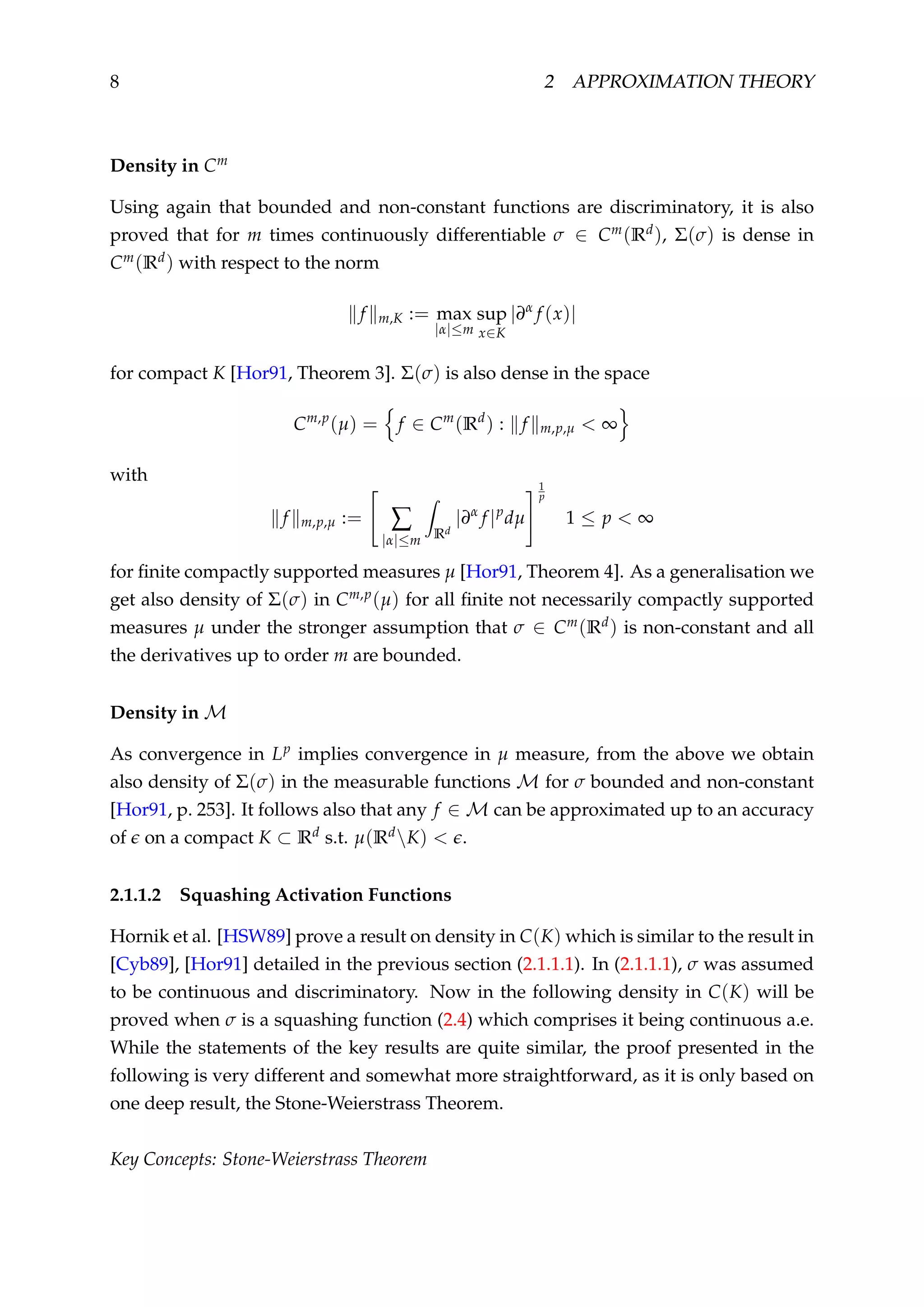 8 2 APPROXIMATION THEORY
Density in Cm
Using again that bounded and non-constant functions are discriminatory, it is also
proved that for m times continuously differentiable σ ∈ Cm(Rd), Σ(σ) is dense in
Cm(Rd) with respect to the norm
f m,K := max
|α|≤m
sup
x∈K
|∂α
f (x)|
for compact K [Hor91, Theorem 3]. Σ(σ) is also dense in the space
Cm,p
(µ) = f ∈ Cm
(Rd
) : f m,p,µ < ∞
with
f m,p,µ := ∑
|α|≤m Rd
|∂α
f |p
dµ
1
p
1 ≤ p < ∞
for ﬁnite compactly supported measures µ [Hor91, Theorem 4]. As a generalisation we
get also density of Σ(σ) in Cm,p(µ) for all ﬁnite not necessarily compactly supported
measures µ under the stronger assumption that σ ∈ Cm(Rd) is non-constant and all
the derivatives up to order m are bounded.
Density in M
As convergence in Lp implies convergence in µ measure, from the above we obtain
also density of Σ(σ) in the measurable functions M for σ bounded and non-constant
[Hor91, p. 253]. It follows also that any f ∈ M can be approximated up to an accuracy
of on a compact K ⊂ Rd s.t. µ(RdK) < .
2.1.1.2 Squashing Activation Functions
Hornik et al. [HSW89] prove a result on density in C(K) which is similar to the result in
[Cyb89], [Hor91] detailed in the previous section (2.1.1.1). In (2.1.1.1), σ was assumed
to be continuous and discriminatory. Now in the following density in C(K) will be
proved when σ is a squashing function (2.4) which comprises it being continuous a.e.
While the statements of the key results are quite similar, the proof presented in the
following is very different and somewhat more straightforward, as it is only based on
one deep result, the Stone-Weierstrass Theorem.
Key Concepts: Stone-Weierstrass Theorem
 
