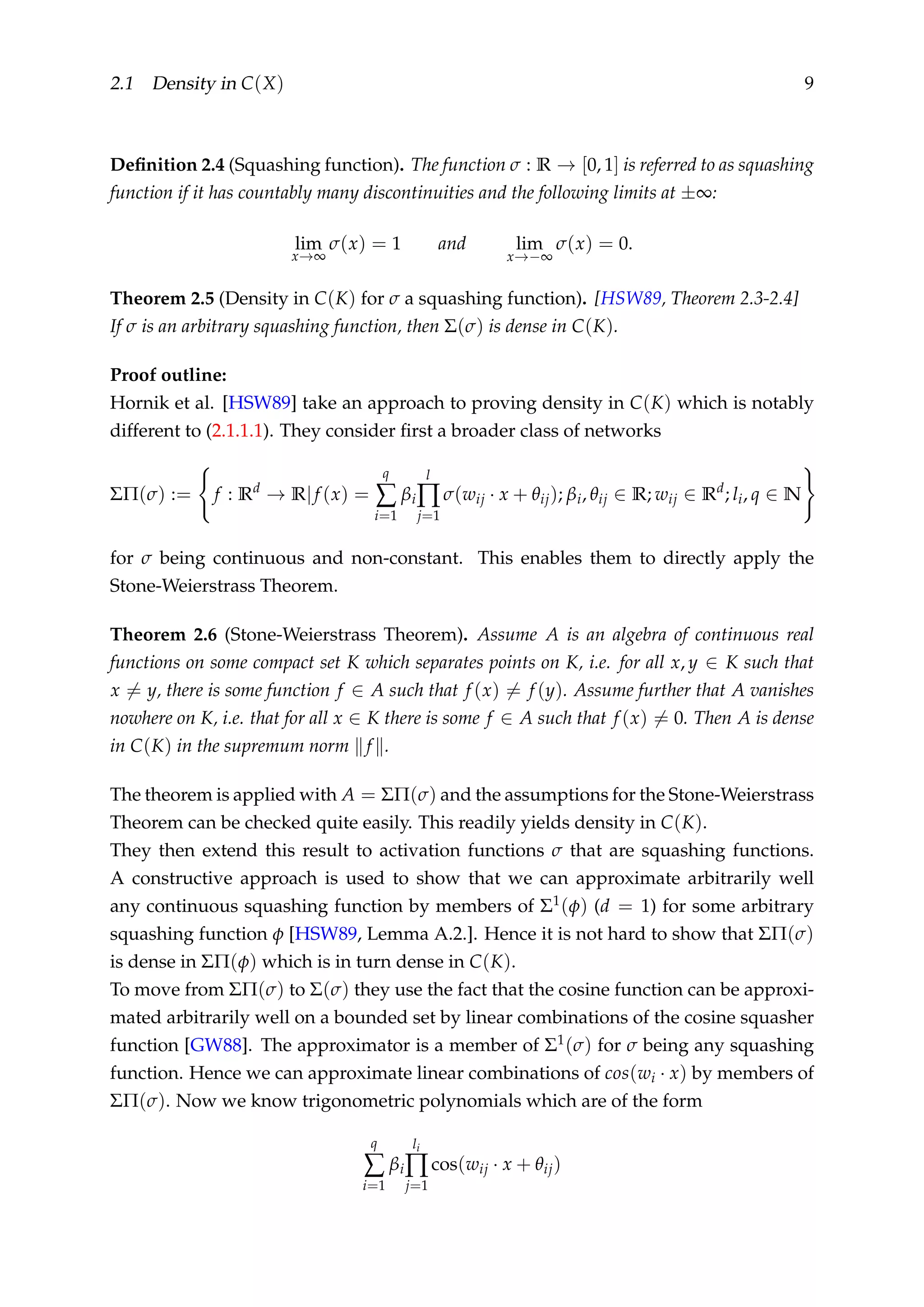 2.1 Density in C(X) 9
Deﬁnition 2.4 (Squashing function). The function σ : R → [0, 1] is referred to as squashing
function if it has countably many discontinuities and the following limits at ±∞:
lim
x→∞
σ(x) = 1 and lim
x→−∞
σ(x) = 0.
Theorem 2.5 (Density in C(K) for σ a squashing function). [HSW89, Theorem 2.3-2.4]
If σ is an arbitrary squashing function, then Σ(σ) is dense in C(K).
Proof outline:
Hornik et al. [HSW89] take an approach to proving density in C(K) which is notably
different to (2.1.1.1). They consider ﬁrst a broader class of networks
ΣΠ(σ) := f : Rd
→ R|f (x) =
q
∑
i=1
βi
l
∏
j=1
σ(wij · x + θij); βi, θij ∈ R; wij ∈ Rd
; li, q ∈ N
for σ being continuous and non-constant. This enables them to directly apply the
Stone-Weierstrass Theorem.
Theorem 2.6 (Stone-Weierstrass Theorem). Assume A is an algebra of continuous real
functions on some compact set K which separates points on K, i.e. for all x, y ∈ K such that
x = y, there is some function f ∈ A such that f (x) = f (y). Assume further that A vanishes
nowhere on K, i.e. that for all x ∈ K there is some f ∈ A such that f (x) = 0. Then A is dense
in C(K) in the supremum norm f .
The theorem is applied with A = ΣΠ(σ) and the assumptions for the Stone-Weierstrass
Theorem can be checked quite easily. This readily yields density in C(K).
They then extend this result to activation functions σ that are squashing functions.
A constructive approach is used to show that we can approximate arbitrarily well
any continuous squashing function by members of Σ1(φ) (d = 1) for some arbitrary
squashing function φ [HSW89, Lemma A.2.]. Hence it is not hard to show that ΣΠ(σ)
is dense in ΣΠ(φ) which is in turn dense in C(K).
To move from ΣΠ(σ) to Σ(σ) they use the fact that the cosine function can be approxi-
mated arbitrarily well on a bounded set by linear combinations of the cosine squasher
function [GW88]. The approximator is a member of Σ1(σ) for σ being any squashing
function. Hence we can approximate linear combinations of cos(wi · x) by members of
ΣΠ(σ). Now we know trigonometric polynomials which are of the form
q
∑
i=1
βi
li
∏
j=1
cos(wij · x + θij)
 