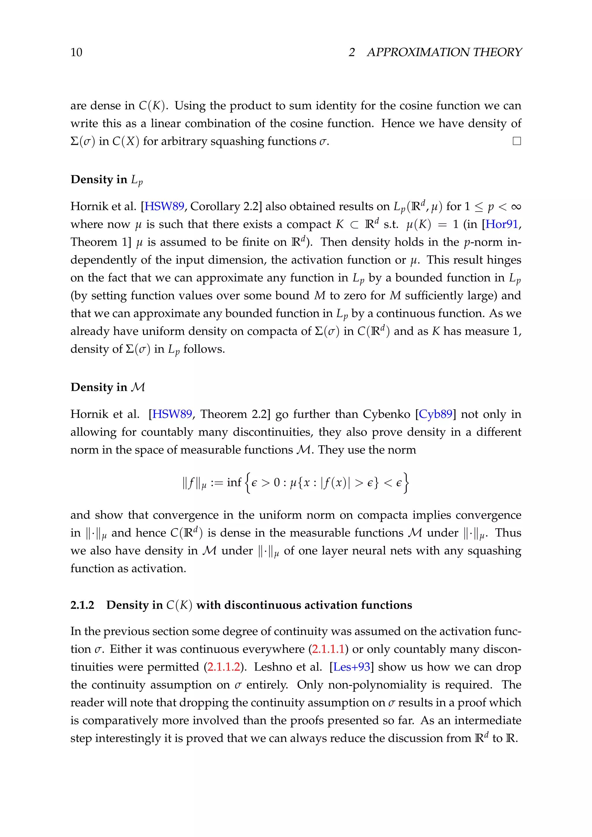 10 2 APPROXIMATION THEORY
are dense in C(K). Using the product to sum identity for the cosine function we can
write this as a linear combination of the cosine function. Hence we have density of
Σ(σ) in C(X) for arbitrary squashing functions σ.
Density in Lp
Hornik et al. [HSW89, Corollary 2.2] also obtained results on Lp(Rd, µ) for 1 ≤ p < ∞
where now µ is such that there exists a compact K ⊂ Rd s.t. µ(K) = 1 (in [Hor91,
Theorem 1] µ is assumed to be ﬁnite on Rd). Then density holds in the p-norm in-
dependently of the input dimension, the activation function or µ. This result hinges
on the fact that we can approximate any function in Lp by a bounded function in Lp
(by setting function values over some bound M to zero for M sufﬁciently large) and
that we can approximate any bounded function in Lp by a continuous function. As we
already have uniform density on compacta of Σ(σ) in C(Rd) and as K has measure 1,
density of Σ(σ) in Lp follows.
Density in M
Hornik et al. [HSW89, Theorem 2.2] go further than Cybenko [Cyb89] not only in
allowing for countably many discontinuities, they also prove density in a different
norm in the space of measurable functions M. They use the norm
f µ := inf > 0 : µ{x : |f (x)| > } <
and show that convergence in the uniform norm on compacta implies convergence
in · µ and hence C(Rd) is dense in the measurable functions M under · µ. Thus
we also have density in M under · µ of one layer neural nets with any squashing
function as activation.
2.1.2 Density in C(K) with discontinuous activation functions
In the previous section some degree of continuity was assumed on the activation func-
tion σ. Either it was continuous everywhere (2.1.1.1) or only countably many discon-
tinuities were permitted (2.1.1.2). Leshno et al. [Les+93] show us how we can drop
the continuity assumption on σ entirely. Only non-polynomiality is required. The
reader will note that dropping the continuity assumption on σ results in a proof which
is comparatively more involved than the proofs presented so far. As an intermediate
step interestingly it is proved that we can always reduce the discussion from Rd to R.
 
