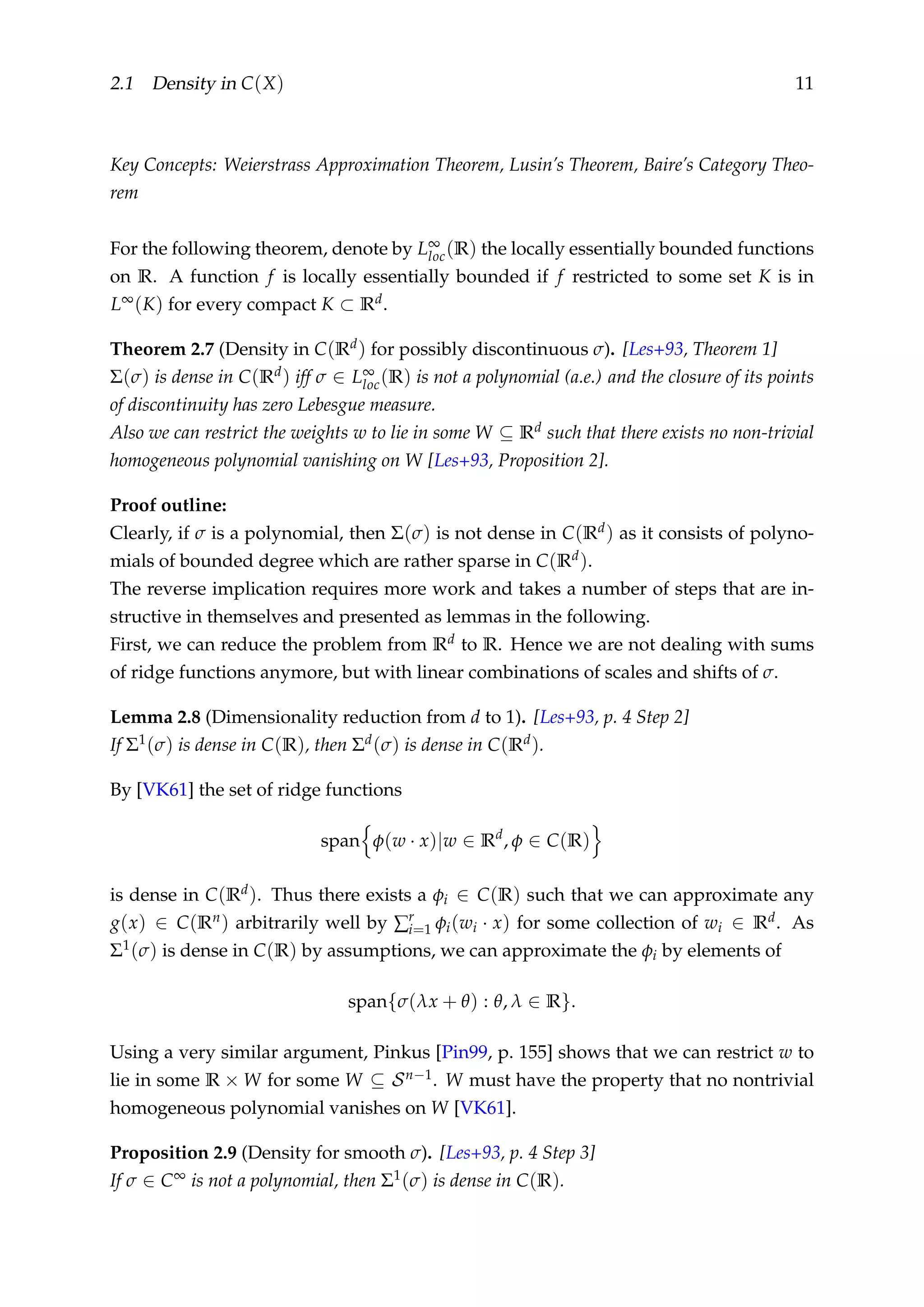 2.1 Density in C(X) 11
Key Concepts: Weierstrass Approximation Theorem, Lusin’s Theorem, Baire’s Category Theo-
rem
For the following theorem, denote by L∞
loc(R) the locally essentially bounded functions
on R. A function f is locally essentially bounded if f restricted to some set K is in
L∞(K) for every compact K ⊂ Rd.
Theorem 2.7 (Density in C(Rd) for possibly discontinuous σ). [Les+93, Theorem 1]
Σ(σ) is dense in C(Rd) iff σ ∈ L∞
loc(R) is not a polynomial (a.e.) and the closure of its points
of discontinuity has zero Lebesgue measure.
Also we can restrict the weights w to lie in some W ⊆ Rd such that there exists no non-trivial
homogeneous polynomial vanishing on W [Les+93, Proposition 2].
Proof outline:
Clearly, if σ is a polynomial, then Σ(σ) is not dense in C(Rd) as it consists of polyno-
mials of bounded degree which are rather sparse in C(Rd).
The reverse implication requires more work and takes a number of steps that are in-
structive in themselves and presented as lemmas in the following.
First, we can reduce the problem from Rd to R. Hence we are not dealing with sums
of ridge functions anymore, but with linear combinations of scales and shifts of σ.
Lemma 2.8 (Dimensionality reduction from d to 1). [Les+93, p. 4 Step 2]
If Σ1(σ) is dense in C(R), then Σd(σ) is dense in C(Rd).
By [VK61] the set of ridge functions
span φ(w · x)|w ∈ Rd
, φ ∈ C(R)
is dense in C(Rd). Thus there exists a φi ∈ C(R) such that we can approximate any
g(x) ∈ C(Rn) arbitrarily well by ∑r
i=1 φi(wi · x) for some collection of wi ∈ Rd. As
Σ1(σ) is dense in C(R) by assumptions, we can approximate the φi by elements of
span{σ(λx + θ) : θ, λ ∈ R}.
Using a very similar argument, Pinkus [Pin99, p. 155] shows that we can restrict w to
lie in some R × W for some W ⊆ Sn−1. W must have the property that no nontrivial
homogeneous polynomial vanishes on W [VK61].
Proposition 2.9 (Density for smooth σ). [Les+93, p. 4 Step 3]
If σ ∈ C∞ is not a polynomial, then Σ1(σ) is dense in C(R).
 