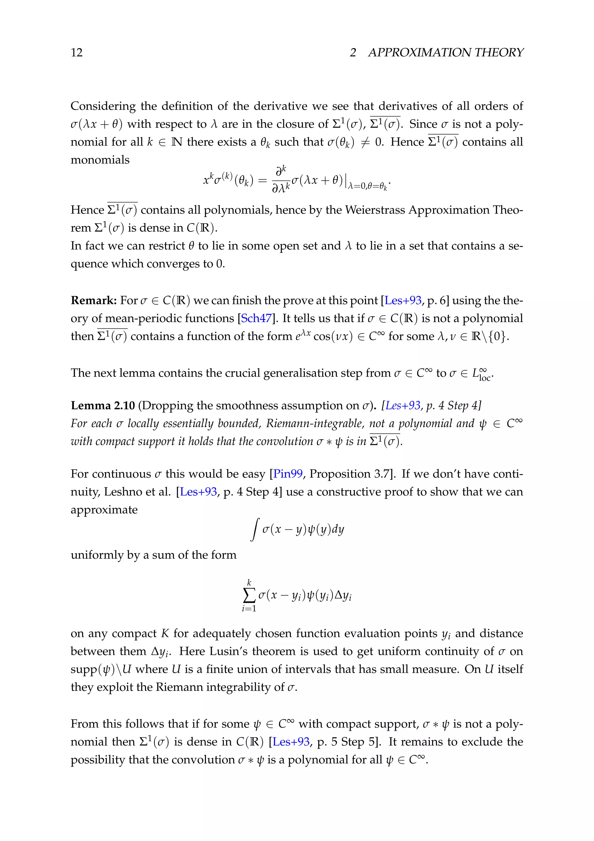 12 2 APPROXIMATION THEORY
Considering the deﬁnition of the derivative we see that derivatives of all orders of
σ(λx + θ) with respect to λ are in the closure of Σ1(σ), Σ1(σ). Since σ is not a poly-
nomial for all k ∈ N there exists a θk such that σ(θk) = 0. Hence Σ1(σ) contains all
monomials
xk
σ(k)
(θk) =
∂k
∂λk
σ(λx + θ) λ=0,θ=θk
.
Hence Σ1(σ) contains all polynomials, hence by the Weierstrass Approximation Theo-
rem Σ1(σ) is dense in C(R).
In fact we can restrict θ to lie in some open set and λ to lie in a set that contains a se-
quence which converges to 0.
Remark: For σ ∈ C(R) we can ﬁnish the prove at this point [Les+93, p. 6] using the the-
ory of mean-periodic functions [Sch47]. It tells us that if σ ∈ C(R) is not a polynomial
then Σ1(σ) contains a function of the form eλx cos(νx) ∈ C∞ for some λ, ν ∈ R{0}.
The next lemma contains the crucial generalisation step from σ ∈ C∞ to σ ∈ L∞
loc.
Lemma 2.10 (Dropping the smoothness assumption on σ). [Les+93, p. 4 Step 4]
For each σ locally essentially bounded, Riemann-integrable, not a polynomial and ψ ∈ C∞
with compact support it holds that the convolution σ ∗ ψ is in Σ1(σ).
For continuous σ this would be easy [Pin99, Proposition 3.7]. If we don’t have conti-
nuity, Leshno et al. [Les+93, p. 4 Step 4] use a constructive proof to show that we can
approximate
σ(x − y)ψ(y)dy
uniformly by a sum of the form
k
∑
i=1
σ(x − yi)ψ(yi)∆yi
on any compact K for adequately chosen function evaluation points yi and distance
between them ∆yi. Here Lusin’s theorem is used to get uniform continuity of σ on
supp(ψ)U where U is a ﬁnite union of intervals that has small measure. On U itself
they exploit the Riemann integrability of σ.
From this follows that if for some ψ ∈ C∞ with compact support, σ ∗ ψ is not a poly-
nomial then Σ1(σ) is dense in C(R) [Les+93, p. 5 Step 5]. It remains to exclude the
possibility that the convolution σ ∗ ψ is a polynomial for all ψ ∈ C∞.
 