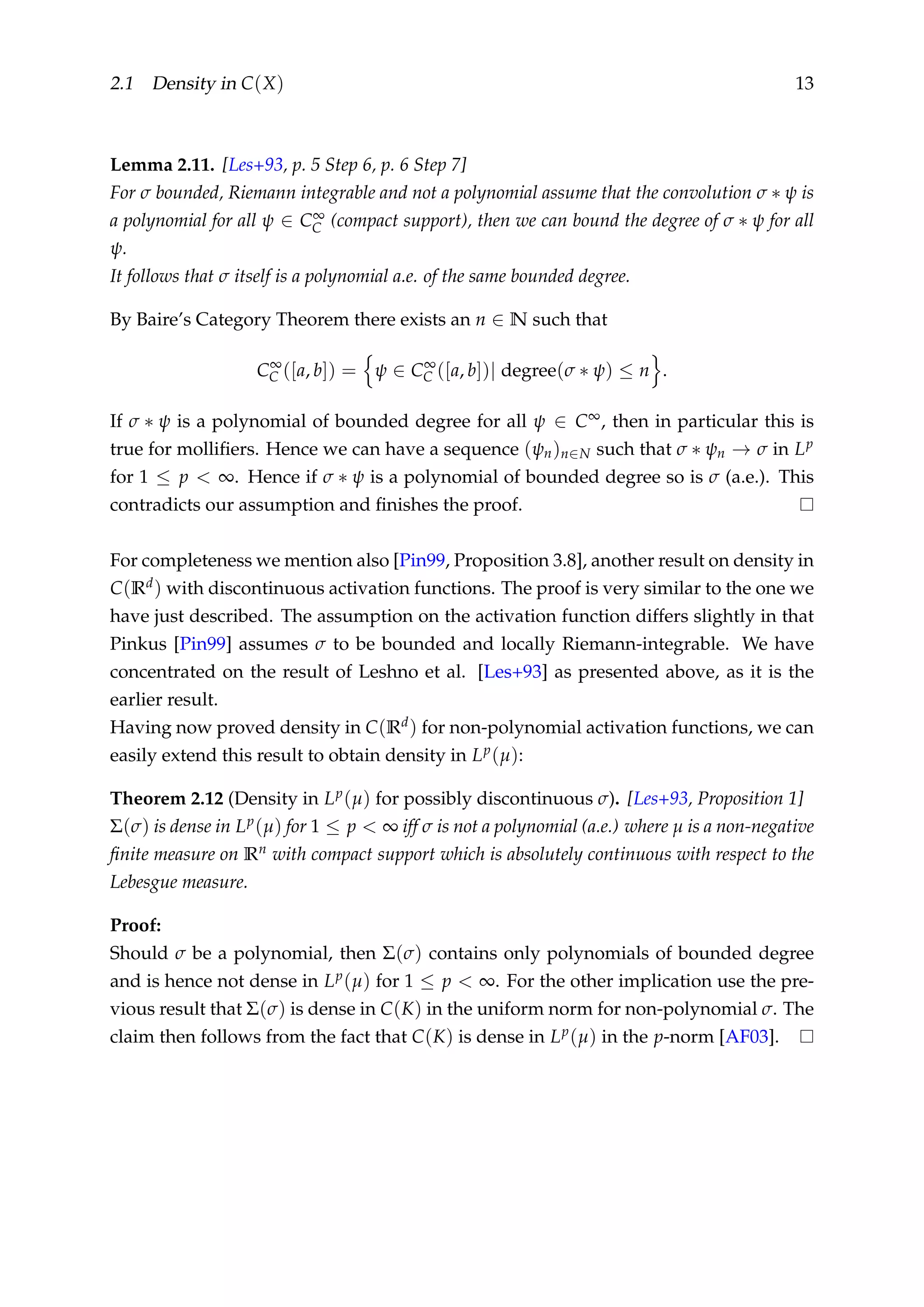 2.1 Density in C(X) 13
Lemma 2.11. [Les+93, p. 5 Step 6, p. 6 Step 7]
For σ bounded, Riemann integrable and not a polynomial assume that the convolution σ ∗ ψ is
a polynomial for all ψ ∈ C∞
C (compact support), then we can bound the degree of σ ∗ ψ for all
ψ.
It follows that σ itself is a polynomial a.e. of the same bounded degree.
By Baire’s Category Theorem there exists an n ∈ N such that
C∞
C ([a, b]) = ψ ∈ C∞
C ([a, b])| degree(σ ∗ ψ) ≤ n .
If σ ∗ ψ is a polynomial of bounded degree for all ψ ∈ C∞, then in particular this is
true for molliﬁers. Hence we can have a sequence (ψn)n∈N such that σ ∗ ψn → σ in Lp
for 1 ≤ p < ∞. Hence if σ ∗ ψ is a polynomial of bounded degree so is σ (a.e.). This
contradicts our assumption and ﬁnishes the proof.
For completeness we mention also [Pin99, Proposition 3.8], another result on density in
C(Rd) with discontinuous activation functions. The proof is very similar to the one we
have just described. The assumption on the activation function differs slightly in that
Pinkus [Pin99] assumes σ to be bounded and locally Riemann-integrable. We have
concentrated on the result of Leshno et al. [Les+93] as presented above, as it is the
earlier result.
Having now proved density in C(Rd) for non-polynomial activation functions, we can
easily extend this result to obtain density in Lp(µ):
Theorem 2.12 (Density in Lp(µ) for possibly discontinuous σ). [Les+93, Proposition 1]
Σ(σ) is dense in Lp(µ) for 1 ≤ p < ∞ iff σ is not a polynomial (a.e.) where µ is a non-negative
ﬁnite measure on Rn with compact support which is absolutely continuous with respect to the
Lebesgue measure.
Proof:
Should σ be a polynomial, then Σ(σ) contains only polynomials of bounded degree
and is hence not dense in Lp(µ) for 1 ≤ p < ∞. For the other implication use the pre-
vious result that Σ(σ) is dense in C(K) in the uniform norm for non-polynomial σ. The
claim then follows from the fact that C(K) is dense in Lp(µ) in the p-norm [AF03].
 