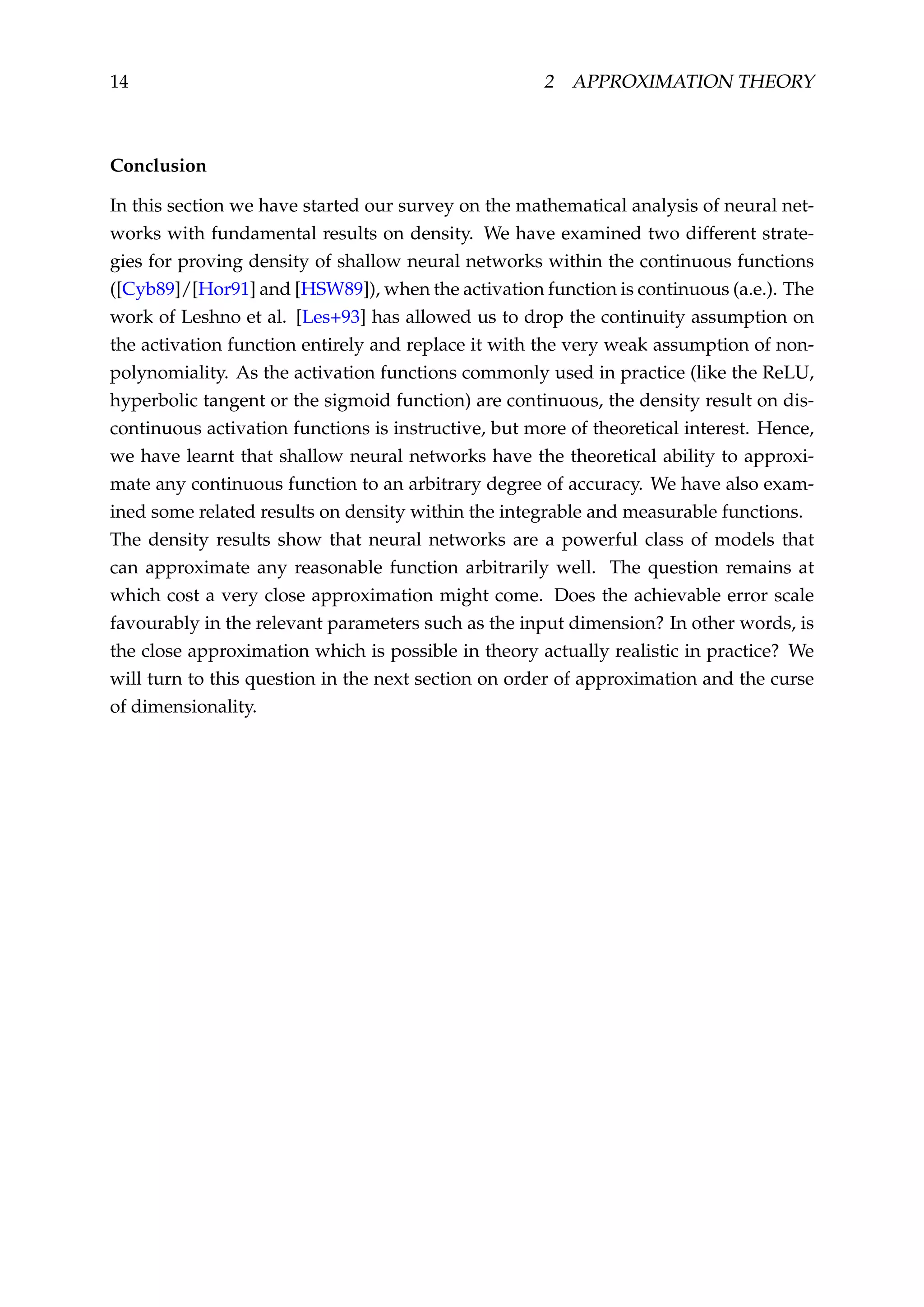 14 2 APPROXIMATION THEORY
Conclusion
In this section we have started our survey on the mathematical analysis of neural net-
works with fundamental results on density. We have examined two different strate-
gies for proving density of shallow neural networks within the continuous functions
([Cyb89]/[Hor91] and [HSW89]), when the activation function is continuous (a.e.). The
work of Leshno et al. [Les+93] has allowed us to drop the continuity assumption on
the activation function entirely and replace it with the very weak assumption of non-
polynomiality. As the activation functions commonly used in practice (like the ReLU,
hyperbolic tangent or the sigmoid function) are continuous, the density result on dis-
continuous activation functions is instructive, but more of theoretical interest. Hence,
we have learnt that shallow neural networks have the theoretical ability to approxi-
mate any continuous function to an arbitrary degree of accuracy. We have also exam-
ined some related results on density within the integrable and measurable functions.
The density results show that neural networks are a powerful class of models that
can approximate any reasonable function arbitrarily well. The question remains at
which cost a very close approximation might come. Does the achievable error scale
favourably in the relevant parameters such as the input dimension? In other words, is
the close approximation which is possible in theory actually realistic in practice? We
will turn to this question in the next section on order of approximation and the curse
of dimensionality.
 