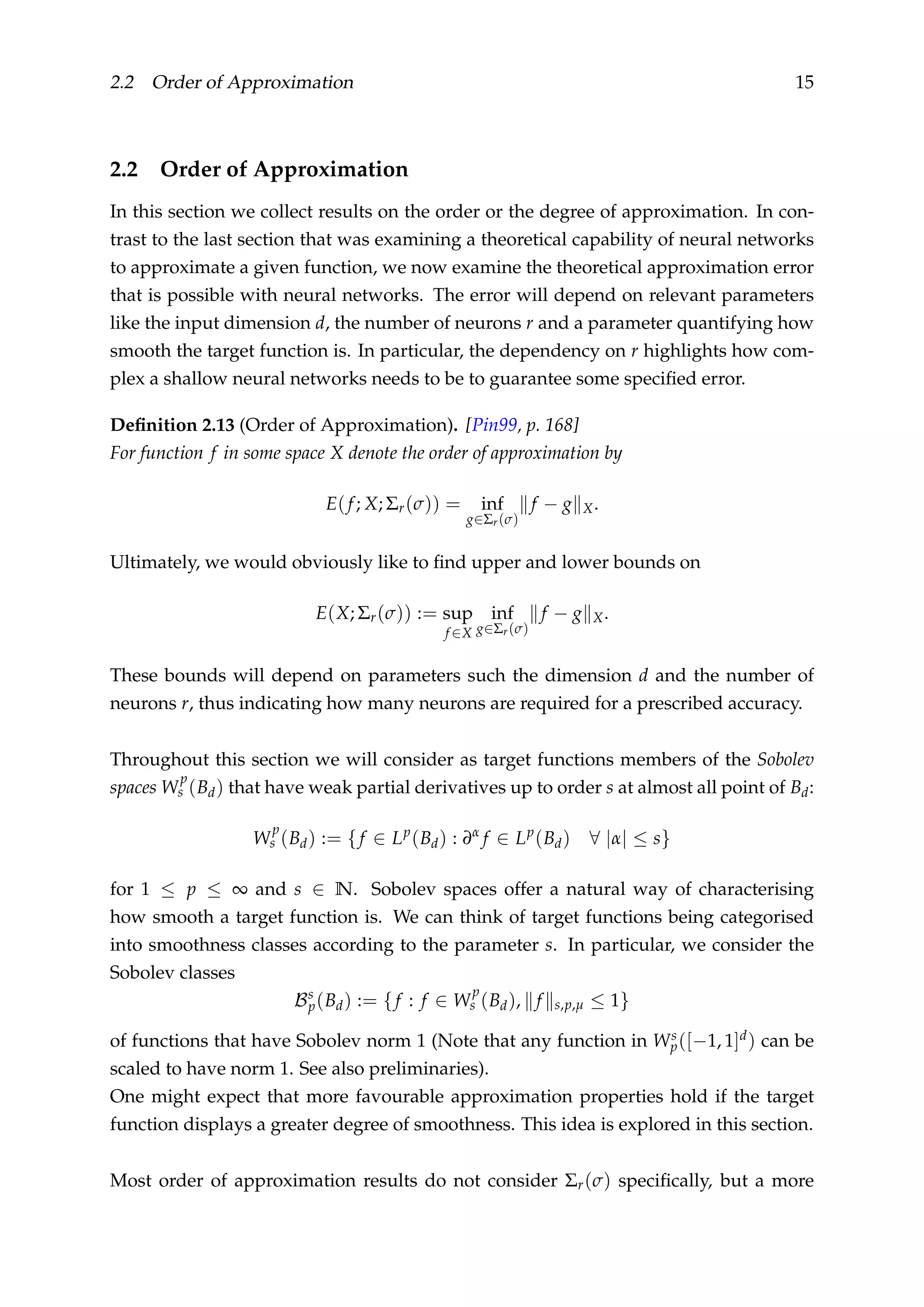 2.2 Order of Approximation 15
2.2 Order of Approximation
In this section we collect results on the order or the degree of approximation. In con-
trast to the last section that was examining a theoretical capability of neural networks
to approximate a given function, we now examine the theoretical approximation error
that is possible with neural networks. The error will depend on relevant parameters
like the input dimension d, the number of neurons r and a parameter quantifying how
smooth the target function is. In particular, the dependency on r highlights how com-
plex a shallow neural networks needs to be to guarantee some speciﬁed error.
Deﬁnition 2.13 (Order of Approximation). [Pin99, p. 168]
For function f in some space X denote the order of approximation by
E(f; X; Σr(σ)) = inf
g∈Σr(σ)
f − g X.
Ultimately, we would obviously like to ﬁnd upper and lower bounds on
E(X; Σr(σ)) := sup
f ∈X
inf
g∈Σr(σ)
f − g X.
These bounds will depend on parameters such the dimension d and the number of
neurons r, thus indicating how many neurons are required for a prescribed accuracy.
Throughout this section we will consider as target functions members of the Sobolev
spaces W
p
s (Bd) that have weak partial derivatives up to order s at almost all point of Bd:
W
p
s (Bd) := {f ∈ Lp
(Bd) : ∂α
f ∈ Lp
(Bd) ∀ |α| ≤ s}
for 1 ≤ p ≤ ∞ and s ∈ N. Sobolev spaces offer a natural way of characterising
how smooth a target function is. We can think of target functions being categorised
into smoothness classes according to the parameter s. In particular, we consider the
Sobolev classes
Bs
p(Bd) := {f : f ∈ W
p
s (Bd), f s,p,µ ≤ 1}
of functions that have Sobolev norm 1 (Note that any function in Ws
p([−1, 1]d) can be
scaled to have norm 1. See also preliminaries).
One might expect that more favourable approximation properties hold if the target
function displays a greater degree of smoothness. This idea is explored in this section.
Most order of approximation results do not consider Σr(σ) speciﬁcally, but a more
 