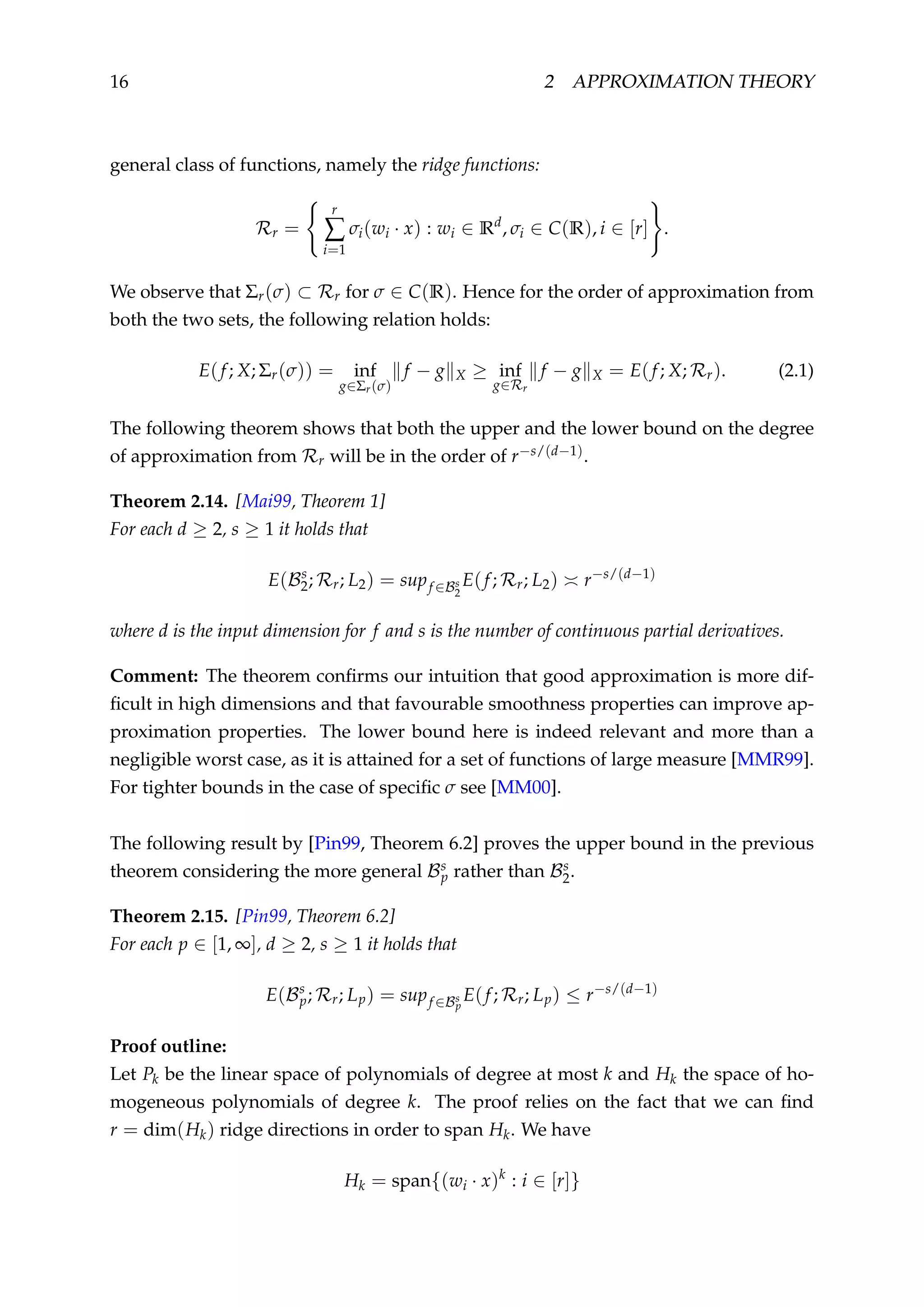 16 2 APPROXIMATION THEORY
general class of functions, namely the ridge functions:
Rr =
r
∑
i=1
σi(wi · x) : wi ∈ Rd
, σi ∈ C(R), i ∈ [r] .
We observe that Σr(σ) ⊂ Rr for σ ∈ C(R). Hence for the order of approximation from
both the two sets, the following relation holds:
E(f; X; Σr(σ)) = inf
g∈Σr(σ)
f − g X ≥ inf
g∈Rr
f − g X = E(f; X; Rr). (2.1)
The following theorem shows that both the upper and the lower bound on the degree
of approximation from Rr will be in the order of r−s/(d−1).
Theorem 2.14. [Mai99, Theorem 1]
For each d ≥ 2, s ≥ 1 it holds that
E(Bs
2; Rr; L2) = supf ∈Bs
2
E(f; Rr; L2) r−s/(d−1)
where d is the input dimension for f and s is the number of continuous partial derivatives.
Comment: The theorem conﬁrms our intuition that good approximation is more dif-
ﬁcult in high dimensions and that favourable smoothness properties can improve ap-
proximation properties. The lower bound here is indeed relevant and more than a
negligible worst case, as it is attained for a set of functions of large measure [MMR99].
For tighter bounds in the case of speciﬁc σ see [MM00].
The following result by [Pin99, Theorem 6.2] proves the upper bound in the previous
theorem considering the more general Bs
p rather than Bs
2.
Theorem 2.15. [Pin99, Theorem 6.2]
For each p ∈ [1, ∞], d ≥ 2, s ≥ 1 it holds that
E(Bs
p; Rr; Lp) = supf ∈Bs
p
E(f; Rr; Lp) ≤ r−s/(d−1)
Proof outline:
Let Pk be the linear space of polynomials of degree at most k and Hk the space of ho-
mogeneous polynomials of degree k. The proof relies on the fact that we can ﬁnd
r = dim(Hk) ridge directions in order to span Hk. We have
Hk = span{(wi · x)k
: i ∈ [r]}
 
