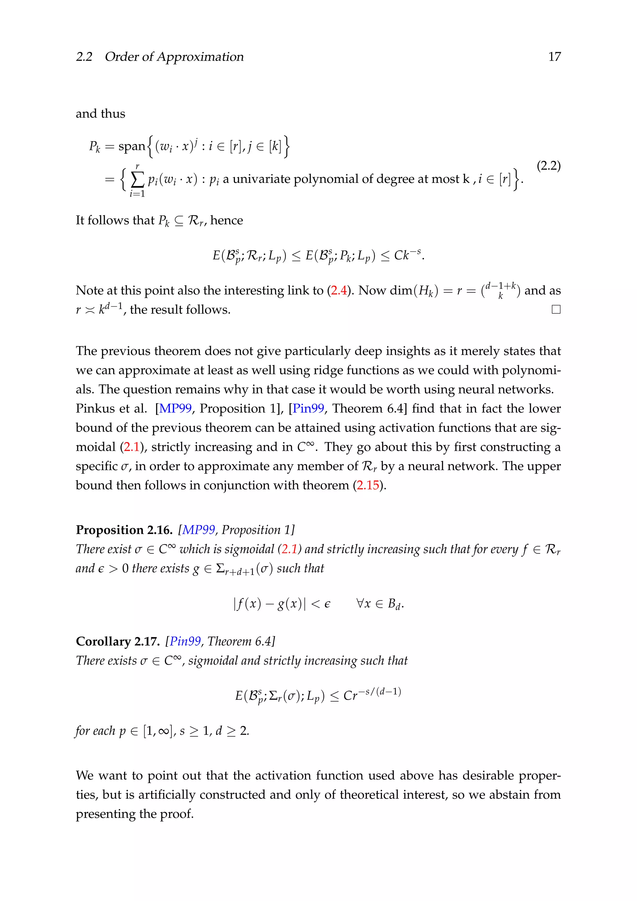 2.2 Order of Approximation 17
and thus
Pk = span (wi · x)j
: i ∈ [r], j ∈ [k]
=
r
∑
i=1
pi(wi · x) : pi a univariate polynomial of degree at most k , i ∈ [r] .
(2.2)
It follows that Pk ⊆ Rr, hence
E(Bs
p; Rr; Lp) ≤ E(Bs
p; Pk; Lp) ≤ Ck−s
.
Note at this point also the interesting link to (2.4). Now dim(Hk) = r = (d−1+k
k ) and as
r kd−1, the result follows.
The previous theorem does not give particularly deep insights as it merely states that
we can approximate at least as well using ridge functions as we could with polynomi-
als. The question remains why in that case it would be worth using neural networks.
Pinkus et al. [MP99, Proposition 1], [Pin99, Theorem 6.4] ﬁnd that in fact the lower
bound of the previous theorem can be attained using activation functions that are sig-
moidal (2.1), strictly increasing and in C∞. They go about this by ﬁrst constructing a
speciﬁc σ, in order to approximate any member of Rr by a neural network. The upper
bound then follows in conjunction with theorem (2.15).
Proposition 2.16. [MP99, Proposition 1]
There exist σ ∈ C∞ which is sigmoidal (2.1) and strictly increasing such that for every f ∈ Rr
and > 0 there exists g ∈ Σr+d+1(σ) such that
|f (x) − g(x)| < ∀x ∈ Bd.
Corollary 2.17. [Pin99, Theorem 6.4]
There exists σ ∈ C∞, sigmoidal and strictly increasing such that
E(Bs
p; Σr(σ); Lp) ≤ Cr−s/(d−1)
for each p ∈ [1, ∞], s ≥ 1, d ≥ 2.
We want to point out that the activation function used above has desirable proper-
ties, but is artiﬁcially constructed and only of theoretical interest, so we abstain from
presenting the proof.
 