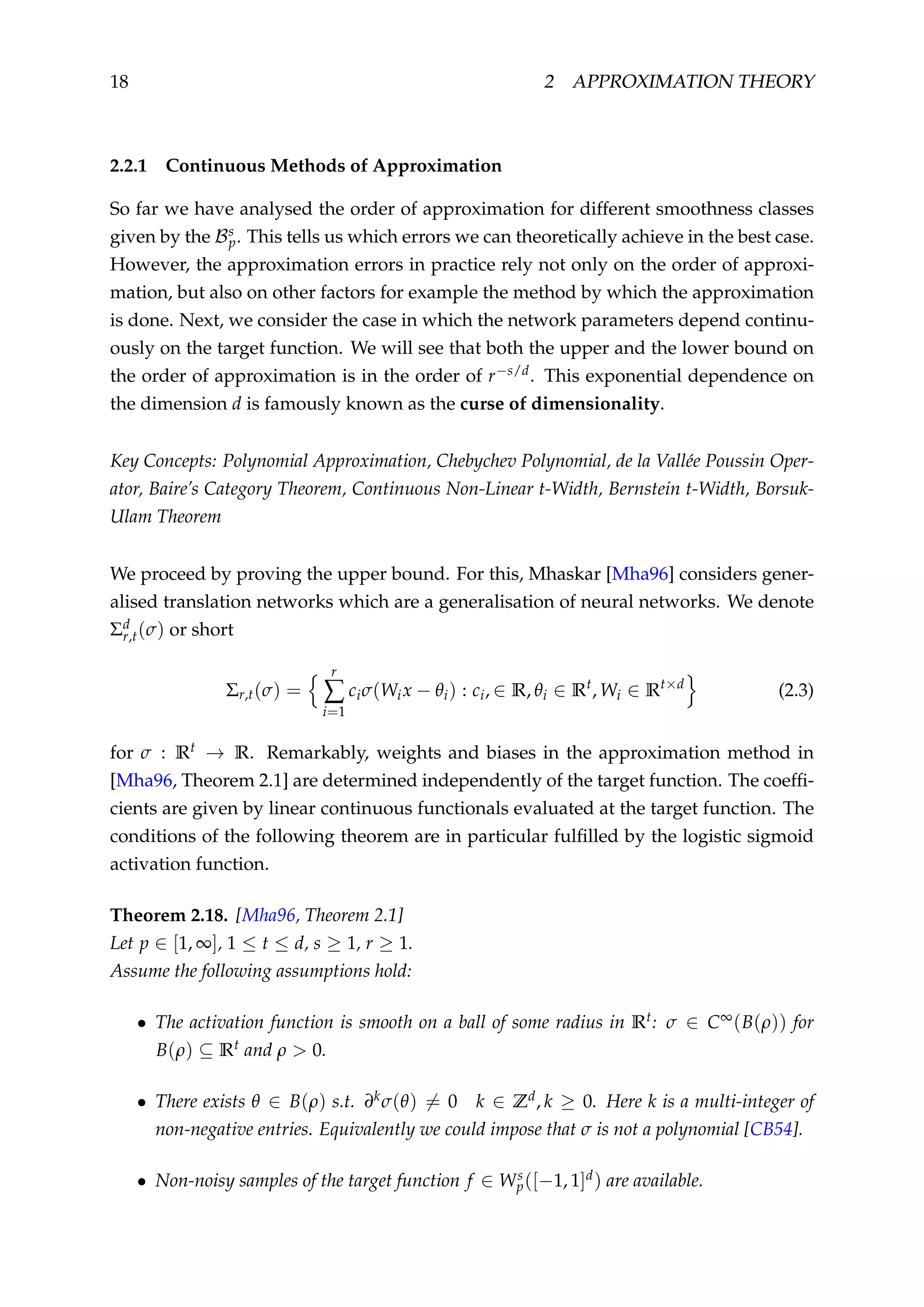 18 2 APPROXIMATION THEORY
2.2.1 Continuous Methods of Approximation
So far we have analysed the order of approximation for different smoothness classes
given by the Bs
p. This tells us which errors we can theoretically achieve in the best case.
However, the approximation errors in practice rely not only on the order of approxi-
mation, but also on other factors for example the method by which the approximation
is done. Next, we consider the case in which the network parameters depend continu-
ously on the target function. We will see that both the upper and the lower bound on
the order of approximation is in the order of r−s/d. This exponential dependence on
the dimension d is famously known as the curse of dimensionality.
Key Concepts: Polynomial Approximation, Chebychev Polynomial, de la Vallée Poussin Oper-
ator, Baire’s Category Theorem, Continuous Non-Linear t-Width, Bernstein t-Width, Borsuk-
Ulam Theorem
We proceed by proving the upper bound. For this, Mhaskar [Mha96] considers gener-
alised translation networks which are a generalisation of neural networks. We denote
Σd
r,t(σ) or short
Σr,t(σ) =
r
∑
i=1
ciσ(Wix − θi) : ci, ∈ R, θi ∈ Rt
, Wi ∈ Rt×d
(2.3)
for σ : Rt → R. Remarkably, weights and biases in the approximation method in
[Mha96, Theorem 2.1] are determined independently of the target function. The coefﬁ-
cients are given by linear continuous functionals evaluated at the target function. The
conditions of the following theorem are in particular fulﬁlled by the logistic sigmoid
activation function.
Theorem 2.18. [Mha96, Theorem 2.1]
Let p ∈ [1, ∞], 1 ≤ t ≤ d, s ≥ 1, r ≥ 1.
Assume the following assumptions hold:
• The activation function is smooth on a ball of some radius in Rt: σ ∈ C∞(B(ρ)) for
B(ρ) ⊆ Rt and ρ > 0.
• There exists θ ∈ B(ρ) s.t. ∂kσ(θ) = 0 k ∈ Zd, k ≥ 0. Here k is a multi-integer of
non-negative entries. Equivalently we could impose that σ is not a polynomial [CB54].
• Non-noisy samples of the target function f ∈ Ws
p([−1, 1]d) are available.
 