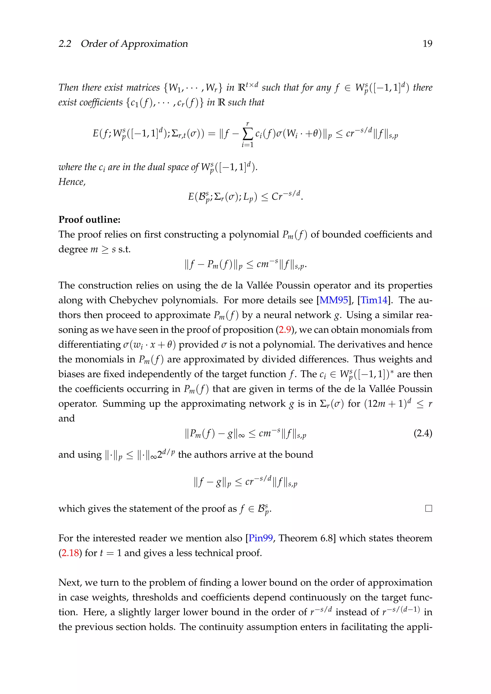 2.2 Order of Approximation 19
Then there exist matrices {W1, · · · , Wr} in Rt×d such that for any f ∈ Ws
p([−1, 1]d) there
exist coefﬁcients {c1(f ), · · · , cr(f )} in R such that
E(f; Ws
p([−1, 1]d
); Σr,t(σ)) = f −
r
∑
i=1
ci(f )σ(Wi · +θ) p ≤ cr−s/d
f s,p
where the ci are in the dual space of Ws
p([−1, 1]d).
Hence,
E(Bs
p; Σr(σ); Lp) ≤ Cr−s/d
.
Proof outline:
The proof relies on ﬁrst constructing a polynomial Pm(f ) of bounded coefﬁcients and
degree m ≥ s s.t.
f − Pm(f ) p ≤ cm−s
f s,p.
The construction relies on using the de la Vallée Poussin operator and its properties
along with Chebychev polynomials. For more details see [MM95], [Tim14]. The au-
thors then proceed to approximate Pm(f ) by a neural network g. Using a similar rea-
soning as we have seen in the proof of proposition (2.9), we can obtain monomials from
differentiating σ(wi · x + θ) provided σ is not a polynomial. The derivatives and hence
the monomials in Pm(f ) are approximated by divided differences. Thus weights and
biases are ﬁxed independently of the target function f. The ci ∈ Ws
p([−1, 1])∗ are then
the coefﬁcients occurring in Pm(f ) that are given in terms of the de la Vallée Poussin
operator. Summing up the approximating network g is in Σr(σ) for (12m + 1)d ≤ r
and
Pm(f ) − g ∞ ≤ cm−s
f s,p (2.4)
and using · p ≤ · ∞2d/p the authors arrive at the bound
f − g p ≤ cr−s/d
f s,p
which gives the statement of the proof as f ∈ Bs
p.
For the interested reader we mention also [Pin99, Theorem 6.8] which states theorem
(2.18) for t = 1 and gives a less technical proof.
Next, we turn to the problem of ﬁnding a lower bound on the order of approximation
in case weights, thresholds and coefﬁcients depend continuously on the target func-
tion. Here, a slightly larger lower bound in the order of r−s/d instead of r−s/(d−1) in
the previous section holds. The continuity assumption enters in facilitating the appli-
 