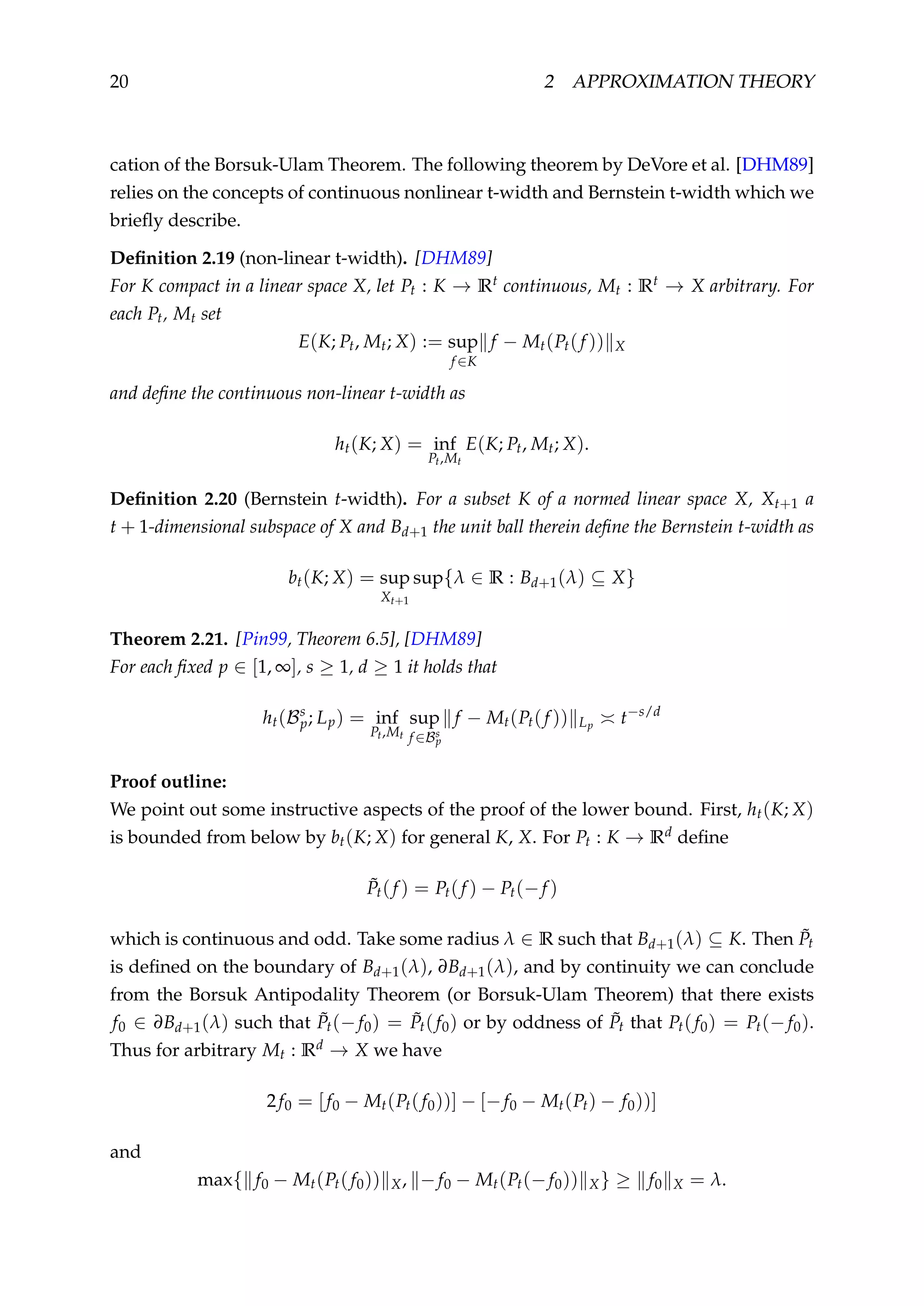 20 2 APPROXIMATION THEORY
cation of the Borsuk-Ulam Theorem. The following theorem by DeVore et al. [DHM89]
relies on the concepts of continuous nonlinear t-width and Bernstein t-width which we
brieﬂy describe.
Deﬁnition 2.19 (non-linear t-width). [DHM89]
For K compact in a linear space X, let Pt : K → Rt continuous, Mt : Rt → X arbitrary. For
each Pt, Mt set
E(K; Pt, Mt; X) := sup
f ∈K
f − Mt(Pt(f )) X
and deﬁne the continuous non-linear t-width as
ht(K; X) = inf
Pt,Mt
E(K; Pt, Mt; X).
Deﬁnition 2.20 (Bernstein t-width). For a subset K of a normed linear space X, Xt+1 a
t + 1-dimensional subspace of X and Bd+1 the unit ball therein deﬁne the Bernstein t-width as
bt(K; X) = sup
Xt+1
sup{λ ∈ R : Bd+1(λ) ⊆ X}
Theorem 2.21. [Pin99, Theorem 6.5], [DHM89]
For each ﬁxed p ∈ [1, ∞], s ≥ 1, d ≥ 1 it holds that
ht(Bs
p; Lp) = inf
Pt,Mt
sup
f ∈Bs
p
f − Mt(Pt(f )) Lp t−s/d
Proof outline:
We point out some instructive aspects of the proof of the lower bound. First, ht(K; X)
is bounded from below by bt(K; X) for general K, X. For Pt : K → Rd deﬁne
˜Pt(f ) = Pt(f ) − Pt(−f )
which is continuous and odd. Take some radius λ ∈ R such that Bd+1(λ) ⊆ K. Then ˜Pt
is deﬁned on the boundary of Bd+1(λ), ∂Bd+1(λ), and by continuity we can conclude
from the Borsuk Antipodality Theorem (or Borsuk-Ulam Theorem) that there exists
f0 ∈ ∂Bd+1(λ) such that ˜Pt(−f0) = ˜Pt(f0) or by oddness of ˜Pt that Pt(f0) = Pt(−f0).
Thus for arbitrary Mt : Rd → X we have
2f0 = [f0 − Mt(Pt(f0))] − [−f0 − Mt(Pt) − f0))]
and
max{ f0 − Mt(Pt(f0)) X, −f0 − Mt(Pt(−f0)) X} ≥ f0 X = λ.
 