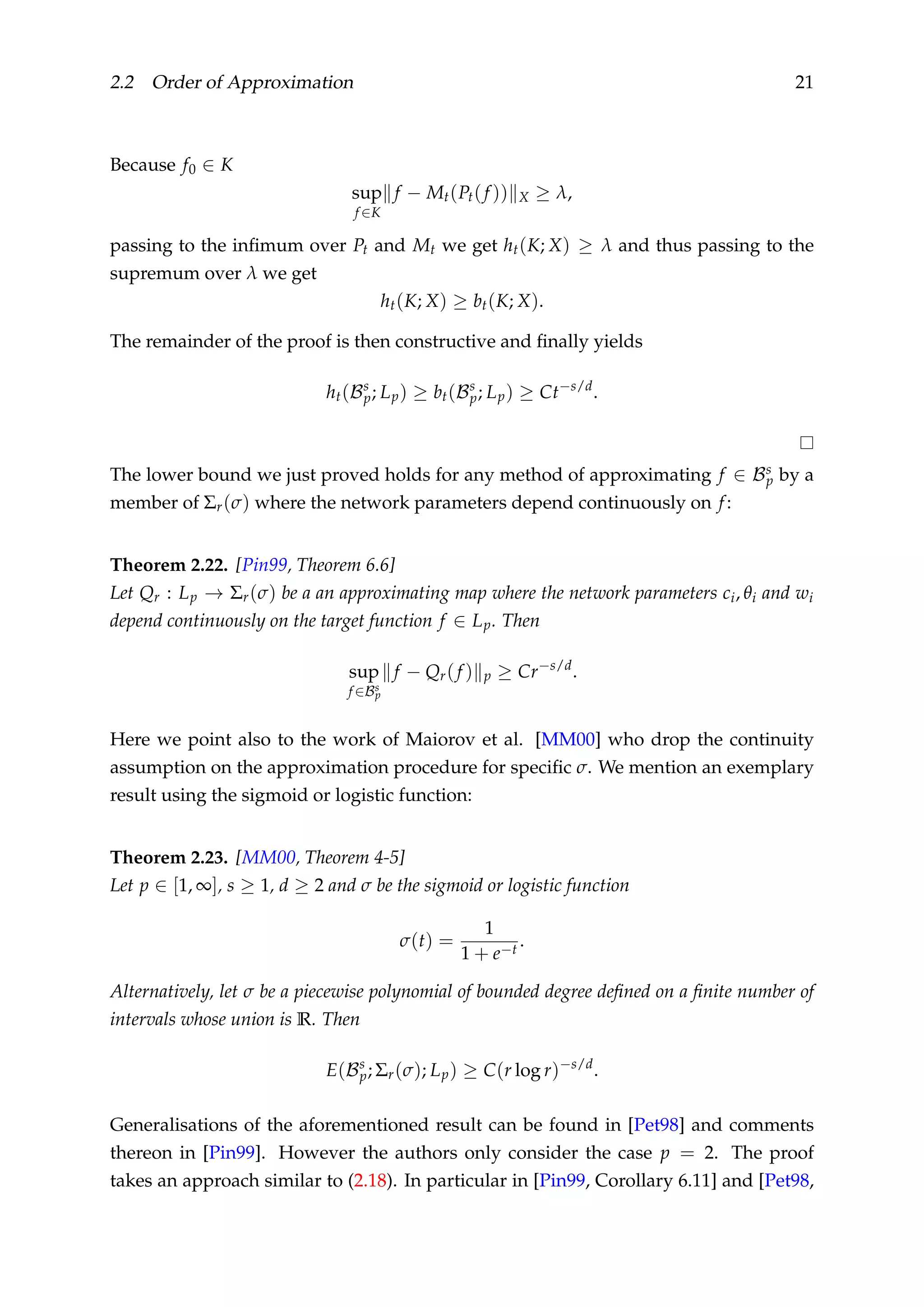2.2 Order of Approximation 21
Because f0 ∈ K
sup
f ∈K
f − Mt(Pt(f )) X ≥ λ,
passing to the inﬁmum over Pt and Mt we get ht(K; X) ≥ λ and thus passing to the
supremum over λ we get
ht(K; X) ≥ bt(K; X).
The remainder of the proof is then constructive and ﬁnally yields
ht(Bs
p; Lp) ≥ bt(Bs
p; Lp) ≥ Ct−s/d
.
The lower bound we just proved holds for any method of approximating f ∈ Bs
p by a
member of Σr(σ) where the network parameters depend continuously on f:
Theorem 2.22. [Pin99, Theorem 6.6]
Let Qr : Lp → Σr(σ) be a an approximating map where the network parameters ci, θi and wi
depend continuously on the target function f ∈ Lp. Then
sup
f ∈Bs
p
f − Qr(f ) p ≥ Cr−s/d
.
Here we point also to the work of Maiorov et al. [MM00] who drop the continuity
assumption on the approximation procedure for speciﬁc σ. We mention an exemplary
result using the sigmoid or logistic function:
Theorem 2.23. [MM00, Theorem 4-5]
Let p ∈ [1, ∞], s ≥ 1, d ≥ 2 and σ be the sigmoid or logistic function
σ(t) =
1
1 + e−t
.
Alternatively, let σ be a piecewise polynomial of bounded degree deﬁned on a ﬁnite number of
intervals whose union is R. Then
E(Bs
p; Σr(σ); Lp) ≥ C(r log r)−s/d
.
Generalisations of the aforementioned result can be found in [Pet98] and comments
thereon in [Pin99]. However the authors only consider the case p = 2. The proof
takes an approach similar to (2.18). In particular in [Pin99, Corollary 6.11] and [Pet98,
 