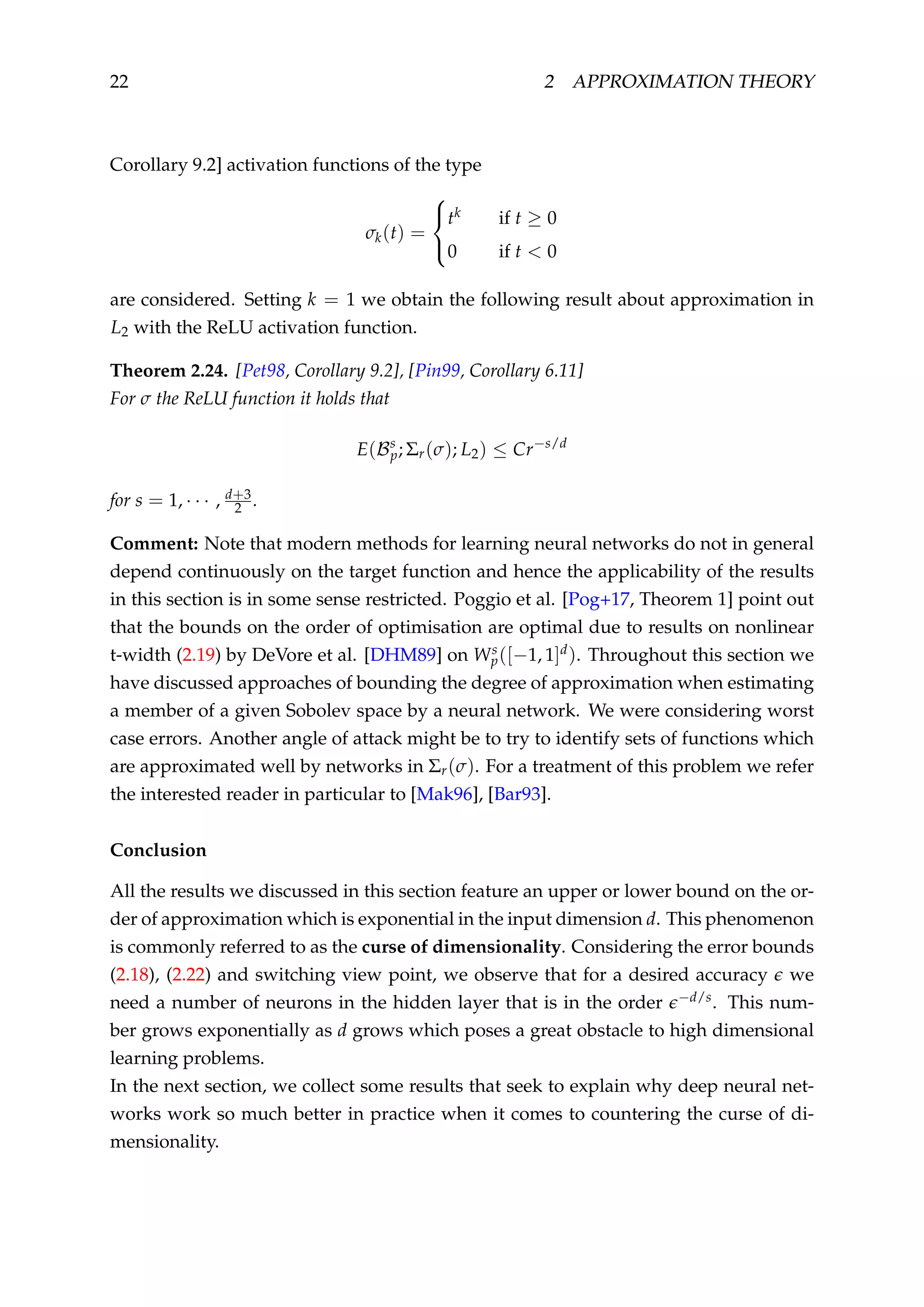 22 2 APPROXIMATION THEORY
Corollary 9.2] activation functions of the type
σk(t) =



tk if t ≥ 0
0 if t < 0
are considered. Setting k = 1 we obtain the following result about approximation in
L2 with the ReLU activation function.
Theorem 2.24. [Pet98, Corollary 9.2], [Pin99, Corollary 6.11]
For σ the ReLU function it holds that
E(Bs
p; Σr(σ); L2) ≤ Cr−s/d
for s = 1, · · · , d+3
2 .
Comment: Note that modern methods for learning neural networks do not in general
depend continuously on the target function and hence the applicability of the results
in this section is in some sense restricted. Poggio et al. [Pog+17, Theorem 1] point out
that the bounds on the order of optimisation are optimal due to results on nonlinear
t-width (2.19) by DeVore et al. [DHM89] on Ws
p([−1, 1]d). Throughout this section we
have discussed approaches of bounding the degree of approximation when estimating
a member of a given Sobolev space by a neural network. We were considering worst
case errors. Another angle of attack might be to try to identify sets of functions which
are approximated well by networks in Σr(σ). For a treatment of this problem we refer
the interested reader in particular to [Mak96], [Bar93].
Conclusion
All the results we discussed in this section feature an upper or lower bound on the or-
der of approximation which is exponential in the input dimension d. This phenomenon
is commonly referred to as the curse of dimensionality. Considering the error bounds
(2.18), (2.22) and switching view point, we observe that for a desired accuracy we
need a number of neurons in the hidden layer that is in the order −d/s. This num-
ber grows exponentially as d grows which poses a great obstacle to high dimensional
learning problems.
In the next section, we collect some results that seek to explain why deep neural net-
works work so much better in practice when it comes to countering the curse of di-
mensionality.
 