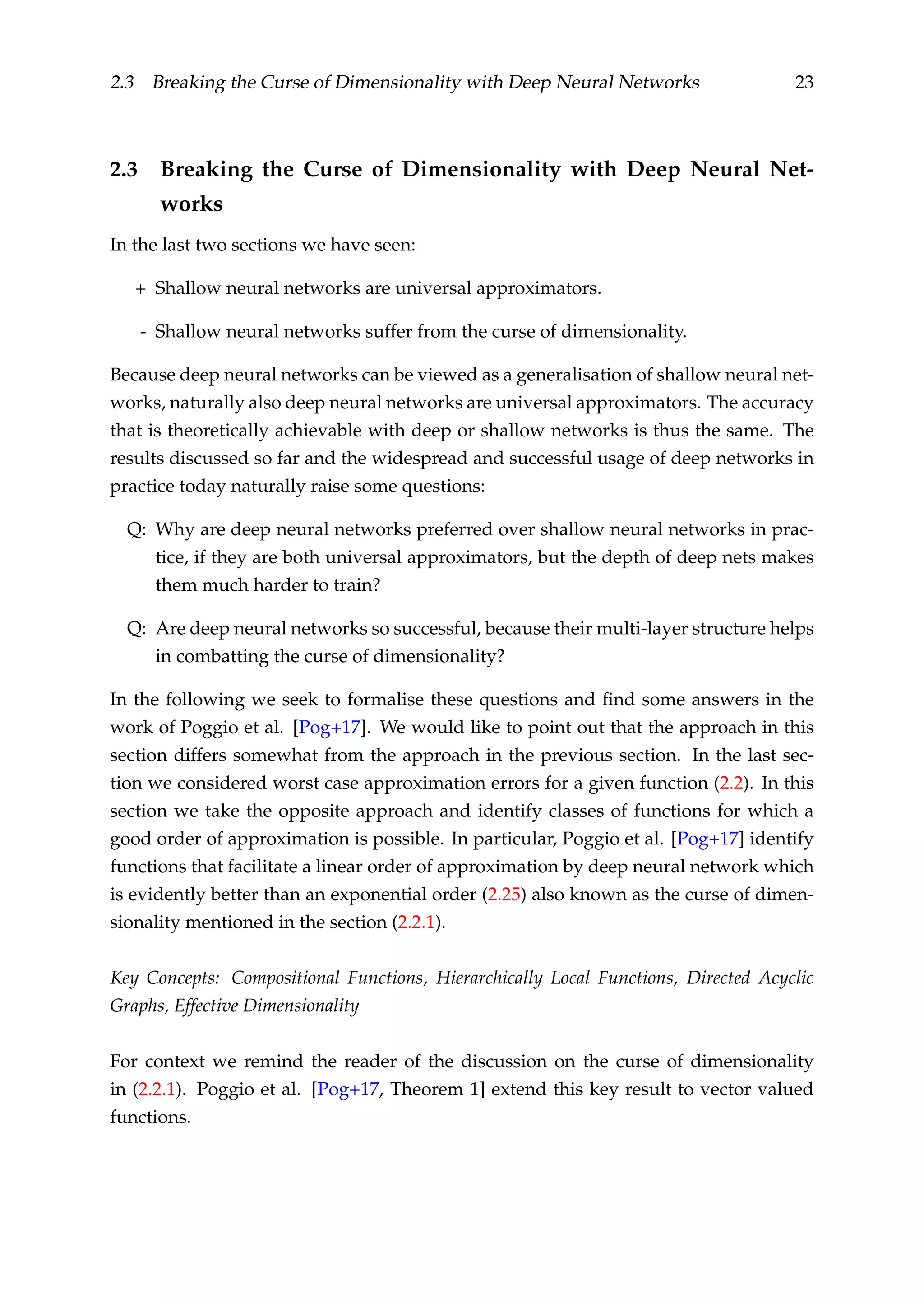 2.3 Breaking the Curse of Dimensionality with Deep Neural Networks 23
2.3 Breaking the Curse of Dimensionality with Deep Neural Net-
works
In the last two sections we have seen:
+ Shallow neural networks are universal approximators.
- Shallow neural networks suffer from the curse of dimensionality.
Because deep neural networks can be viewed as a generalisation of shallow neural net-
works, naturally also deep neural networks are universal approximators. The accuracy
that is theoretically achievable with deep or shallow networks is thus the same. The
results discussed so far and the widespread and successful usage of deep networks in
practice today naturally raise some questions:
Q: Why are deep neural networks preferred over shallow neural networks in prac-
tice, if they are both universal approximators, but the depth of deep nets makes
them much harder to train?
Q: Are deep neural networks so successful, because their multi-layer structure helps
in combatting the curse of dimensionality?
In the following we seek to formalise these questions and ﬁnd some answers in the
work of Poggio et al. [Pog+17]. We would like to point out that the approach in this
section differs somewhat from the approach in the previous section. In the last sec-
tion we considered worst case approximation errors for a given function (2.2). In this
section we take the opposite approach and identify classes of functions for which a
good order of approximation is possible. In particular, Poggio et al. [Pog+17] identify
functions that facilitate a linear order of approximation by deep neural network which
is evidently better than an exponential order (2.25) also known as the curse of dimen-
sionality mentioned in the section (2.2.1).
Key Concepts: Compositional Functions, Hierarchically Local Functions, Directed Acyclic
Graphs, Effective Dimensionality
For context we remind the reader of the discussion on the curse of dimensionality
in (2.2.1). Poggio et al. [Pog+17, Theorem 1] extend this key result to vector valued
functions.
 