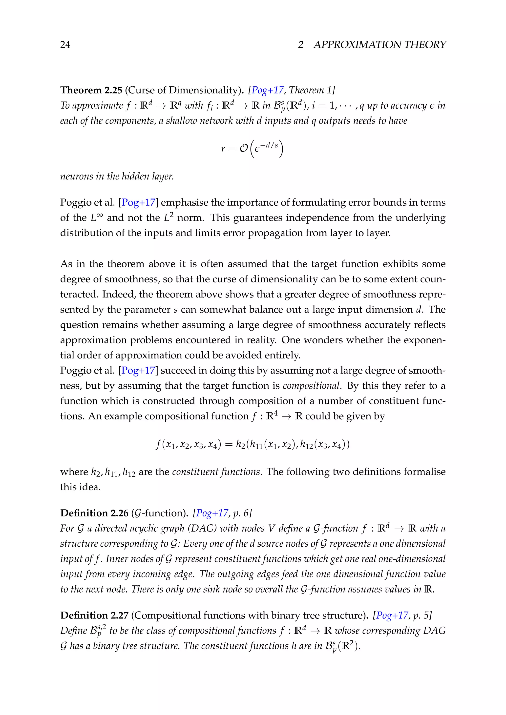 24 2 APPROXIMATION THEORY
Theorem 2.25 (Curse of Dimensionality). [Pog+17, Theorem 1]
To approximate f : Rd → Rq with fi : Rd → R in Bs
p(Rd), i = 1, · · · , q up to accuracy in
each of the components, a shallow network with d inputs and q outputs needs to have
r = O −d/s
neurons in the hidden layer.
Poggio et al. [Pog+17] emphasise the importance of formulating error bounds in terms
of the L∞ and not the L2 norm. This guarantees independence from the underlying
distribution of the inputs and limits error propagation from layer to layer.
As in the theorem above it is often assumed that the target function exhibits some
degree of smoothness, so that the curse of dimensionality can be to some extent coun-
teracted. Indeed, the theorem above shows that a greater degree of smoothness repre-
sented by the parameter s can somewhat balance out a large input dimension d. The
question remains whether assuming a large degree of smoothness accurately reﬂects
approximation problems encountered in reality. One wonders whether the exponen-
tial order of approximation could be avoided entirely.
Poggio et al. [Pog+17] succeed in doing this by assuming not a large degree of smooth-
ness, but by assuming that the target function is compositional. By this they refer to a
function which is constructed through composition of a number of constituent func-
tions. An example compositional function f : R4 → R could be given by
f (x1, x2, x3, x4) = h2(h11(x1, x2), h12(x3, x4))
where h2, h11, h12 are the constituent functions. The following two deﬁnitions formalise
this idea.
Deﬁnition 2.26 (G-function). [Pog+17, p. 6]
For G a directed acyclic graph (DAG) with nodes V deﬁne a G-function f : Rd → R with a
structure corresponding to G: Every one of the d source nodes of G represents a one dimensional
input of f. Inner nodes of G represent constituent functions which get one real one-dimensional
input from every incoming edge. The outgoing edges feed the one dimensional function value
to the next node. There is only one sink node so overall the G-function assumes values in R.
Deﬁnition 2.27 (Compositional functions with binary tree structure). [Pog+17, p. 5]
Deﬁne Bs,2
p to be the class of compositional functions f : Rd → R whose corresponding DAG
G has a binary tree structure. The constituent functions h are in Bs
p(R2).
 