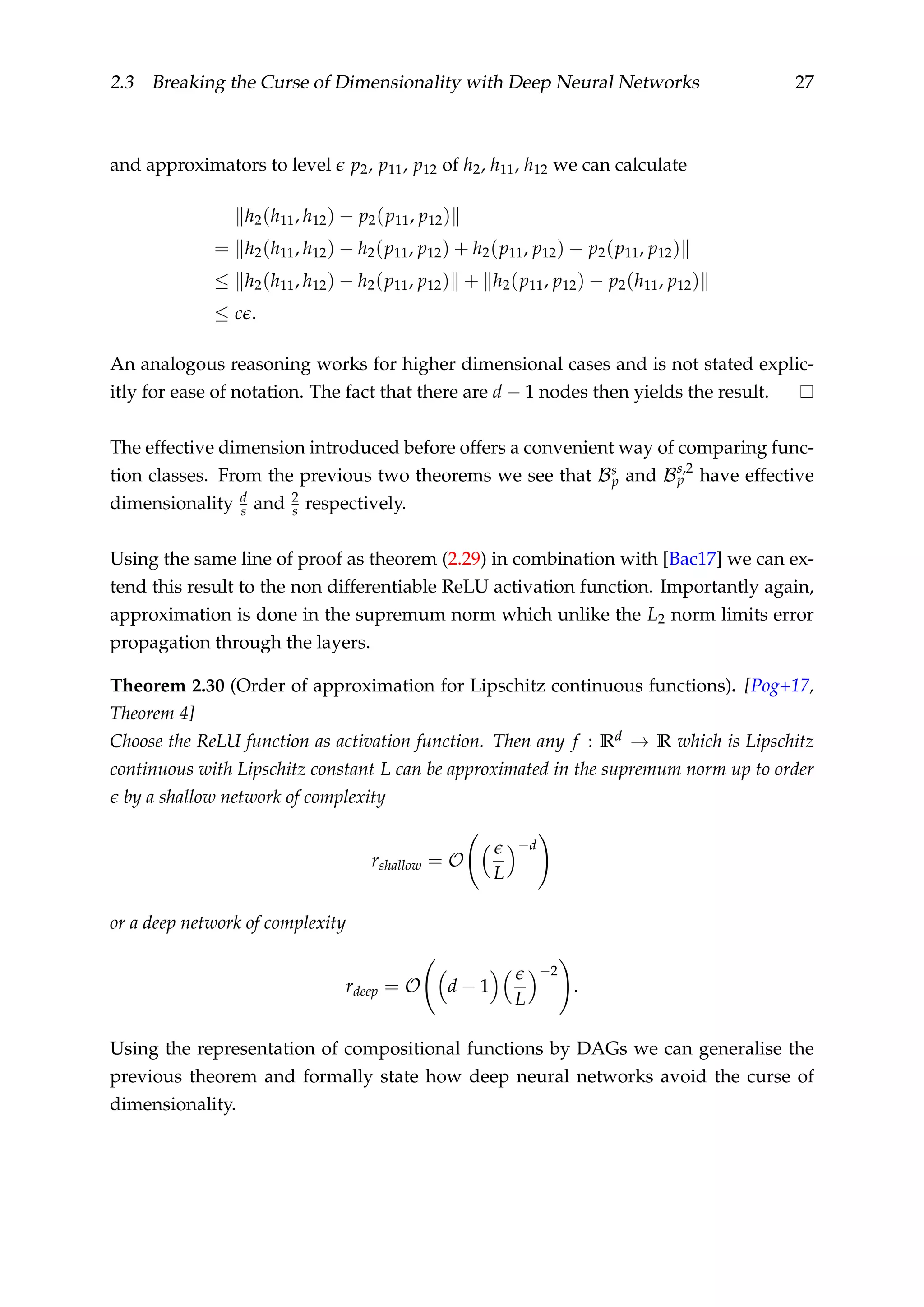2.3 Breaking the Curse of Dimensionality with Deep Neural Networks 27
and approximators to level p2, p11, p12 of h2, h11, h12 we can calculate
h2(h11, h12) − p2(p11, p12)
= h2(h11, h12) − h2(p11, p12) + h2(p11, p12) − p2(p11, p12)
≤ h2(h11, h12) − h2(p11, p12) + h2(p11, p12) − p2(h11, p12)
≤ c .
An analogous reasoning works for higher dimensional cases and is not stated explic-
itly for ease of notation. The fact that there are d − 1 nodes then yields the result.
The effective dimension introduced before offers a convenient way of comparing func-
tion classes. From the previous two theorems we see that Bs
p and Bs,2
p have effective
dimensionality d
s and 2
s respectively.
Using the same line of proof as theorem (2.29) in combination with [Bac17] we can ex-
tend this result to the non differentiable ReLU activation function. Importantly again,
approximation is done in the supremum norm which unlike the L2 norm limits error
propagation through the layers.
Theorem 2.30 (Order of approximation for Lipschitz continuous functions). [Pog+17,
Theorem 4]
Choose the ReLU function as activation function. Then any f : Rd → R which is Lipschitz
continuous with Lipschitz constant L can be approximated in the supremum norm up to order
by a shallow network of complexity
rshallow = O
L
−d
or a deep network of complexity
rdeep = O d − 1
L
−2
.
Using the representation of compositional functions by DAGs we can generalise the
previous theorem and formally state how deep neural networks avoid the curse of
dimensionality.
 