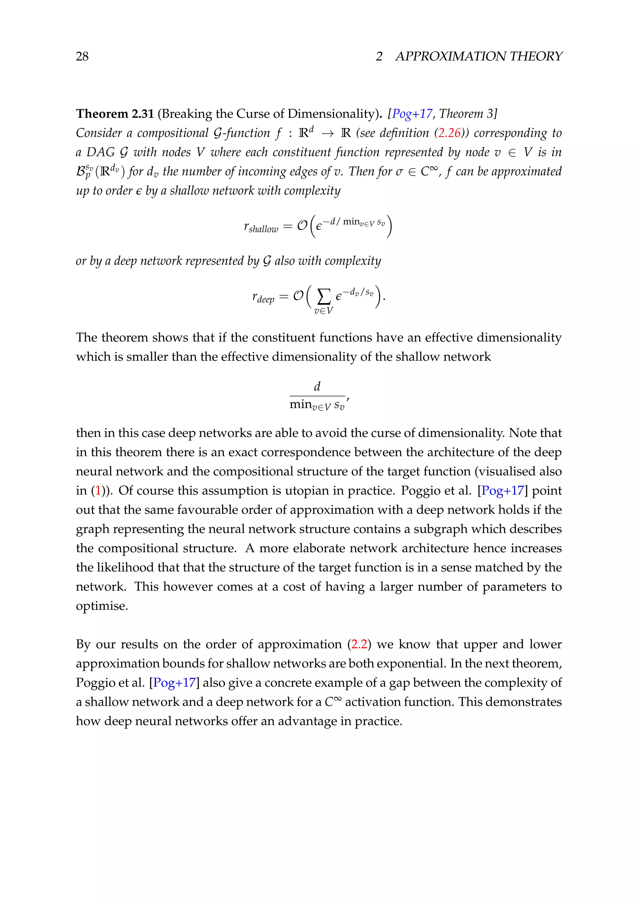 28 2 APPROXIMATION THEORY
Theorem 2.31 (Breaking the Curse of Dimensionality). [Pog+17, Theorem 3]
Consider a compositional G-function f : Rd → R (see deﬁnition (2.26)) corresponding to
a DAG G with nodes V where each constituent function represented by node v ∈ V is in
Bsv
p (Rdv ) for dv the number of incoming edges of v. Then for σ ∈ C∞, f can be approximated
up to order by a shallow network with complexity
rshallow = O −d/ minv∈V sv
or by a deep network represented by G also with complexity
rdeep = O ∑
v∈V
−dv/sv
.
The theorem shows that if the constituent functions have an effective dimensionality
which is smaller than the effective dimensionality of the shallow network
d
minv∈V sv
,
then in this case deep networks are able to avoid the curse of dimensionality. Note that
in this theorem there is an exact correspondence between the architecture of the deep
neural network and the compositional structure of the target function (visualised also
in (1)). Of course this assumption is utopian in practice. Poggio et al. [Pog+17] point
out that the same favourable order of approximation with a deep network holds if the
graph representing the neural network structure contains a subgraph which describes
the compositional structure. A more elaborate network architecture hence increases
the likelihood that that the structure of the target function is in a sense matched by the
network. This however comes at a cost of having a larger number of parameters to
optimise.
By our results on the order of approximation (2.2) we know that upper and lower
approximation bounds for shallow networks are both exponential. In the next theorem,
Poggio et al. [Pog+17] also give a concrete example of a gap between the complexity of
a shallow network and a deep network for a C∞ activation function. This demonstrates
how deep neural networks offer an advantage in practice.
 