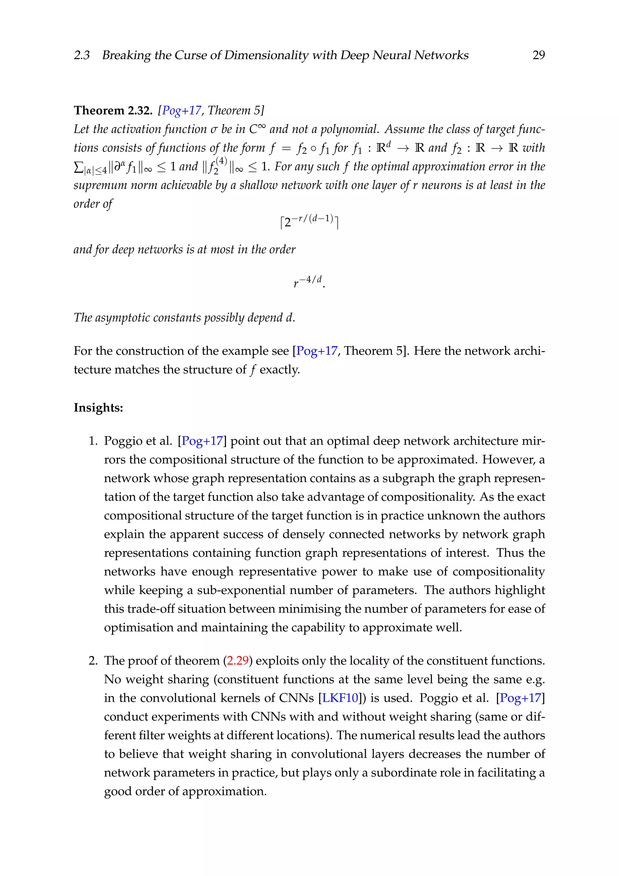 2.3 Breaking the Curse of Dimensionality with Deep Neural Networks 29
Theorem 2.32. [Pog+17, Theorem 5]
Let the activation function σ be in C∞ and not a polynomial. Assume the class of target func-
tions consists of functions of the form f = f2 ◦ f1 for f1 : Rd → R and f2 : R → R with
∑|α|≤4 ∂α f1 ∞ ≤ 1 and f
(4)
2 ∞ ≤ 1. For any such f the optimal approximation error in the
supremum norm achievable by a shallow network with one layer of r neurons is at least in the
order of
2−r/(d−1)
and for deep networks is at most in the order
r−4/d
.
The asymptotic constants possibly depend d.
For the construction of the example see [Pog+17, Theorem 5]. Here the network archi-
tecture matches the structure of f exactly.
Insights:
1. Poggio et al. [Pog+17] point out that an optimal deep network architecture mir-
rors the compositional structure of the function to be approximated. However, a
network whose graph representation contains as a subgraph the graph represen-
tation of the target function also take advantage of compositionality. As the exact
compositional structure of the target function is in practice unknown the authors
explain the apparent success of densely connected networks by network graph
representations containing function graph representations of interest. Thus the
networks have enough representative power to make use of compositionality
while keeping a sub-exponential number of parameters. The authors highlight
this trade-off situation between minimising the number of parameters for ease of
optimisation and maintaining the capability to approximate well.
2. The proof of theorem (2.29) exploits only the locality of the constituent functions.
No weight sharing (constituent functions at the same level being the same e.g.
in the convolutional kernels of CNNs [LKF10]) is used. Poggio et al. [Pog+17]
conduct experiments with CNNs with and without weight sharing (same or dif-
ferent ﬁlter weights at different locations). The numerical results lead the authors
to believe that weight sharing in convolutional layers decreases the number of
network parameters in practice, but plays only a subordinate role in facilitating a
good order of approximation.
 