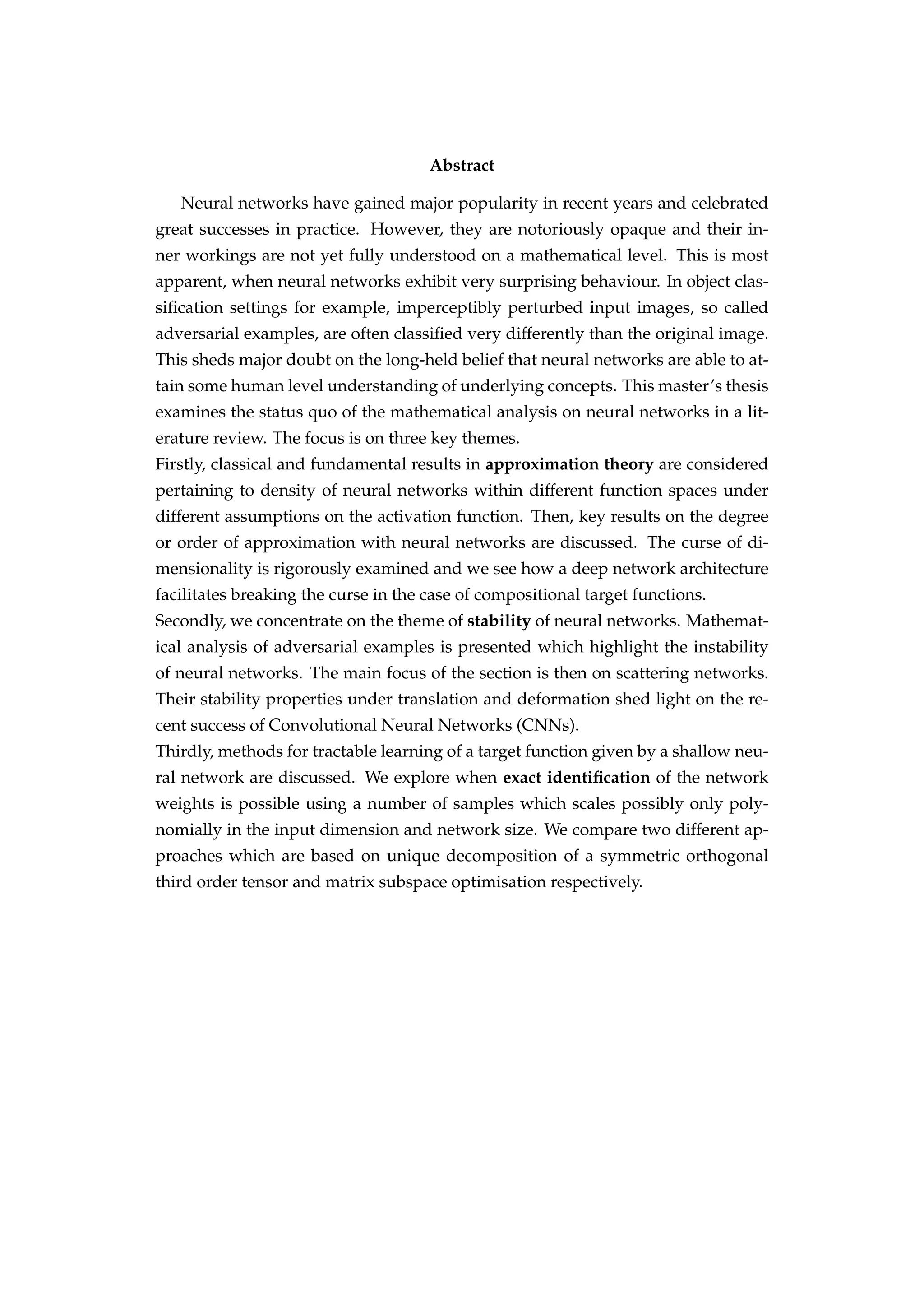 Abstract
Neural networks have gained major popularity in recent years and celebrated
great successes in practice. However, they are notoriously opaque and their in-
ner workings are not yet fully understood on a mathematical level. This is most
apparent, when neural networks exhibit very surprising behaviour. In object clas-
siﬁcation settings for example, imperceptibly perturbed input images, so called
adversarial examples, are often classiﬁed very differently than the original image.
This sheds major doubt on the long-held belief that neural networks are able to at-
tain some human level understanding of underlying concepts. This master’s thesis
examines the status quo of the mathematical analysis on neural networks in a lit-
erature review. The focus is on three key themes.
Firstly, classical and fundamental results in approximation theory are considered
pertaining to density of neural networks within different function spaces under
different assumptions on the activation function. Then, key results on the degree
or order of approximation with neural networks are discussed. The curse of di-
mensionality is rigorously examined and we see how a deep network architecture
facilitates breaking the curse in the case of compositional target functions.
Secondly, we concentrate on the theme of stability of neural networks. Mathemat-
ical analysis of adversarial examples is presented which highlight the instability
of neural networks. The main focus of the section is then on scattering networks.
Their stability properties under translation and deformation shed light on the re-
cent success of Convolutional Neural Networks (CNNs).
Thirdly, methods for tractable learning of a target function given by a shallow neu-
ral network are discussed. We explore when exact identiﬁcation of the network
weights is possible using a number of samples which scales possibly only poly-
nomially in the input dimension and network size. We compare two different ap-
proaches which are based on unique decomposition of a symmetric orthogonal
third order tensor and matrix subspace optimisation respectively.
 
