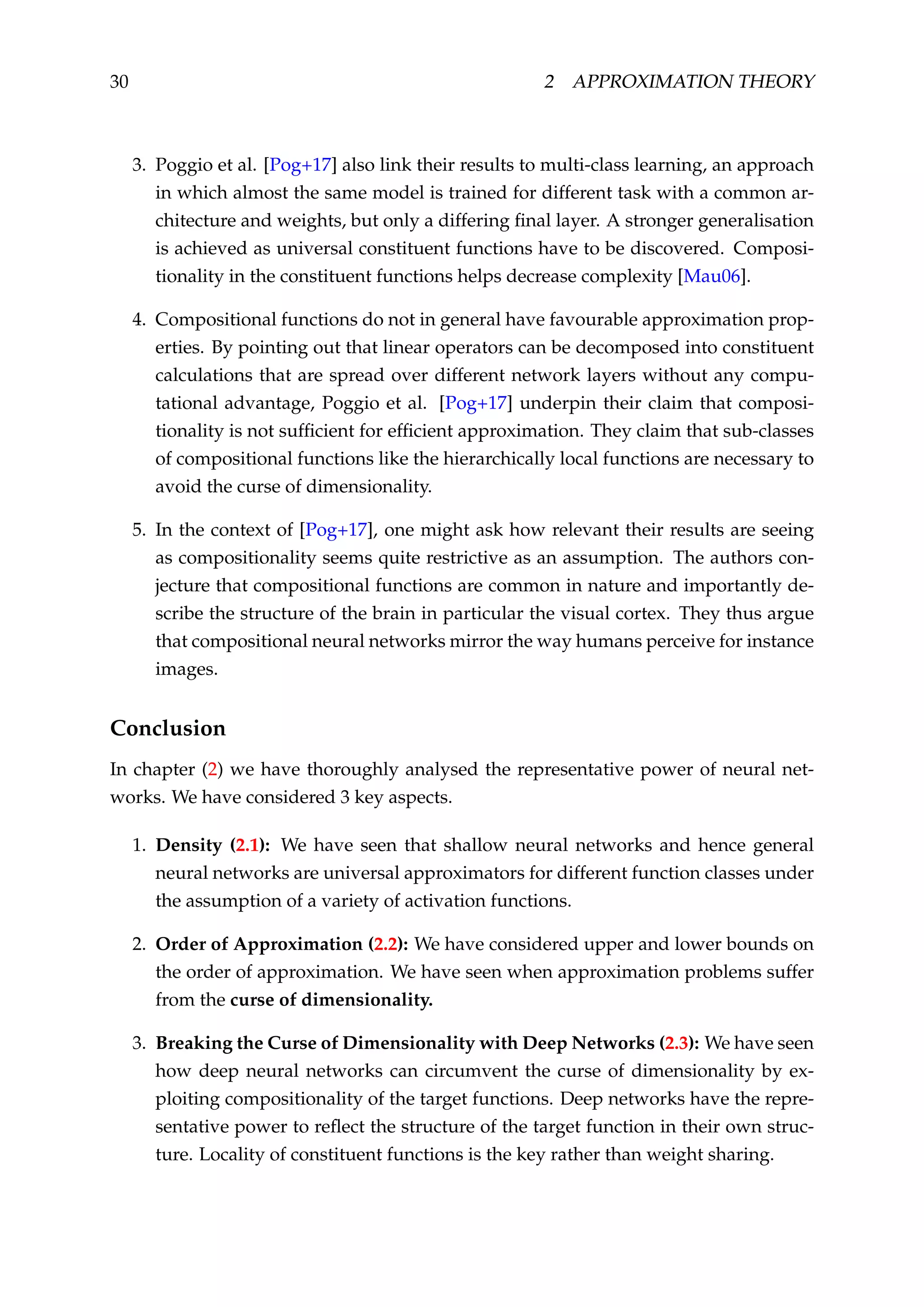 30 2 APPROXIMATION THEORY
3. Poggio et al. [Pog+17] also link their results to multi-class learning, an approach
in which almost the same model is trained for different task with a common ar-
chitecture and weights, but only a differing ﬁnal layer. A stronger generalisation
is achieved as universal constituent functions have to be discovered. Composi-
tionality in the constituent functions helps decrease complexity [Mau06].
4. Compositional functions do not in general have favourable approximation prop-
erties. By pointing out that linear operators can be decomposed into constituent
calculations that are spread over different network layers without any compu-
tational advantage, Poggio et al. [Pog+17] underpin their claim that composi-
tionality is not sufﬁcient for efﬁcient approximation. They claim that sub-classes
of compositional functions like the hierarchically local functions are necessary to
avoid the curse of dimensionality.
5. In the context of [Pog+17], one might ask how relevant their results are seeing
as compositionality seems quite restrictive as an assumption. The authors con-
jecture that compositional functions are common in nature and importantly de-
scribe the structure of the brain in particular the visual cortex. They thus argue
that compositional neural networks mirror the way humans perceive for instance
images.
Conclusion
In chapter (2) we have thoroughly analysed the representative power of neural net-
works. We have considered 3 key aspects.
1. Density (2.1): We have seen that shallow neural networks and hence general
neural networks are universal approximators for different function classes under
the assumption of a variety of activation functions.
2. Order of Approximation (2.2): We have considered upper and lower bounds on
the order of approximation. We have seen when approximation problems suffer
from the curse of dimensionality.
3. Breaking the Curse of Dimensionality with Deep Networks (2.3): We have seen
how deep neural networks can circumvent the curse of dimensionality by ex-
ploiting compositionality of the target functions. Deep networks have the repre-
sentative power to reﬂect the structure of the target function in their own struc-
ture. Locality of constituent functions is the key rather than weight sharing.
 