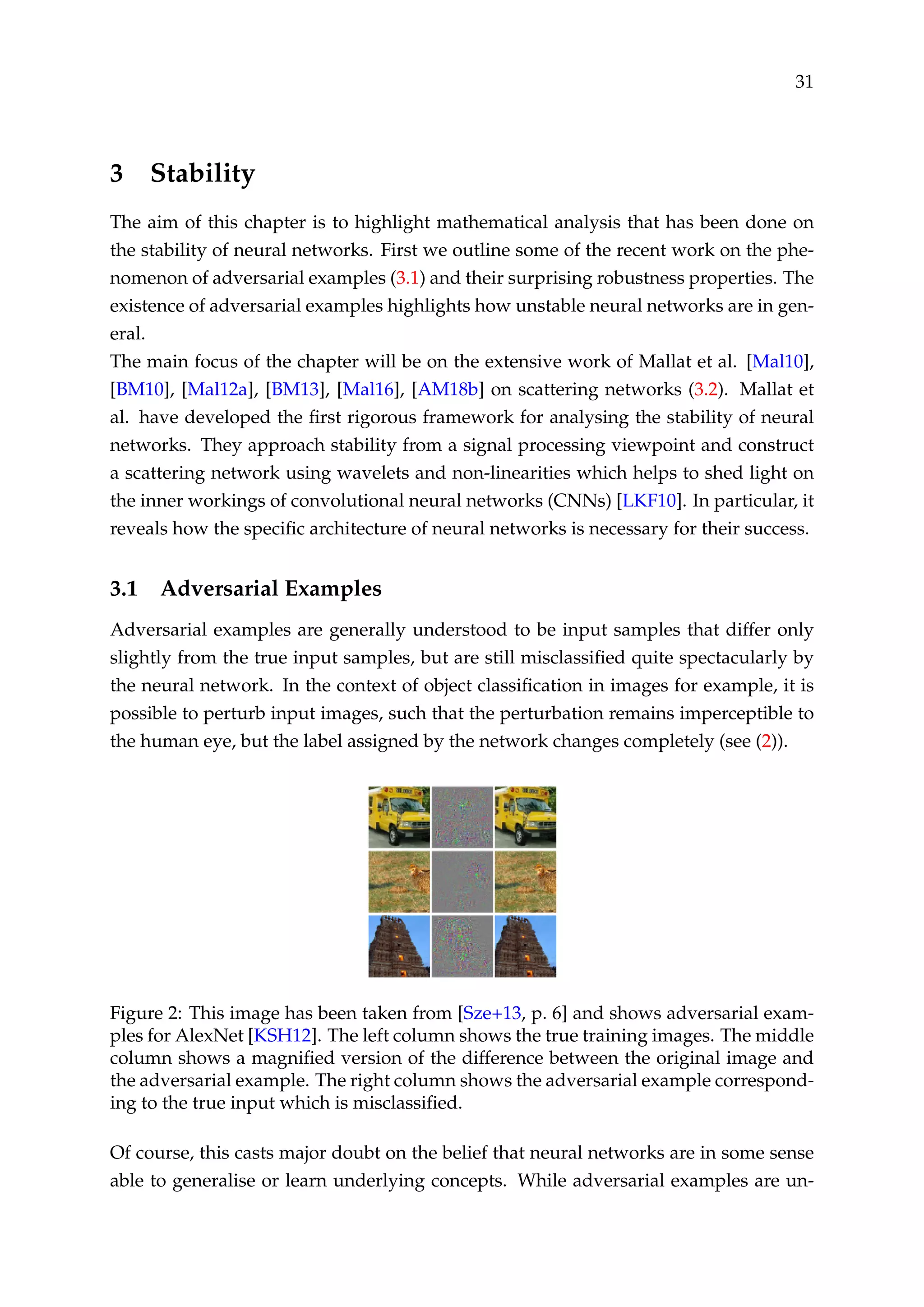 31
3 Stability
The aim of this chapter is to highlight mathematical analysis that has been done on
the stability of neural networks. First we outline some of the recent work on the phe-
nomenon of adversarial examples (3.1) and their surprising robustness properties. The
existence of adversarial examples highlights how unstable neural networks are in gen-
eral.
The main focus of the chapter will be on the extensive work of Mallat et al. [Mal10],
[BM10], [Mal12a], [BM13], [Mal16], [AM18b] on scattering networks (3.2). Mallat et
al. have developed the ﬁrst rigorous framework for analysing the stability of neural
networks. They approach stability from a signal processing viewpoint and construct
a scattering network using wavelets and non-linearities which helps to shed light on
the inner workings of convolutional neural networks (CNNs) [LKF10]. In particular, it
reveals how the speciﬁc architecture of neural networks is necessary for their success.
3.1 Adversarial Examples
Adversarial examples are generally understood to be input samples that differ only
slightly from the true input samples, but are still misclassiﬁed quite spectacularly by
the neural network. In the context of object classiﬁcation in images for example, it is
possible to perturb input images, such that the perturbation remains imperceptible to
the human eye, but the label assigned by the network changes completely (see (2)).
Figure 2: This image has been taken from [Sze+13, p. 6] and shows adversarial exam-
ples for AlexNet [KSH12]. The left column shows the true training images. The middle
column shows a magniﬁed version of the difference between the original image and
the adversarial example. The right column shows the adversarial example correspond-
ing to the true input which is misclassiﬁed.
Of course, this casts major doubt on the belief that neural networks are in some sense
able to generalise or learn underlying concepts. While adversarial examples are un-
 