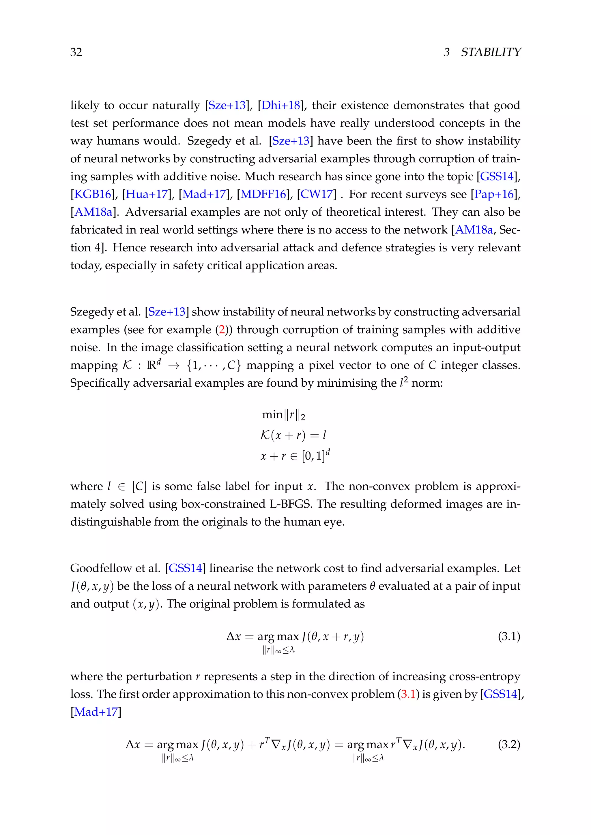 32 3 STABILITY
likely to occur naturally [Sze+13], [Dhi+18], their existence demonstrates that good
test set performance does not mean models have really understood concepts in the
way humans would. Szegedy et al. [Sze+13] have been the ﬁrst to show instability
of neural networks by constructing adversarial examples through corruption of train-
ing samples with additive noise. Much research has since gone into the topic [GSS14],
[KGB16], [Hua+17], [Mad+17], [MDFF16], [CW17] . For recent surveys see [Pap+16],
[AM18a]. Adversarial examples are not only of theoretical interest. They can also be
fabricated in real world settings where there is no access to the network [AM18a, Sec-
tion 4]. Hence research into adversarial attack and defence strategies is very relevant
today, especially in safety critical application areas.
Szegedy et al. [Sze+13] show instability of neural networks by constructing adversarial
examples (see for example (2)) through corruption of training samples with additive
noise. In the image classiﬁcation setting a neural network computes an input-output
mapping K : Rd → {1, · · · , C} mapping a pixel vector to one of C integer classes.
Speciﬁcally adversarial examples are found by minimising the l2 norm:
min r 2
K(x + r) = l
x + r ∈ [0, 1]d
where l ∈ [C] is some false label for input x. The non-convex problem is approxi-
mately solved using box-constrained L-BFGS. The resulting deformed images are in-
distinguishable from the originals to the human eye.
Goodfellow et al. [GSS14] linearise the network cost to ﬁnd adversarial examples. Let
J(θ, x, y) be the loss of a neural network with parameters θ evaluated at a pair of input
and output (x, y). The original problem is formulated as
∆x = arg max
r ∞≤λ
J(θ, x + r, y) (3.1)
where the perturbation r represents a step in the direction of increasing cross-entropy
loss. The ﬁrst order approximation to this non-convex problem (3.1) is given by [GSS14],
[Mad+17]
∆x = arg max
r ∞≤λ
J(θ, x, y) + rT
x J(θ, x, y) = arg max
r ∞≤λ
rT
x J(θ, x, y). (3.2)
 