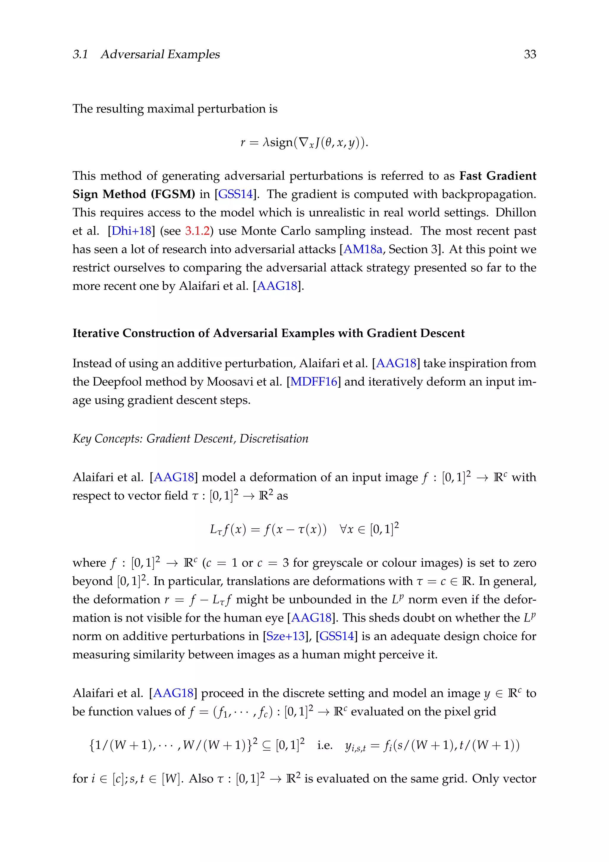 3.1 Adversarial Examples 33
The resulting maximal perturbation is
r = λsign( x J(θ, x, y)).
This method of generating adversarial perturbations is referred to as Fast Gradient
Sign Method (FGSM) in [GSS14]. The gradient is computed with backpropagation.
This requires access to the model which is unrealistic in real world settings. Dhillon
et al. [Dhi+18] (see 3.1.2) use Monte Carlo sampling instead. The most recent past
has seen a lot of research into adversarial attacks [AM18a, Section 3]. At this point we
restrict ourselves to comparing the adversarial attack strategy presented so far to the
more recent one by Alaifari et al. [AAG18].
Iterative Construction of Adversarial Examples with Gradient Descent
Instead of using an additive perturbation, Alaifari et al. [AAG18] take inspiration from
the Deepfool method by Moosavi et al. [MDFF16] and iteratively deform an input im-
age using gradient descent steps.
Key Concepts: Gradient Descent, Discretisation
Alaifari et al. [AAG18] model a deformation of an input image f : [0, 1]2 → Rc with
respect to vector ﬁeld τ : [0, 1]2 → R2 as
Lτ f (x) = f (x − τ(x)) ∀x ∈ [0, 1]2
where f : [0, 1]2 → Rc (c = 1 or c = 3 for greyscale or colour images) is set to zero
beyond [0, 1]2. In particular, translations are deformations with τ = c ∈ R. In general,
the deformation r = f − Lτ f might be unbounded in the Lp norm even if the defor-
mation is not visible for the human eye [AAG18]. This sheds doubt on whether the Lp
norm on additive perturbations in [Sze+13], [GSS14] is an adequate design choice for
measuring similarity between images as a human might perceive it.
Alaifari et al. [AAG18] proceed in the discrete setting and model an image y ∈ Rc to
be function values of f = (f1, · · · , fc) : [0, 1]2 → Rc evaluated on the pixel grid
{1/(W + 1), · · · , W/(W + 1)}2
⊆ [0, 1]2
i.e. yi,s,t = fi(s/(W + 1), t/(W + 1))
for i ∈ [c]; s, t ∈ [W]. Also τ : [0, 1]2 → R2 is evaluated on the same grid. Only vector
 