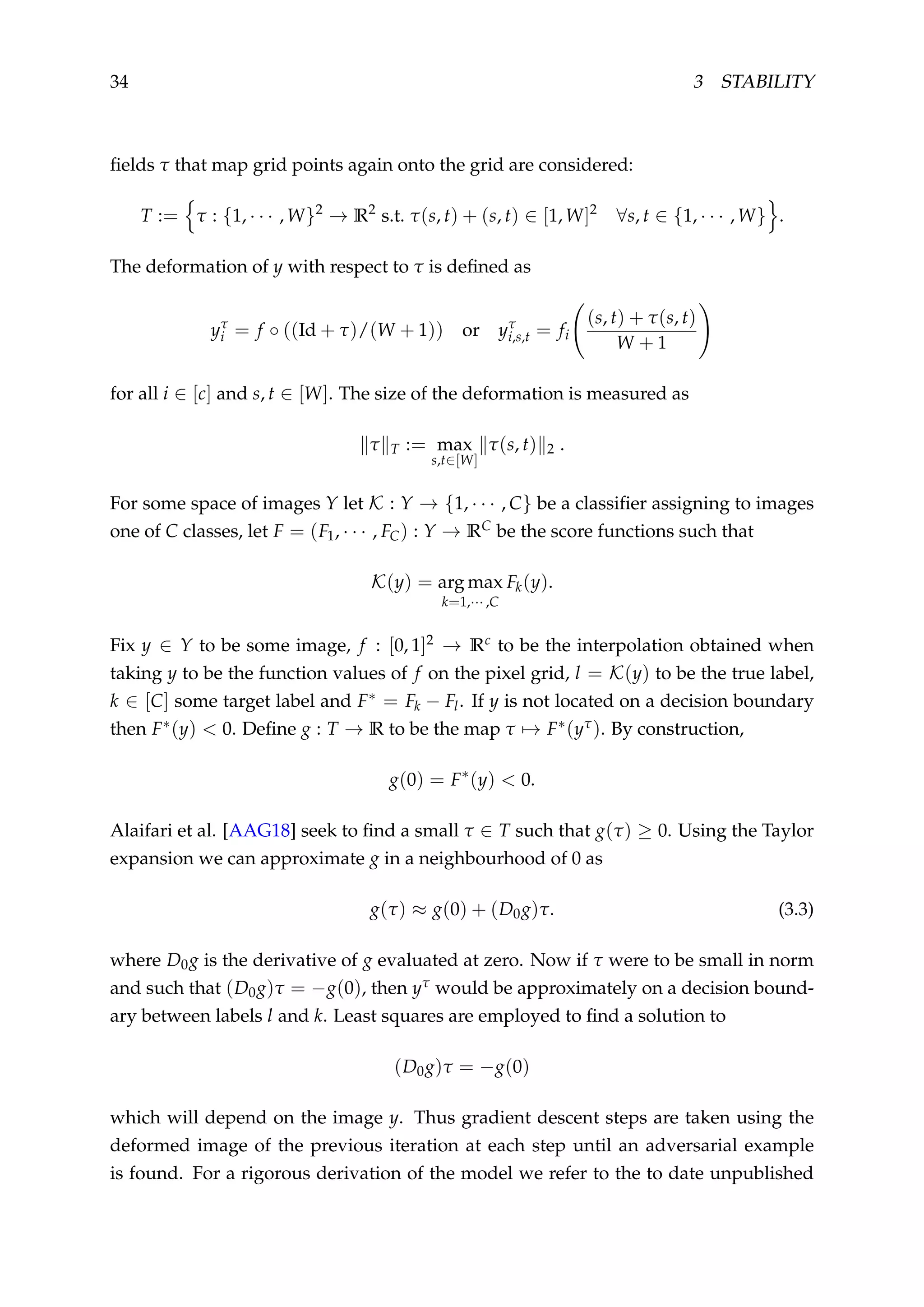 34 3 STABILITY
ﬁelds τ that map grid points again onto the grid are considered:
T := τ : {1, · · · , W}2
→ R2
s.t. τ(s, t) + (s, t) ∈ [1, W]2
∀s, t ∈ {1, · · · , W} .
The deformation of y with respect to τ is deﬁned as
yτ
i = f ◦ ((Id + τ)/(W + 1)) or yτ
i,s,t = fi
(s, t) + τ(s, t)
W + 1
for all i ∈ [c] and s, t ∈ [W]. The size of the deformation is measured as
τ T := max
s,t∈[W]
τ(s, t) 2 .
For some space of images Y let K : Y → {1, · · · , C} be a classiﬁer assigning to images
one of C classes, let F = (F1, · · · , FC) : Y → RC be the score functions such that
K(y) = arg max
k=1,··· ,C
Fk(y).
Fix y ∈ Y to be some image, f : [0, 1]2 → Rc to be the interpolation obtained when
taking y to be the function values of f on the pixel grid, l = K(y) to be the true label,
k ∈ [C] some target label and F∗ = Fk − Fl. If y is not located on a decision boundary
then F∗(y) < 0. Deﬁne g : T → R to be the map τ → F∗(yτ). By construction,
g(0) = F∗
(y) < 0.
Alaifari et al. [AAG18] seek to ﬁnd a small τ ∈ T such that g(τ) ≥ 0. Using the Taylor
expansion we can approximate g in a neighbourhood of 0 as
g(τ) ≈ g(0) + (D0g)τ. (3.3)
where D0g is the derivative of g evaluated at zero. Now if τ were to be small in norm
and such that (D0g)τ = −g(0), then yτ would be approximately on a decision bound-
ary between labels l and k. Least squares are employed to ﬁnd a solution to
(D0g)τ = −g(0)
which will depend on the image y. Thus gradient descent steps are taken using the
deformed image of the previous iteration at each step until an adversarial example
is found. For a rigorous derivation of the model we refer to the to date unpublished
 
