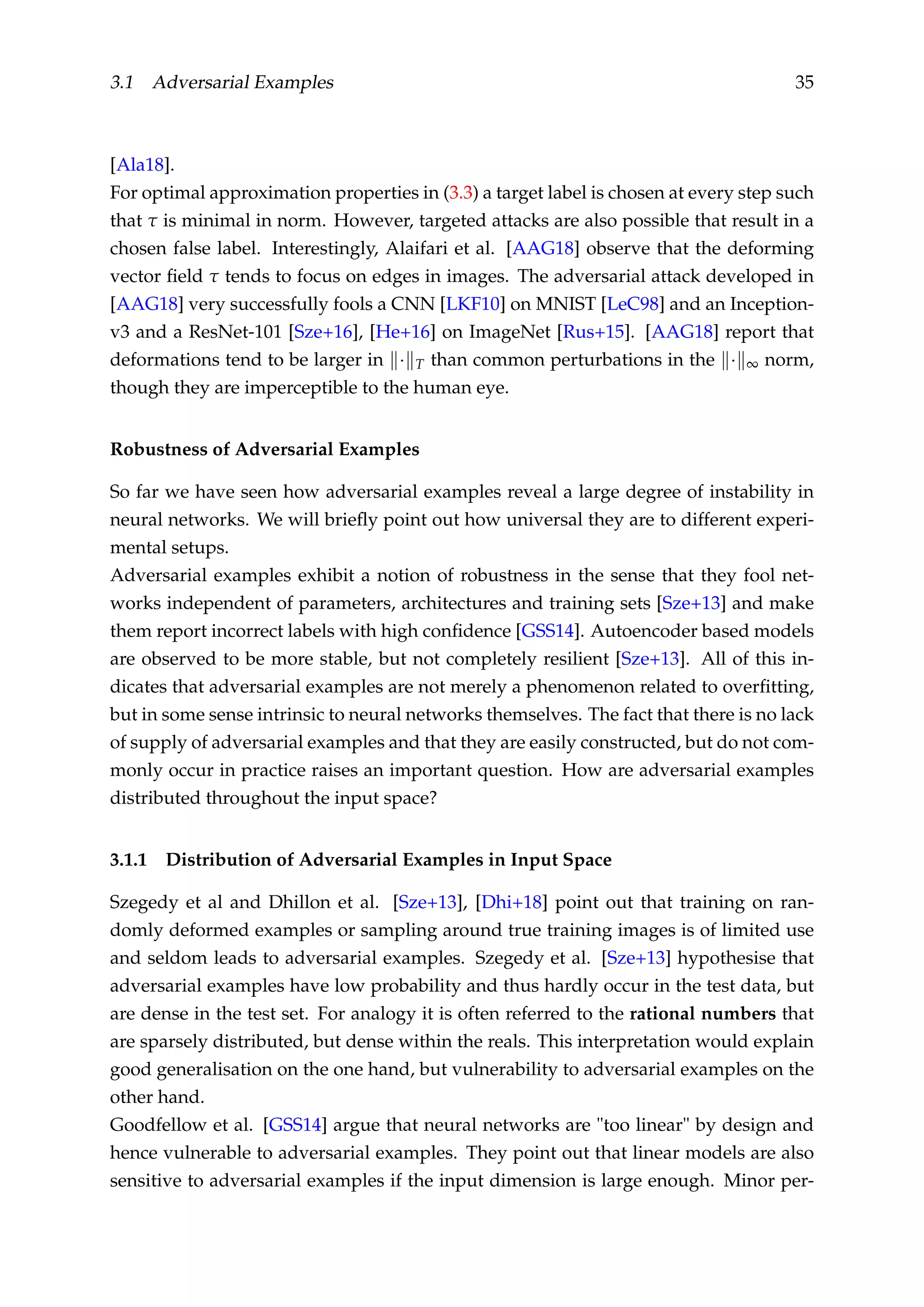 3.1 Adversarial Examples 35
[Ala18].
For optimal approximation properties in (3.3) a target label is chosen at every step such
that τ is minimal in norm. However, targeted attacks are also possible that result in a
chosen false label. Interestingly, Alaifari et al. [AAG18] observe that the deforming
vector ﬁeld τ tends to focus on edges in images. The adversarial attack developed in
[AAG18] very successfully fools a CNN [LKF10] on MNIST [LeC98] and an Inception-
v3 and a ResNet-101 [Sze+16], [He+16] on ImageNet [Rus+15]. [AAG18] report that
deformations tend to be larger in · T than common perturbations in the · ∞ norm,
though they are imperceptible to the human eye.
Robustness of Adversarial Examples
So far we have seen how adversarial examples reveal a large degree of instability in
neural networks. We will brieﬂy point out how universal they are to different experi-
mental setups.
Adversarial examples exhibit a notion of robustness in the sense that they fool net-
works independent of parameters, architectures and training sets [Sze+13] and make
them report incorrect labels with high conﬁdence [GSS14]. Autoencoder based models
are observed to be more stable, but not completely resilient [Sze+13]. All of this in-
dicates that adversarial examples are not merely a phenomenon related to overﬁtting,
but in some sense intrinsic to neural networks themselves. The fact that there is no lack
of supply of adversarial examples and that they are easily constructed, but do not com-
monly occur in practice raises an important question. How are adversarial examples
distributed throughout the input space?
3.1.1 Distribution of Adversarial Examples in Input Space
Szegedy et al and Dhillon et al. [Sze+13], [Dhi+18] point out that training on ran-
domly deformed examples or sampling around true training images is of limited use
and seldom leads to adversarial examples. Szegedy et al. [Sze+13] hypothesise that
adversarial examples have low probability and thus hardly occur in the test data, but
are dense in the test set. For analogy it is often referred to the rational numbers that
are sparsely distributed, but dense within the reals. This interpretation would explain
good generalisation on the one hand, but vulnerability to adversarial examples on the
other hand.
Goodfellow et al. [GSS14] argue that neural networks are "too linear" by design and
hence vulnerable to adversarial examples. They point out that linear models are also
sensitive to adversarial examples if the input dimension is large enough. Minor per-
 