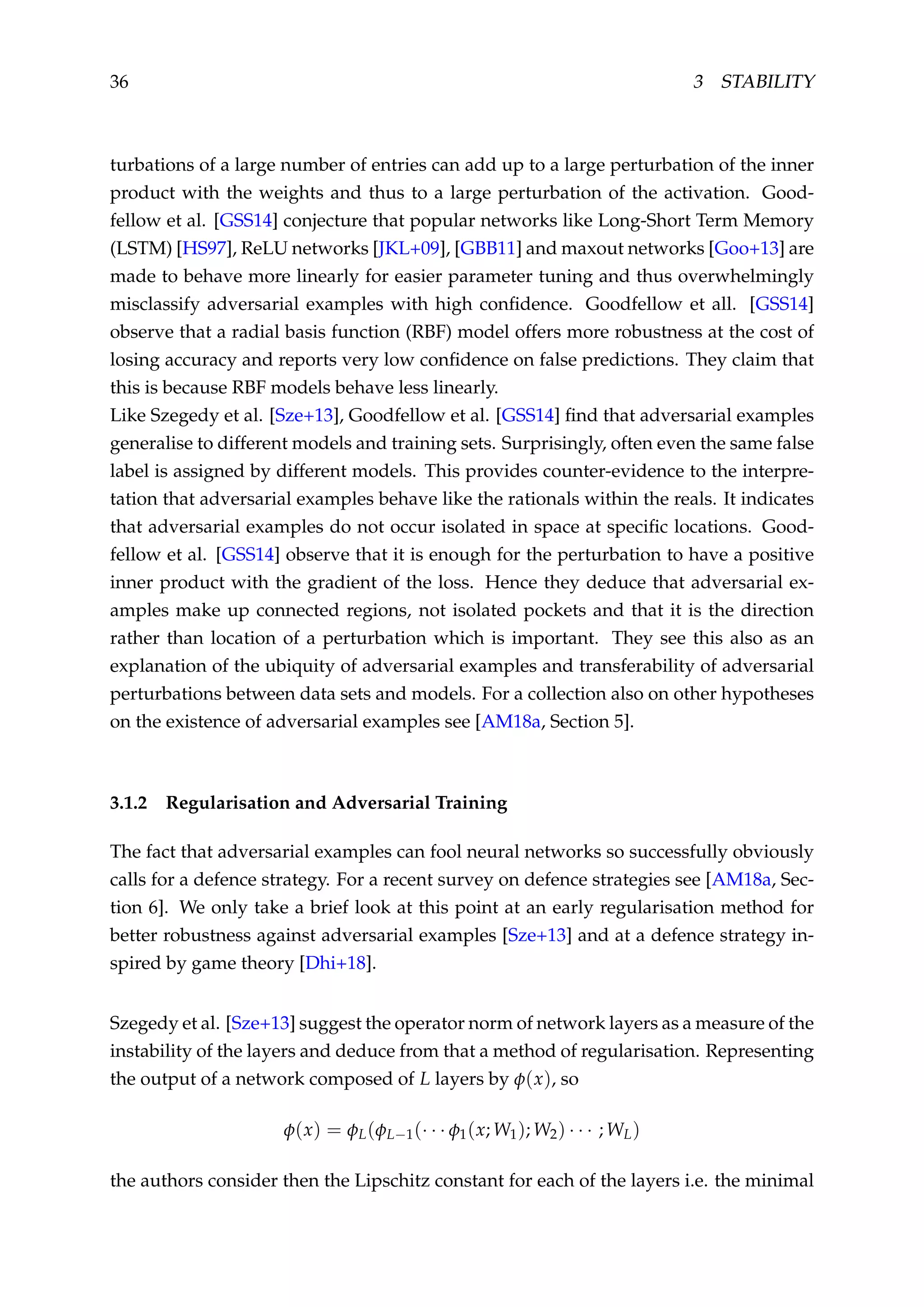 36 3 STABILITY
turbations of a large number of entries can add up to a large perturbation of the inner
product with the weights and thus to a large perturbation of the activation. Good-
fellow et al. [GSS14] conjecture that popular networks like Long-Short Term Memory
(LSTM) [HS97], ReLU networks [JKL+09], [GBB11] and maxout networks [Goo+13] are
made to behave more linearly for easier parameter tuning and thus overwhelmingly
misclassify adversarial examples with high conﬁdence. Goodfellow et all. [GSS14]
observe that a radial basis function (RBF) model offers more robustness at the cost of
losing accuracy and reports very low conﬁdence on false predictions. They claim that
this is because RBF models behave less linearly.
Like Szegedy et al. [Sze+13], Goodfellow et al. [GSS14] ﬁnd that adversarial examples
generalise to different models and training sets. Surprisingly, often even the same false
label is assigned by different models. This provides counter-evidence to the interpre-
tation that adversarial examples behave like the rationals within the reals. It indicates
that adversarial examples do not occur isolated in space at speciﬁc locations. Good-
fellow et al. [GSS14] observe that it is enough for the perturbation to have a positive
inner product with the gradient of the loss. Hence they deduce that adversarial ex-
amples make up connected regions, not isolated pockets and that it is the direction
rather than location of a perturbation which is important. They see this also as an
explanation of the ubiquity of adversarial examples and transferability of adversarial
perturbations between data sets and models. For a collection also on other hypotheses
on the existence of adversarial examples see [AM18a, Section 5].
3.1.2 Regularisation and Adversarial Training
The fact that adversarial examples can fool neural networks so successfully obviously
calls for a defence strategy. For a recent survey on defence strategies see [AM18a, Sec-
tion 6]. We only take a brief look at this point at an early regularisation method for
better robustness against adversarial examples [Sze+13] and at a defence strategy in-
spired by game theory [Dhi+18].
Szegedy et al. [Sze+13] suggest the operator norm of network layers as a measure of the
instability of the layers and deduce from that a method of regularisation. Representing
the output of a network composed of L layers by φ(x), so
φ(x) = φL(φL−1(· · · φ1(x; W1); W2) · · · ; WL)
the authors consider then the Lipschitz constant for each of the layers i.e. the minimal
 