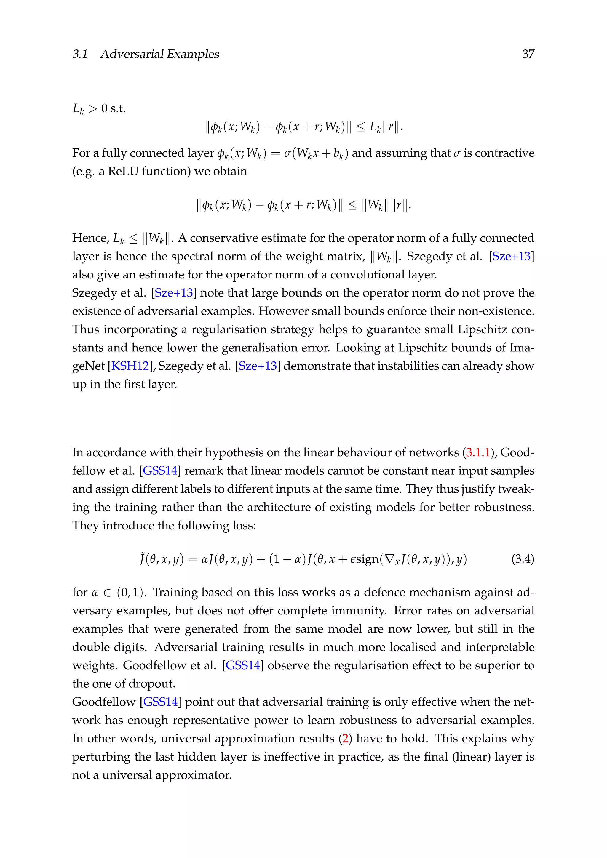 3.1 Adversarial Examples 37
Lk > 0 s.t.
φk(x; Wk) − φk(x + r; Wk) ≤ Lk r .
For a fully connected layer φk(x; Wk) = σ(Wkx + bk) and assuming that σ is contractive
(e.g. a ReLU function) we obtain
φk(x; Wk) − φk(x + r; Wk) ≤ Wk r .
Hence, Lk ≤ Wk . A conservative estimate for the operator norm of a fully connected
layer is hence the spectral norm of the weight matrix, Wk . Szegedy et al. [Sze+13]
also give an estimate for the operator norm of a convolutional layer.
Szegedy et al. [Sze+13] note that large bounds on the operator norm do not prove the
existence of adversarial examples. However small bounds enforce their non-existence.
Thus incorporating a regularisation strategy helps to guarantee small Lipschitz con-
stants and hence lower the generalisation error. Looking at Lipschitz bounds of Ima-
geNet [KSH12], Szegedy et al. [Sze+13] demonstrate that instabilities can already show
up in the ﬁrst layer.
In accordance with their hypothesis on the linear behaviour of networks (3.1.1), Good-
fellow et al. [GSS14] remark that linear models cannot be constant near input samples
and assign different labels to different inputs at the same time. They thus justify tweak-
ing the training rather than the architecture of existing models for better robustness.
They introduce the following loss:
˜J(θ, x, y) = αJ(θ, x, y) + (1 − α)J(θ, x + sign( x J(θ, x, y)), y) (3.4)
for α ∈ (0, 1). Training based on this loss works as a defence mechanism against ad-
versary examples, but does not offer complete immunity. Error rates on adversarial
examples that were generated from the same model are now lower, but still in the
double digits. Adversarial training results in much more localised and interpretable
weights. Goodfellow et al. [GSS14] observe the regularisation effect to be superior to
the one of dropout.
Goodfellow [GSS14] point out that adversarial training is only effective when the net-
work has enough representative power to learn robustness to adversarial examples.
In other words, universal approximation results (2) have to hold. This explains why
perturbing the last hidden layer is ineffective in practice, as the ﬁnal (linear) layer is
not a universal approximator.
 