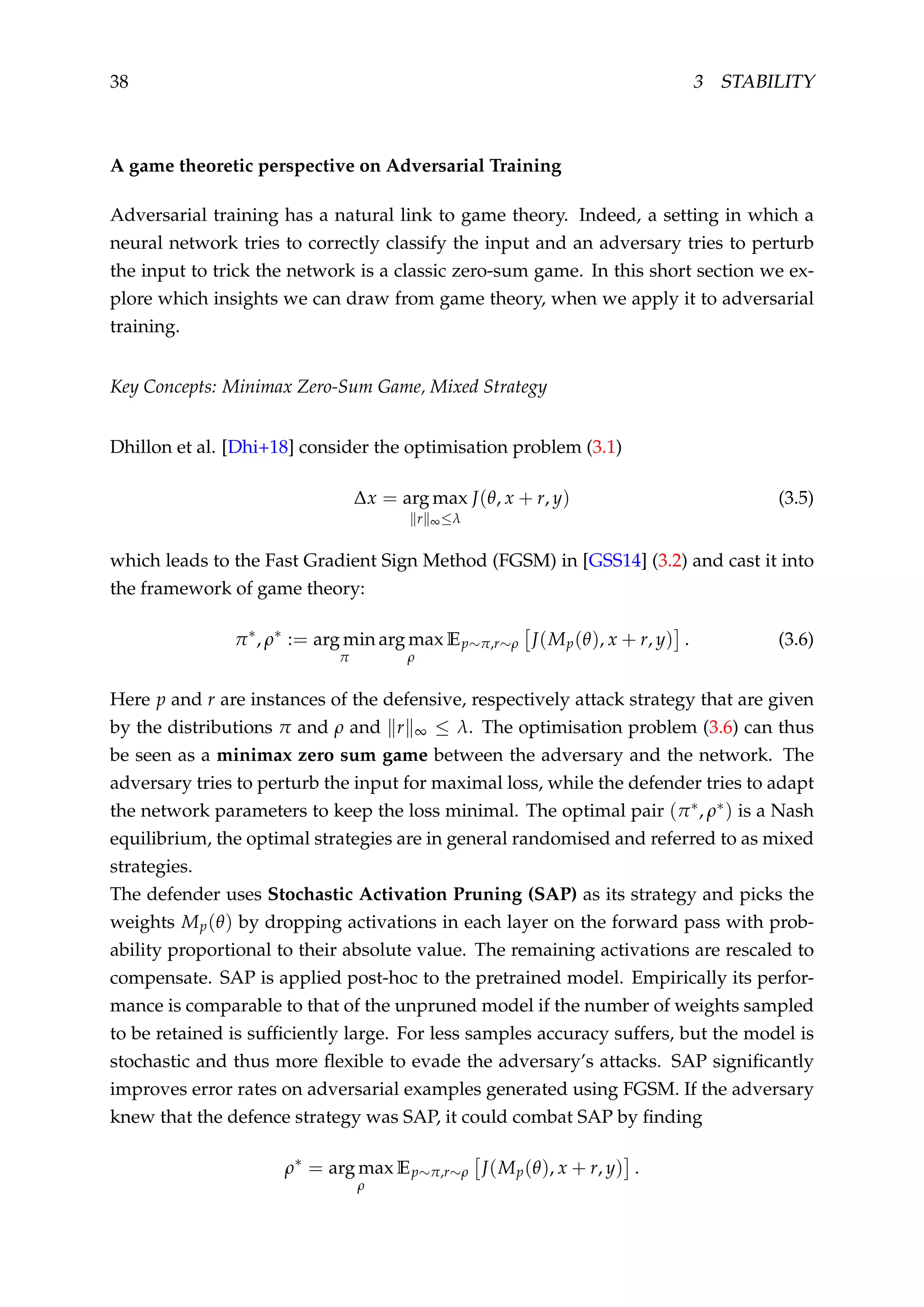 38 3 STABILITY
A game theoretic perspective on Adversarial Training
Adversarial training has a natural link to game theory. Indeed, a setting in which a
neural network tries to correctly classify the input and an adversary tries to perturb
the input to trick the network is a classic zero-sum game. In this short section we ex-
plore which insights we can draw from game theory, when we apply it to adversarial
training.
Key Concepts: Minimax Zero-Sum Game, Mixed Strategy
Dhillon et al. [Dhi+18] consider the optimisation problem (3.1)
∆x = arg max
r ∞≤λ
J(θ, x + r, y) (3.5)
which leads to the Fast Gradient Sign Method (FGSM) in [GSS14] (3.2) and cast it into
the framework of game theory:
π∗
, ρ∗
:= arg min
π
arg max
ρ
Ep∼π,r∼ρ J(Mp(θ), x + r, y) . (3.6)
Here p and r are instances of the defensive, respectively attack strategy that are given
by the distributions π and ρ and r ∞ ≤ λ. The optimisation problem (3.6) can thus
be seen as a minimax zero sum game between the adversary and the network. The
adversary tries to perturb the input for maximal loss, while the defender tries to adapt
the network parameters to keep the loss minimal. The optimal pair (π∗, ρ∗) is a Nash
equilibrium, the optimal strategies are in general randomised and referred to as mixed
strategies.
The defender uses Stochastic Activation Pruning (SAP) as its strategy and picks the
weights Mp(θ) by dropping activations in each layer on the forward pass with prob-
ability proportional to their absolute value. The remaining activations are rescaled to
compensate. SAP is applied post-hoc to the pretrained model. Empirically its perfor-
mance is comparable to that of the unpruned model if the number of weights sampled
to be retained is sufﬁciently large. For less samples accuracy suffers, but the model is
stochastic and thus more ﬂexible to evade the adversary’s attacks. SAP signiﬁcantly
improves error rates on adversarial examples generated using FGSM. If the adversary
knew that the defence strategy was SAP, it could combat SAP by ﬁnding
ρ∗
= arg max
ρ
Ep∼π,r∼ρ J(Mp(θ), x + r, y) .
 