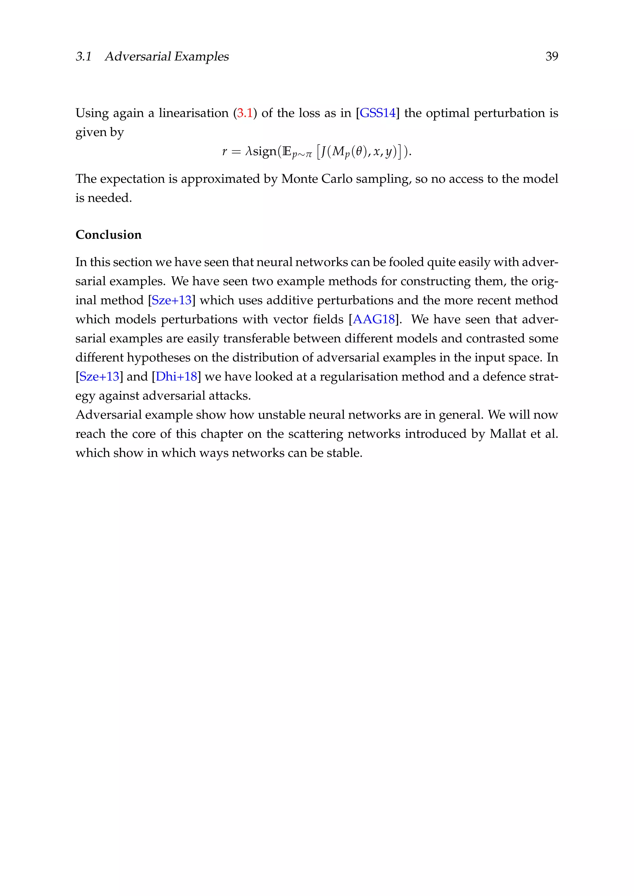 3.1 Adversarial Examples 39
Using again a linearisation (3.1) of the loss as in [GSS14] the optimal perturbation is
given by
r = λsign(Ep∼π J(Mp(θ), x, y) ).
The expectation is approximated by Monte Carlo sampling, so no access to the model
is needed.
Conclusion
In this section we have seen that neural networks can be fooled quite easily with adver-
sarial examples. We have seen two example methods for constructing them, the orig-
inal method [Sze+13] which uses additive perturbations and the more recent method
which models perturbations with vector ﬁelds [AAG18]. We have seen that adver-
sarial examples are easily transferable between different models and contrasted some
different hypotheses on the distribution of adversarial examples in the input space. In
[Sze+13] and [Dhi+18] we have looked at a regularisation method and a defence strat-
egy against adversarial attacks.
Adversarial example show how unstable neural networks are in general. We will now
reach the core of this chapter on the scattering networks introduced by Mallat et al.
which show in which ways networks can be stable.
 