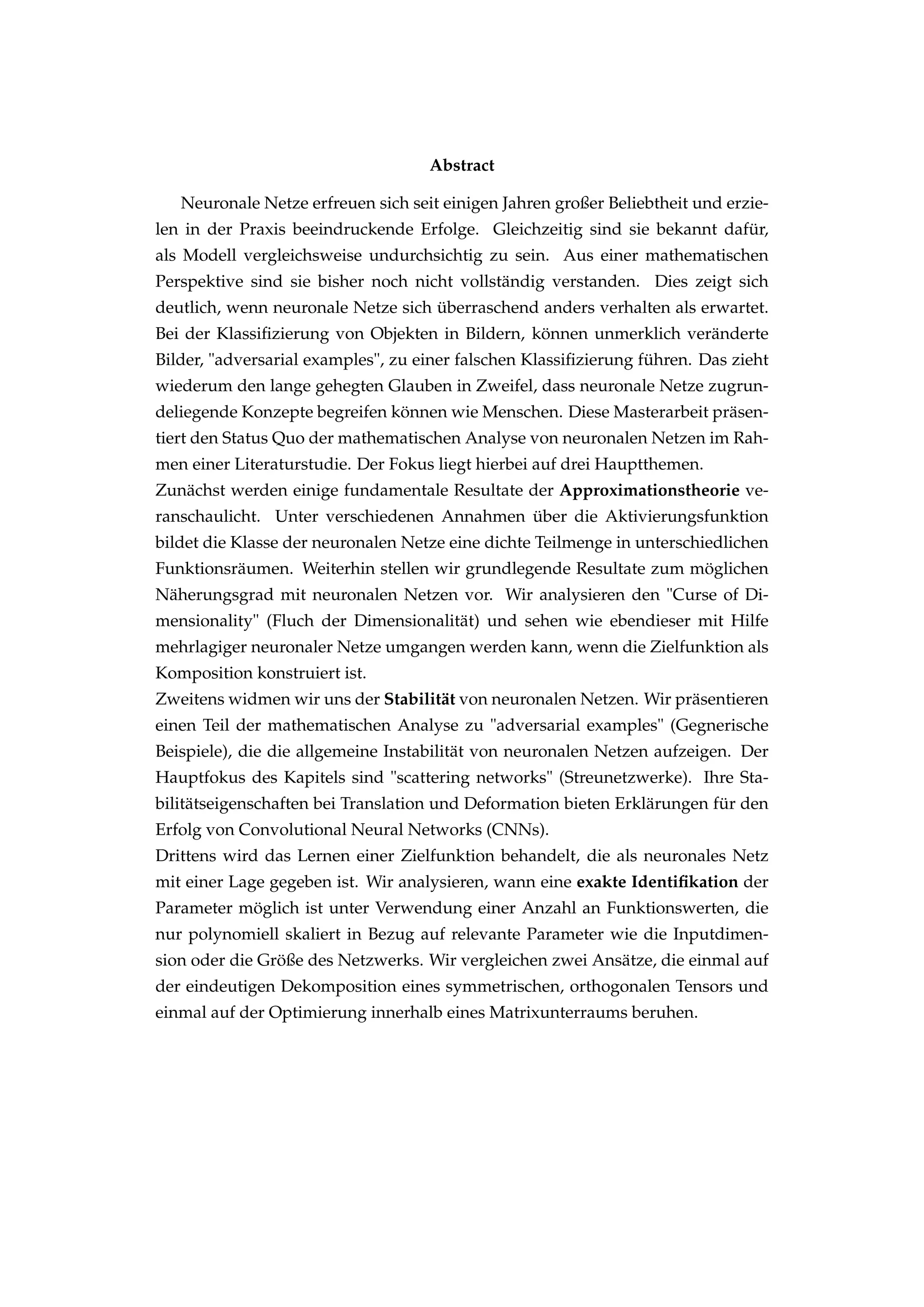 Abstract
Neuronale Netze erfreuen sich seit einigen Jahren großer Beliebtheit und erzie-
len in der Praxis beeindruckende Erfolge. Gleichzeitig sind sie bekannt dafür,
als Modell vergleichsweise undurchsichtig zu sein. Aus einer mathematischen
Perspektive sind sie bisher noch nicht vollständig verstanden. Dies zeigt sich
deutlich, wenn neuronale Netze sich überraschend anders verhalten als erwartet.
Bei der Klassiﬁzierung von Objekten in Bildern, können unmerklich veränderte
Bilder, "adversarial examples", zu einer falschen Klassiﬁzierung führen. Das zieht
wiederum den lange gehegten Glauben in Zweifel, dass neuronale Netze zugrun-
deliegende Konzepte begreifen können wie Menschen. Diese Masterarbeit präsen-
tiert den Status Quo der mathematischen Analyse von neuronalen Netzen im Rah-
men einer Literaturstudie. Der Fokus liegt hierbei auf drei Hauptthemen.
Zunächst werden einige fundamentale Resultate der Approximationstheorie ve-
ranschaulicht. Unter verschiedenen Annahmen über die Aktivierungsfunktion
bildet die Klasse der neuronalen Netze eine dichte Teilmenge in unterschiedlichen
Funktionsräumen. Weiterhin stellen wir grundlegende Resultate zum möglichen
Näherungsgrad mit neuronalen Netzen vor. Wir analysieren den "Curse of Di-
mensionality" (Fluch der Dimensionalität) und sehen wie ebendieser mit Hilfe
mehrlagiger neuronaler Netze umgangen werden kann, wenn die Zielfunktion als
Komposition konstruiert ist.
Zweitens widmen wir uns der Stabilität von neuronalen Netzen. Wir präsentieren
einen Teil der mathematischen Analyse zu "adversarial examples" (Gegnerische
Beispiele), die die allgemeine Instabilität von neuronalen Netzen aufzeigen. Der
Hauptfokus des Kapitels sind "scattering networks" (Streunetzwerke). Ihre Sta-
bilitätseigenschaften bei Translation und Deformation bieten Erklärungen für den
Erfolg von Convolutional Neural Networks (CNNs).
Drittens wird das Lernen einer Zielfunktion behandelt, die als neuronales Netz
mit einer Lage gegeben ist. Wir analysieren, wann eine exakte Identiﬁkation der
Parameter möglich ist unter Verwendung einer Anzahl an Funktionswerten, die
nur polynomiell skaliert in Bezug auf relevante Parameter wie die Inputdimen-
sion oder die Größe des Netzwerks. Wir vergleichen zwei Ansätze, die einmal auf
der eindeutigen Dekomposition eines symmetrischen, orthogonalen Tensors und
einmal auf der Optimierung innerhalb eines Matrixunterraums beruhen.
 