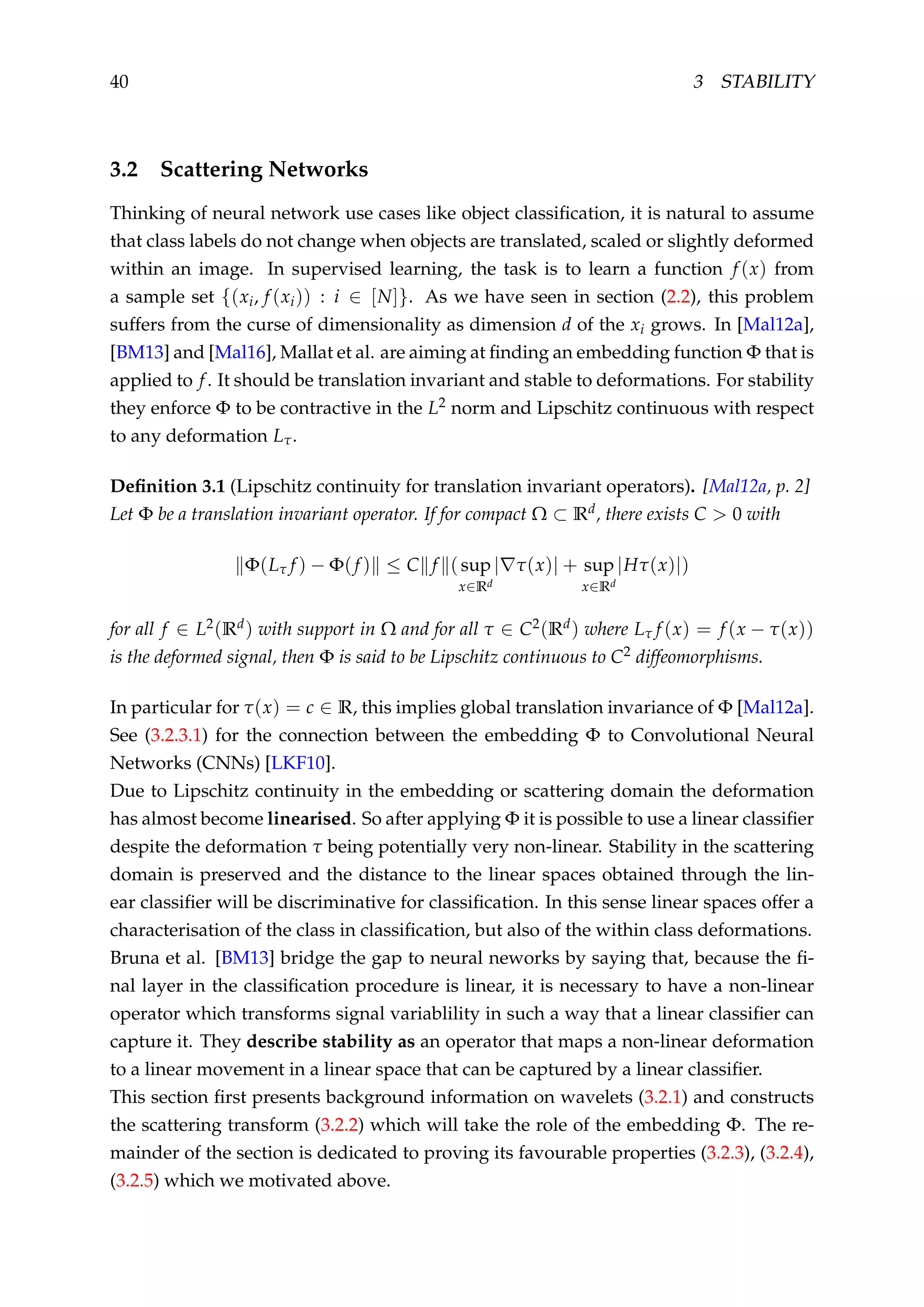 40 3 STABILITY
3.2 Scattering Networks
Thinking of neural network use cases like object classiﬁcation, it is natural to assume
that class labels do not change when objects are translated, scaled or slightly deformed
within an image. In supervised learning, the task is to learn a function f (x) from
a sample set {(xi, f (xi)) : i ∈ [N]}. As we have seen in section (2.2), this problem
suffers from the curse of dimensionality as dimension d of the xi grows. In [Mal12a],
[BM13] and [Mal16], Mallat et al. are aiming at ﬁnding an embedding function Φ that is
applied to f. It should be translation invariant and stable to deformations. For stability
they enforce Φ to be contractive in the L2 norm and Lipschitz continuous with respect
to any deformation Lτ.
Deﬁnition 3.1 (Lipschitz continuity for translation invariant operators). [Mal12a, p. 2]
Let Φ be a translation invariant operator. If for compact Ω ⊂ Rd, there exists C > 0 with
Φ(Lτ f ) − Φ(f ) ≤ C f (sup
x∈Rd
| τ(x)| + sup
x∈Rd
|Hτ(x)|)
for all f ∈ L2(Rd) with support in Ω and for all τ ∈ C2(Rd) where Lτ f (x) = f (x − τ(x))
is the deformed signal, then Φ is said to be Lipschitz continuous to C2 diffeomorphisms.
In particular for τ(x) = c ∈ R, this implies global translation invariance of Φ [Mal12a].
See (3.2.3.1) for the connection between the embedding Φ to Convolutional Neural
Networks (CNNs) [LKF10].
Due to Lipschitz continuity in the embedding or scattering domain the deformation
has almost become linearised. So after applying Φ it is possible to use a linear classiﬁer
despite the deformation τ being potentially very non-linear. Stability in the scattering
domain is preserved and the distance to the linear spaces obtained through the lin-
ear classiﬁer will be discriminative for classiﬁcation. In this sense linear spaces offer a
characterisation of the class in classiﬁcation, but also of the within class deformations.
Bruna et al. [BM13] bridge the gap to neural neworks by saying that, because the ﬁ-
nal layer in the classiﬁcation procedure is linear, it is necessary to have a non-linear
operator which transforms signal variablility in such a way that a linear classiﬁer can
capture it. They describe stability as an operator that maps a non-linear deformation
to a linear movement in a linear space that can be captured by a linear classiﬁer.
This section ﬁrst presents background information on wavelets (3.2.1) and constructs
the scattering transform (3.2.2) which will take the role of the embedding Φ. The re-
mainder of the section is dedicated to proving its favourable properties (3.2.3), (3.2.4),
(3.2.5) which we motivated above.
 