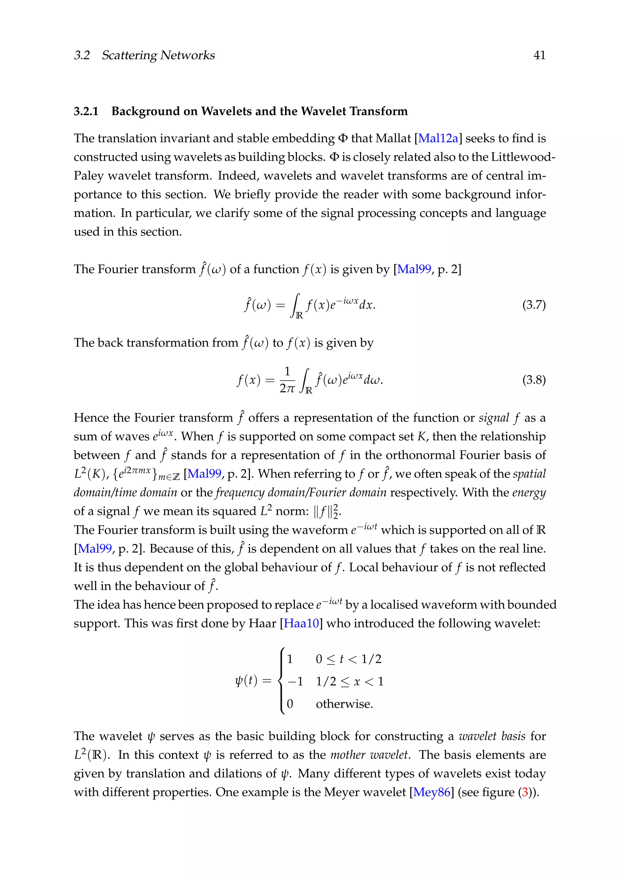 3.2 Scattering Networks 41
3.2.1 Background on Wavelets and the Wavelet Transform
The translation invariant and stable embedding Φ that Mallat [Mal12a] seeks to ﬁnd is
constructed using wavelets as building blocks. Φ is closely related also to the Littlewood-
Paley wavelet transform. Indeed, wavelets and wavelet transforms are of central im-
portance to this section. We brieﬂy provide the reader with some background infor-
mation. In particular, we clarify some of the signal processing concepts and language
used in this section.
The Fourier transform ˆf (ω) of a function f (x) is given by [Mal99, p. 2]
ˆf (ω) =
R
f (x)e−iωx
dx. (3.7)
The back transformation from ˆf (ω) to f (x) is given by
f (x) =
1
2π R
ˆf (ω)eiωx
dω. (3.8)
Hence the Fourier transform ˆf offers a representation of the function or signal f as a
sum of waves eiωx. When f is supported on some compact set K, then the relationship
between f and ˆf stands for a representation of f in the orthonormal Fourier basis of
L2(K), {ei2πmx}m∈Z [Mal99, p. 2]. When referring to f or ˆf, we often speak of the spatial
domain/time domain or the frequency domain/Fourier domain respectively. With the energy
of a signal f we mean its squared L2 norm: f 2
2.
The Fourier transform is built using the waveform e−iωt which is supported on all of R
[Mal99, p. 2]. Because of this, ˆf is dependent on all values that f takes on the real line.
It is thus dependent on the global behaviour of f. Local behaviour of f is not reﬂected
well in the behaviour of ˆf.
The idea has hence been proposed to replace e−iωt by a localised waveform with bounded
support. This was ﬁrst done by Haar [Haa10] who introduced the following wavelet:
ψ(t) =



1 0 ≤ t < 1/2
−1 1/2 ≤ x < 1
0 otherwise.
The wavelet ψ serves as the basic building block for constructing a wavelet basis for
L2(R). In this context ψ is referred to as the mother wavelet. The basis elements are
given by translation and dilations of ψ. Many different types of wavelets exist today
with different properties. One example is the Meyer wavelet [Mey86] (see ﬁgure (3)).
 
