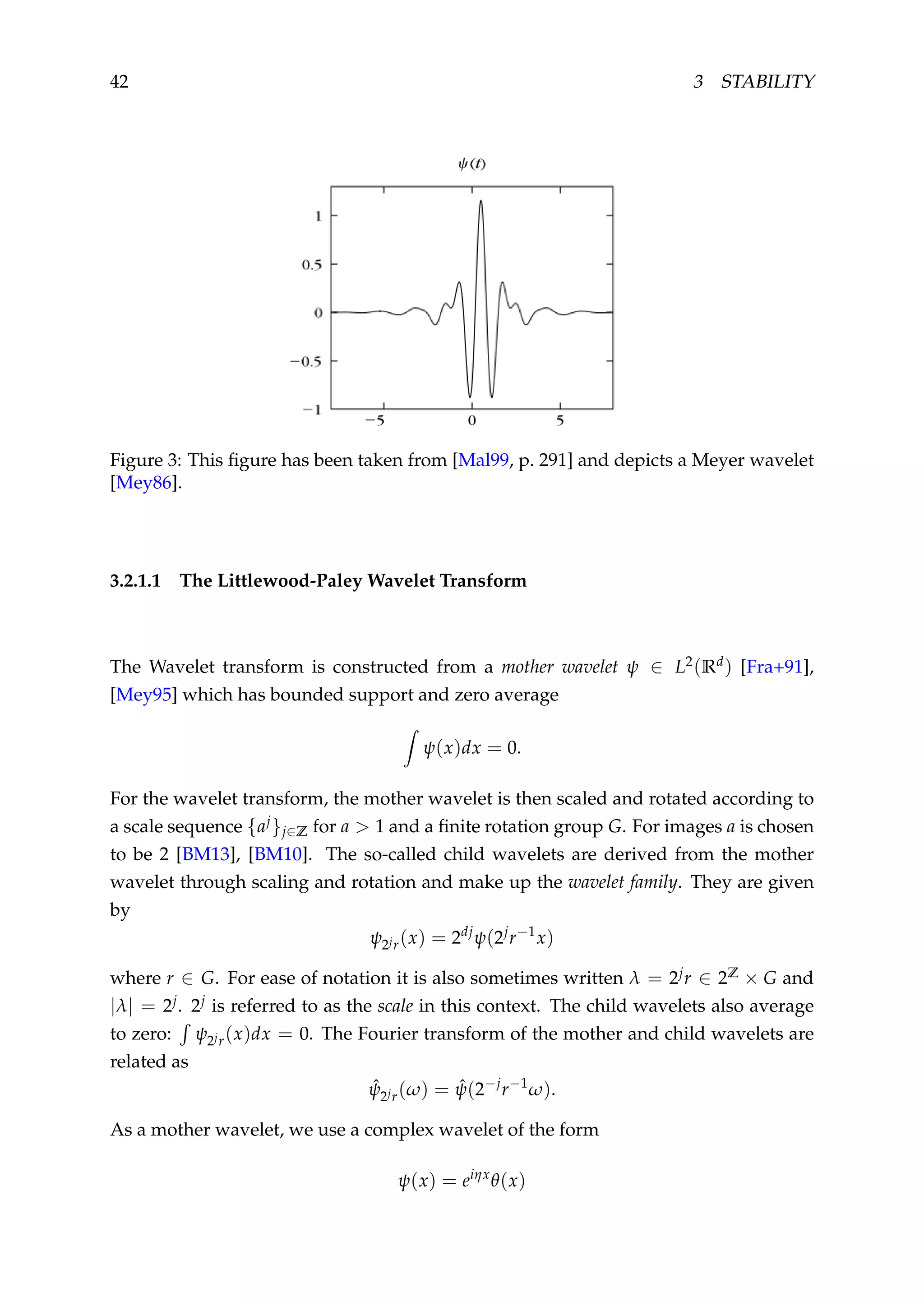 42 3 STABILITY
Figure 3: This ﬁgure has been taken from [Mal99, p. 291] and depicts a Meyer wavelet
[Mey86].
3.2.1.1 The Littlewood-Paley Wavelet Transform
The Wavelet transform is constructed from a mother wavelet ψ ∈ L2(Rd) [Fra+91],
[Mey95] which has bounded support and zero average
ψ(x)dx = 0.
For the wavelet transform, the mother wavelet is then scaled and rotated according to
a scale sequence {aj}j∈Z for a > 1 and a ﬁnite rotation group G. For images a is chosen
to be 2 [BM13], [BM10]. The so-called child wavelets are derived from the mother
wavelet through scaling and rotation and make up the wavelet family. They are given
by
ψ2jr(x) = 2dj
ψ(2j
r−1
x)
where r ∈ G. For ease of notation it is also sometimes written λ = 2jr ∈ 2Z × G and
|λ| = 2j. 2j is referred to as the scale in this context. The child wavelets also average
to zero: ψ2jr(x)dx = 0. The Fourier transform of the mother and child wavelets are
related as
ˆψ2jr(ω) = ˆψ(2−j
r−1
ω).
As a mother wavelet, we use a complex wavelet of the form
ψ(x) = eiηx
θ(x)
 