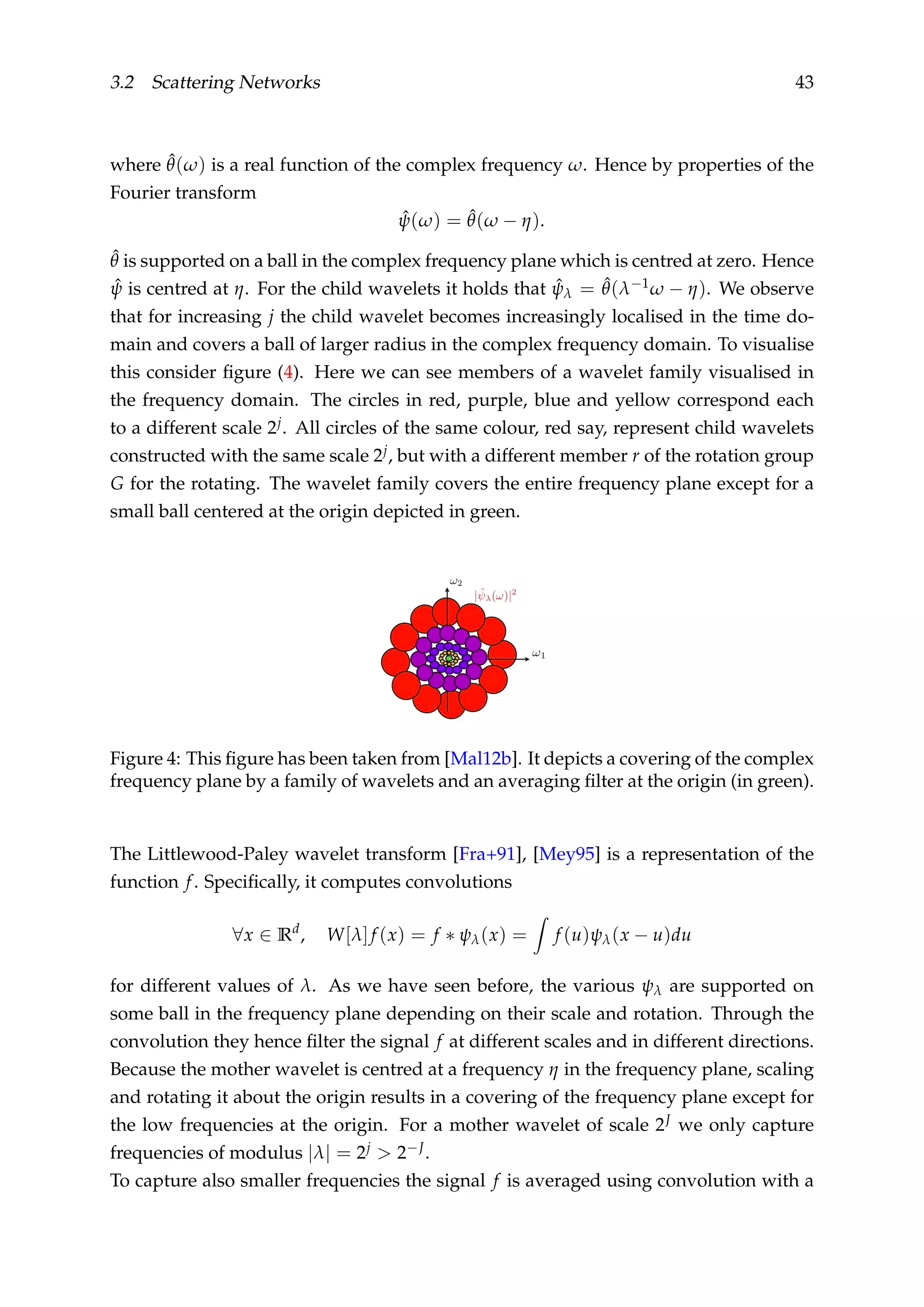 3.2 Scattering Networks 43
where ˆθ(ω) is a real function of the complex frequency ω. Hence by properties of the
Fourier transform
ˆψ(ω) = ˆθ(ω − η).
ˆθ is supported on a ball in the complex frequency plane which is centred at zero. Hence
ˆψ is centred at η. For the child wavelets it holds that ˆψλ = ˆθ(λ−1ω − η). We observe
that for increasing j the child wavelet becomes increasingly localised in the time do-
main and covers a ball of larger radius in the complex frequency domain. To visualise
this consider ﬁgure (4). Here we can see members of a wavelet family visualised in
the frequency domain. The circles in red, purple, blue and yellow correspond each
to a different scale 2j. All circles of the same colour, red say, represent child wavelets
constructed with the same scale 2j, but with a different member r of the rotation group
G for the rotating. The wavelet family covers the entire frequency plane except for a
small ball centered at the origin depicted in green.
Figure 4: This ﬁgure has been taken from [Mal12b]. It depicts a covering of the complex
frequency plane by a family of wavelets and an averaging ﬁlter at the origin (in green).
The Littlewood-Paley wavelet transform [Fra+91], [Mey95] is a representation of the
function f. Speciﬁcally, it computes convolutions
∀x ∈ Rd
, W[λ]f (x) = f ∗ ψλ(x) = f (u)ψλ(x − u)du
for different values of λ. As we have seen before, the various ψλ are supported on
some ball in the frequency plane depending on their scale and rotation. Through the
convolution they hence ﬁlter the signal f at different scales and in different directions.
Because the mother wavelet is centred at a frequency η in the frequency plane, scaling
and rotating it about the origin results in a covering of the frequency plane except for
the low frequencies at the origin. For a mother wavelet of scale 2J we only capture
frequencies of modulus |λ| = 2j > 2−J.
To capture also smaller frequencies the signal f is averaged using convolution with a
 