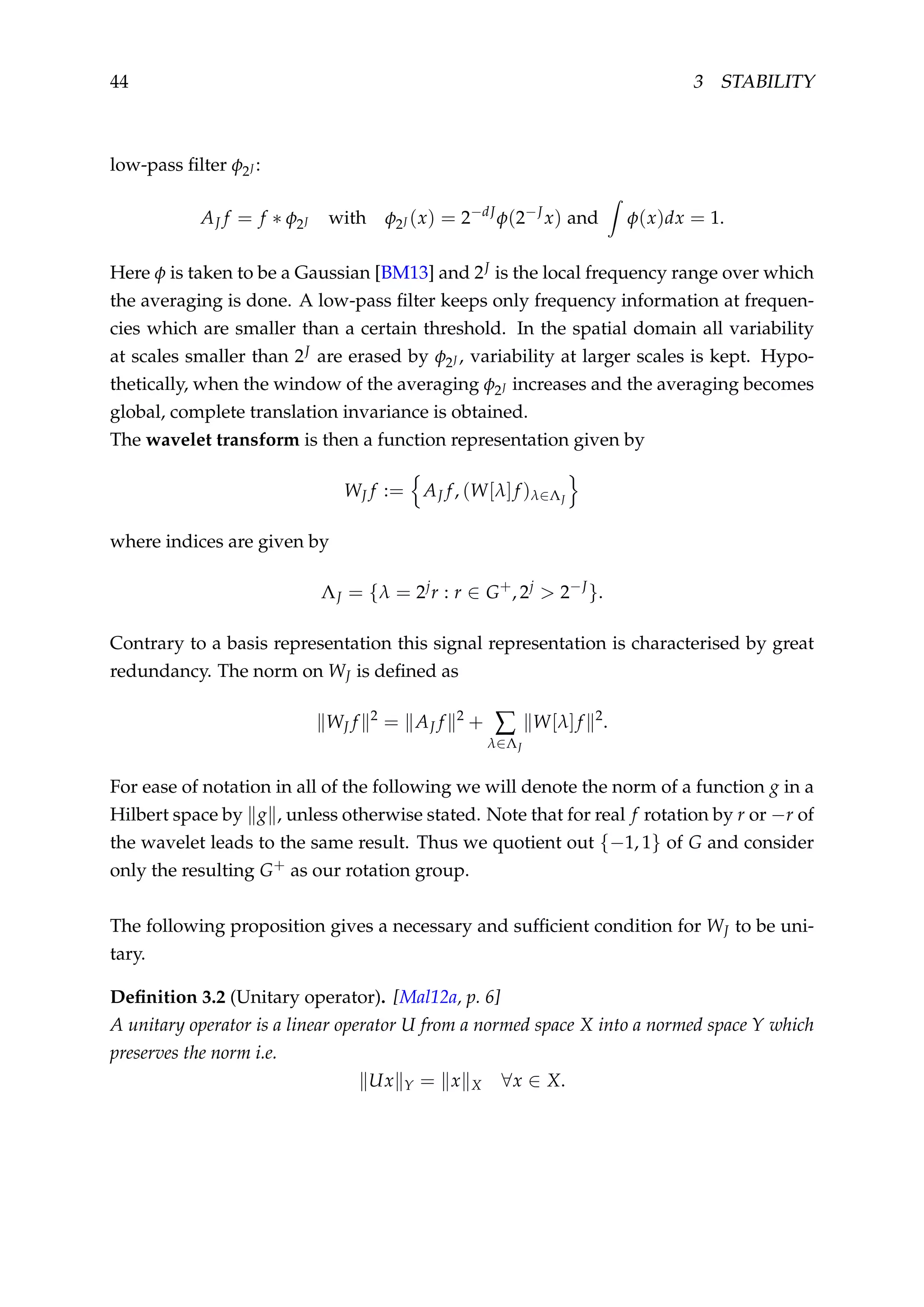 44 3 STABILITY
low-pass ﬁlter φ2J :
AJ f = f ∗ φ2J with φ2J (x) = 2−dJ
φ(2−J
x) and φ(x)dx = 1.
Here φ is taken to be a Gaussian [BM13] and 2J is the local frequency range over which
the averaging is done. A low-pass ﬁlter keeps only frequency information at frequen-
cies which are smaller than a certain threshold. In the spatial domain all variability
at scales smaller than 2J are erased by φ2J , variability at larger scales is kept. Hypo-
thetically, when the window of the averaging φ2J increases and the averaging becomes
global, complete translation invariance is obtained.
The wavelet transform is then a function representation given by
WJ f := AJ f, (W[λ]f )λ∈ΛJ
where indices are given by
ΛJ = {λ = 2j
r : r ∈ G+
, 2j
> 2−J
}.
Contrary to a basis representation this signal representation is characterised by great
redundancy. The norm on WJ is deﬁned as
WJ f 2
= AJ f 2
+ ∑
λ∈ΛJ
W[λ]f 2
.
For ease of notation in all of the following we will denote the norm of a function g in a
Hilbert space by g , unless otherwise stated. Note that for real f rotation by r or −r of
the wavelet leads to the same result. Thus we quotient out {−1, 1} of G and consider
only the resulting G+ as our rotation group.
The following proposition gives a necessary and sufﬁcient condition for WJ to be uni-
tary.
Deﬁnition 3.2 (Unitary operator). [Mal12a, p. 6]
A unitary operator is a linear operator U from a normed space X into a normed space Y which
preserves the norm i.e.
Ux Y = x X ∀x ∈ X.
 