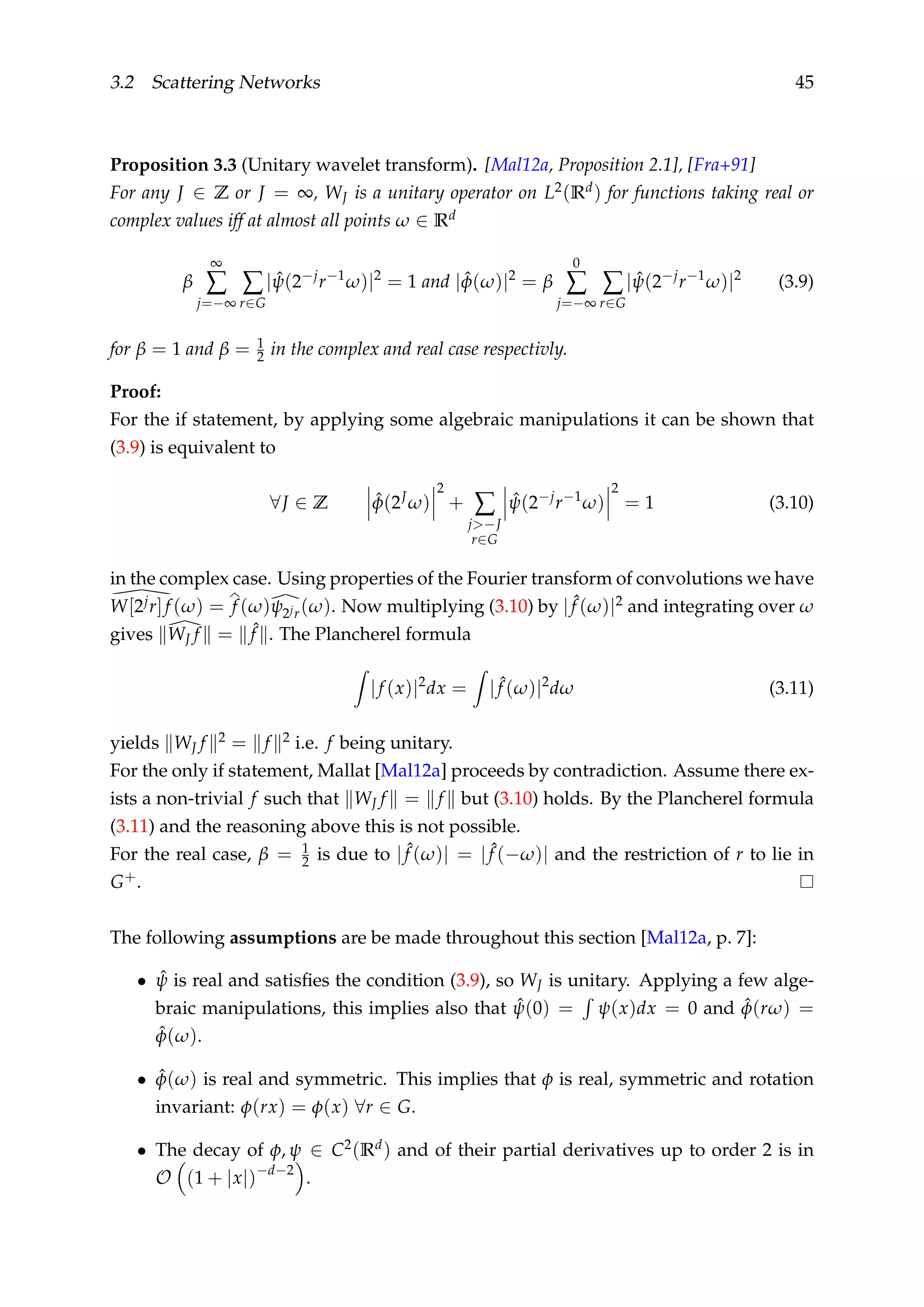 3.2 Scattering Networks 45
Proposition 3.3 (Unitary wavelet transform). [Mal12a, Proposition 2.1], [Fra+91]
For any J ∈ Z or J = ∞, WJ is a unitary operator on L2(Rd) for functions taking real or
complex values iff at almost all points ω ∈ Rd
β
∞
∑
j=−∞
∑
r∈G
| ˆψ(2−j
r−1
ω)|2
= 1 and | ˆφ(ω)|2
= β
0
∑
j=−∞
∑
r∈G
| ˆψ(2−j
r−1
ω)|2
(3.9)
for β = 1 and β = 1
2 in the complex and real case respectivly.
Proof:
For the if statement, by applying some algebraic manipulations it can be shown that
(3.9) is equivalent to
∀J ∈ Z ˆφ(2J
ω)
2
+ ∑
j>−J
r∈G
ˆψ(2−j
r−1
ω)
2
= 1 (3.10)
in the complex case. Using properties of the Fourier transform of convolutions we have
W[2jr]f (ω) = f (ω)ψ2jr(ω). Now multiplying (3.10) by | ˆf (ω)|2 and integrating over ω
gives WJ f = ˆf . The Plancherel formula
|f (x)|2
dx = | ˆf (ω)|2
dω (3.11)
yields WJ f 2 = f 2 i.e. f being unitary.
For the only if statement, Mallat [Mal12a] proceeds by contradiction. Assume there ex-
ists a non-trivial f such that WJ f = f but (3.10) holds. By the Plancherel formula
(3.11) and the reasoning above this is not possible.
For the real case, β = 1
2 is due to | ˆf (ω)| = | ˆf (−ω)| and the restriction of r to lie in
G+.
The following assumptions are be made throughout this section [Mal12a, p. 7]:
• ˆψ is real and satisﬁes the condition (3.9), so WJ is unitary. Applying a few alge-
braic manipulations, this implies also that ˆψ(0) = ψ(x)dx = 0 and ˆφ(rω) =
ˆφ(ω).
• ˆφ(ω) is real and symmetric. This implies that φ is real, symmetric and rotation
invariant: φ(rx) = φ(x) ∀r ∈ G.
• The decay of φ, ψ ∈ C2(Rd) and of their partial derivatives up to order 2 is in
O (1 + |x|)−d−2
.
 