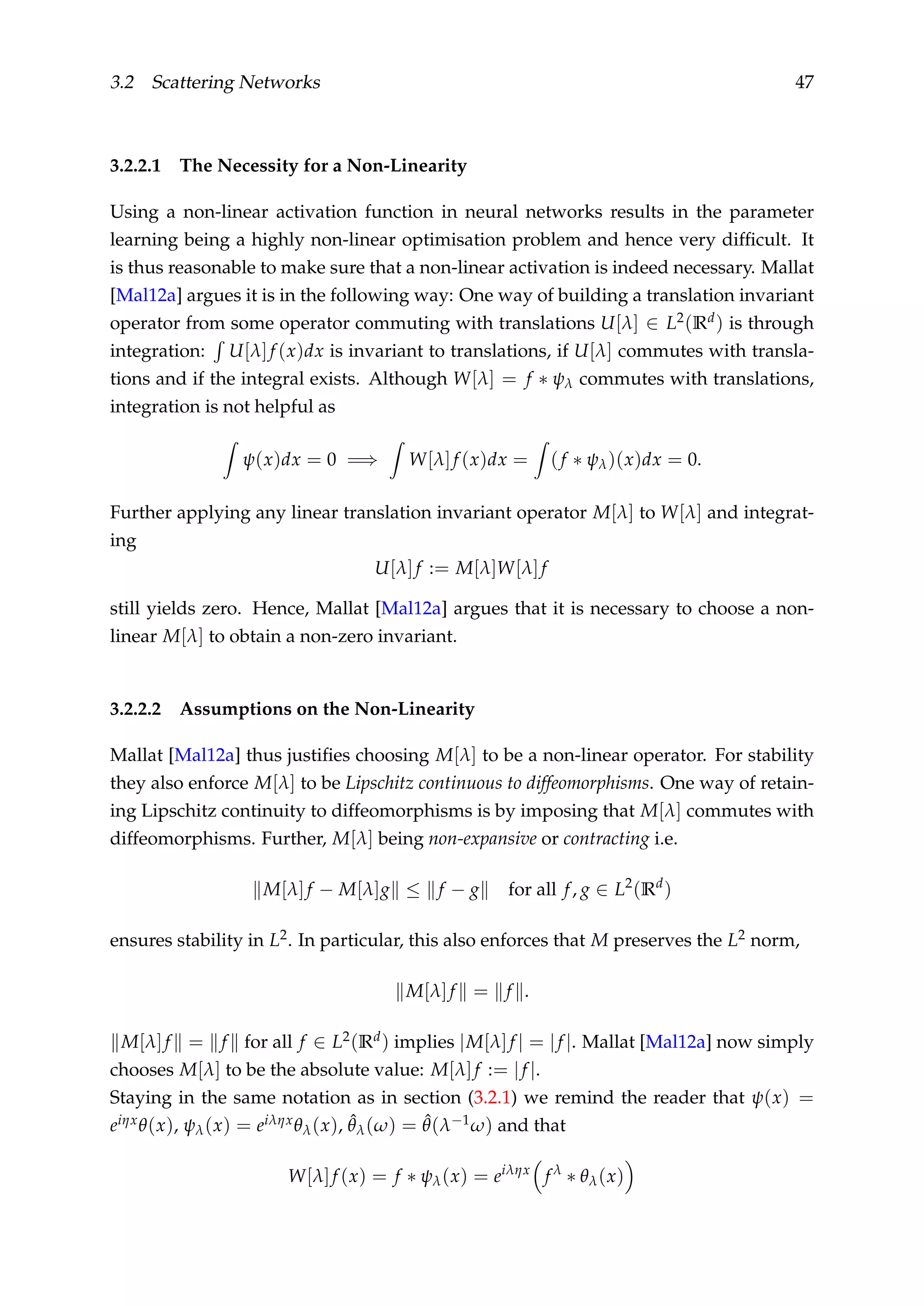 3.2 Scattering Networks 47
3.2.2.1 The Necessity for a Non-Linearity
Using a non-linear activation function in neural networks results in the parameter
learning being a highly non-linear optimisation problem and hence very difﬁcult. It
is thus reasonable to make sure that a non-linear activation is indeed necessary. Mallat
[Mal12a] argues it is in the following way: One way of building a translation invariant
operator from some operator commuting with translations U[λ] ∈ L2(Rd) is through
integration: U[λ]f (x)dx is invariant to translations, if U[λ] commutes with transla-
tions and if the integral exists. Although W[λ] = f ∗ ψλ commutes with translations,
integration is not helpful as
ψ(x)dx = 0 =⇒ W[λ]f (x)dx = (f ∗ ψλ)(x)dx = 0.
Further applying any linear translation invariant operator M[λ] to W[λ] and integrat-
ing
U[λ]f := M[λ]W[λ]f
still yields zero. Hence, Mallat [Mal12a] argues that it is necessary to choose a non-
linear M[λ] to obtain a non-zero invariant.
3.2.2.2 Assumptions on the Non-Linearity
Mallat [Mal12a] thus justiﬁes choosing M[λ] to be a non-linear operator. For stability
they also enforce M[λ] to be Lipschitz continuous to diffeomorphisms. One way of retain-
ing Lipschitz continuity to diffeomorphisms is by imposing that M[λ] commutes with
diffeomorphisms. Further, M[λ] being non-expansive or contracting i.e.
M[λ]f − M[λ]g ≤ f − g for all f, g ∈ L2
(Rd
)
ensures stability in L2. In particular, this also enforces that M preserves the L2 norm,
M[λ]f = f .
M[λ]f = f for all f ∈ L2(Rd) implies |M[λ]f | = |f |. Mallat [Mal12a] now simply
chooses M[λ] to be the absolute value: M[λ]f := |f |.
Staying in the same notation as in section (3.2.1) we remind the reader that ψ(x) =
eiηxθ(x), ψλ(x) = eiληxθλ(x), ˆθλ(ω) = ˆθ(λ−1ω) and that
W[λ]f (x) = f ∗ ψλ(x) = eiληx
f λ
∗ θλ(x)
 