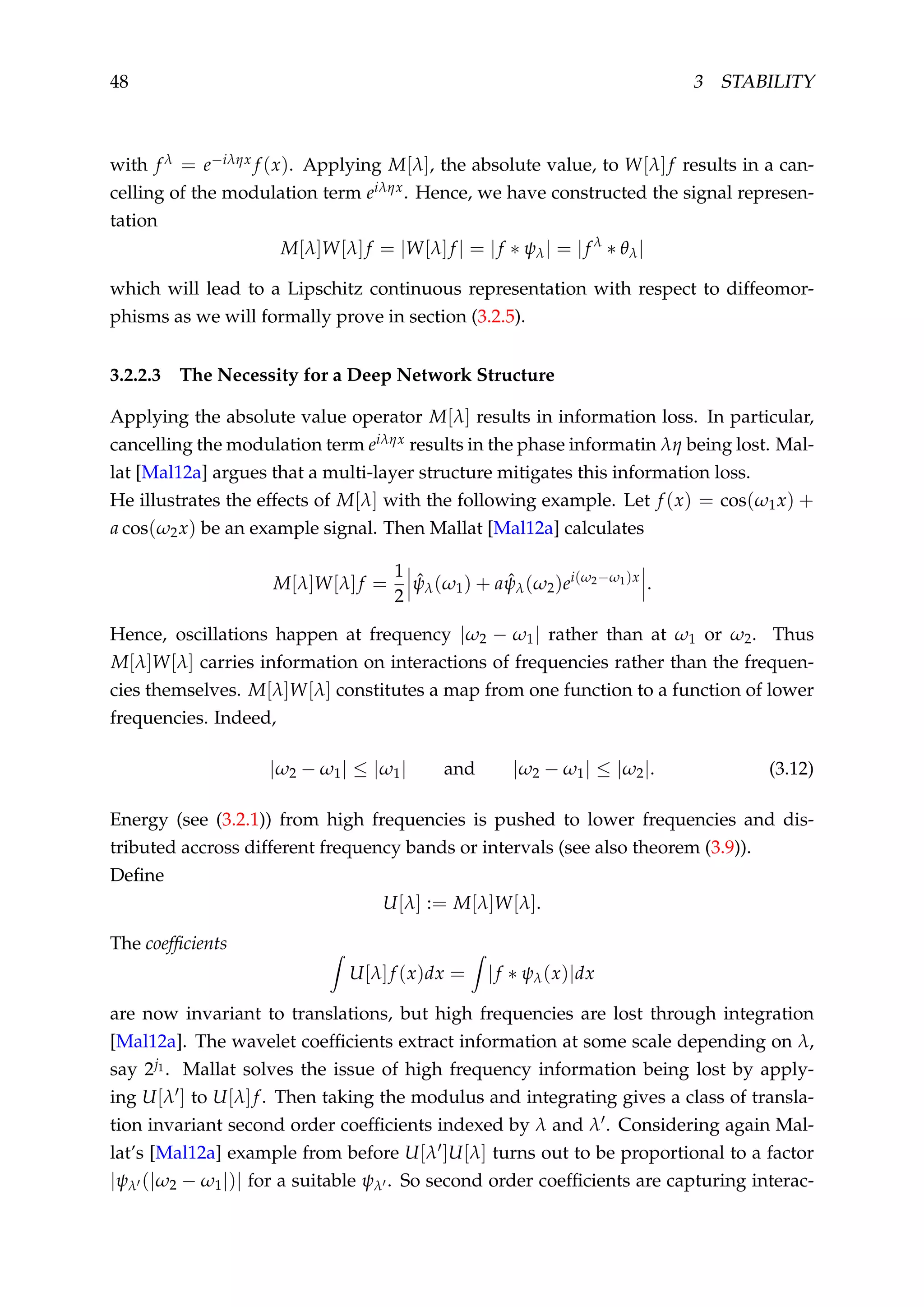 48 3 STABILITY
with f λ = e−iληx f (x). Applying M[λ], the absolute value, to W[λ]f results in a can-
celling of the modulation term eiληx. Hence, we have constructed the signal represen-
tation
M[λ]W[λ]f = |W[λ]f | = |f ∗ ψλ| = |f λ
∗ θλ|
which will lead to a Lipschitz continuous representation with respect to diffeomor-
phisms as we will formally prove in section (3.2.5).
3.2.2.3 The Necessity for a Deep Network Structure
Applying the absolute value operator M[λ] results in information loss. In particular,
cancelling the modulation term eiληx results in the phase informatin λη being lost. Mal-
lat [Mal12a] argues that a multi-layer structure mitigates this information loss.
He illustrates the effects of M[λ] with the following example. Let f (x) = cos(ω1x) +
a cos(ω2x) be an example signal. Then Mallat [Mal12a] calculates
M[λ]W[λ]f =
1
2
ˆψλ(ω1) + a ˆψλ(ω2)ei(ω2−ω1)x
.
Hence, oscillations happen at frequency |ω2 − ω1| rather than at ω1 or ω2. Thus
M[λ]W[λ] carries information on interactions of frequencies rather than the frequen-
cies themselves. M[λ]W[λ] constitutes a map from one function to a function of lower
frequencies. Indeed,
|ω2 − ω1| ≤ |ω1| and |ω2 − ω1| ≤ |ω2|. (3.12)
Energy (see (3.2.1)) from high frequencies is pushed to lower frequencies and dis-
tributed accross different frequency bands or intervals (see also theorem (3.9)).
Deﬁne
U[λ] := M[λ]W[λ].
The coefﬁcients
U[λ]f (x)dx = |f ∗ ψλ(x)|dx
are now invariant to translations, but high frequencies are lost through integration
[Mal12a]. The wavelet coefﬁcients extract information at some scale depending on λ,
say 2j1. Mallat solves the issue of high frequency information being lost by apply-
ing U[λ ] to U[λ]f. Then taking the modulus and integrating gives a class of transla-
tion invariant second order coefﬁcients indexed by λ and λ . Considering again Mal-
lat’s [Mal12a] example from before U[λ ]U[λ] turns out to be proportional to a factor
|ψλ (|ω2 − ω1|)| for a suitable ψλ . So second order coefﬁcients are capturing interac-
 