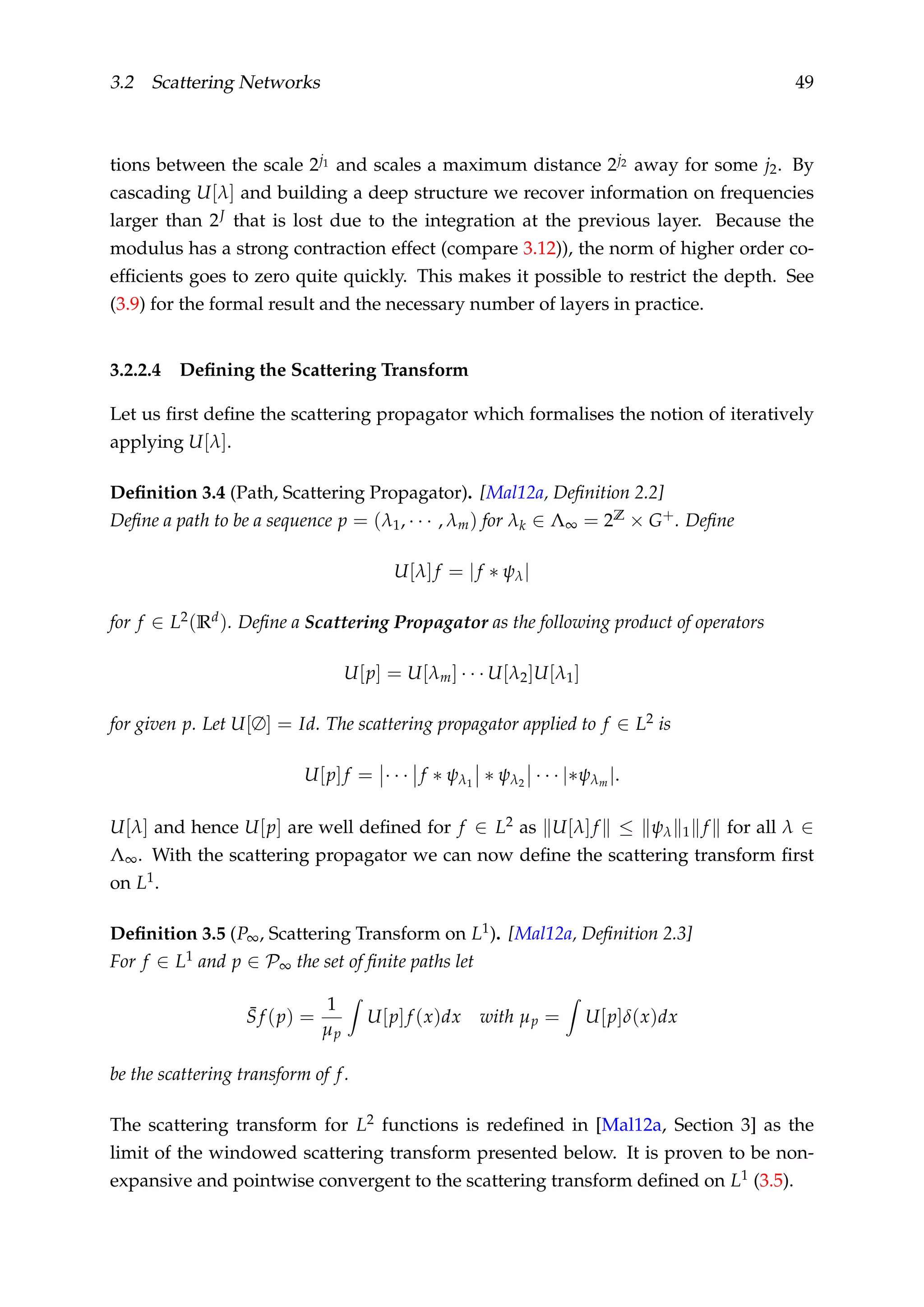 3.2 Scattering Networks 49
tions between the scale 2j1 and scales a maximum distance 2j2 away for some j2. By
cascading U[λ] and building a deep structure we recover information on frequencies
larger than 2J that is lost due to the integration at the previous layer. Because the
modulus has a strong contraction effect (compare 3.12)), the norm of higher order co-
efﬁcients goes to zero quite quickly. This makes it possible to restrict the depth. See
(3.9) for the formal result and the necessary number of layers in practice.
3.2.2.4 Deﬁning the Scattering Transform
Let us ﬁrst deﬁne the scattering propagator which formalises the notion of iteratively
applying U[λ].
Deﬁnition 3.4 (Path, Scattering Propagator). [Mal12a, Deﬁnition 2.2]
Deﬁne a path to be a sequence p = (λ1, · · · , λm) for λk ∈ Λ∞ = 2Z × G+. Deﬁne
U[λ]f = |f ∗ ψλ|
for f ∈ L2(Rd). Deﬁne a Scattering Propagator as the following product of operators
U[p] = U[λm] · · · U[λ2]U[λ1]
for given p. Let U[∅] = Id. The scattering propagator applied to f ∈ L2 is
U[p]f = · · · f ∗ ψλ1
∗ ψλ2
· · · |∗ψλm |.
U[λ] and hence U[p] are well deﬁned for f ∈ L2 as U[λ]f ≤ ψλ 1 f for all λ ∈
Λ∞. With the scattering propagator we can now deﬁne the scattering transform ﬁrst
on L1.
Deﬁnition 3.5 (P∞, Scattering Transform on L1). [Mal12a, Deﬁnition 2.3]
For f ∈ L1 and p ∈ P∞ the set of ﬁnite paths let
¯S f (p) =
1
µp
U[p]f (x)dx with µp = U[p]δ(x)dx
be the scattering transform of f.
The scattering transform for L2 functions is redeﬁned in [Mal12a, Section 3] as the
limit of the windowed scattering transform presented below. It is proven to be non-
expansive and pointwise convergent to the scattering transform deﬁned on L1 (3.5).
 