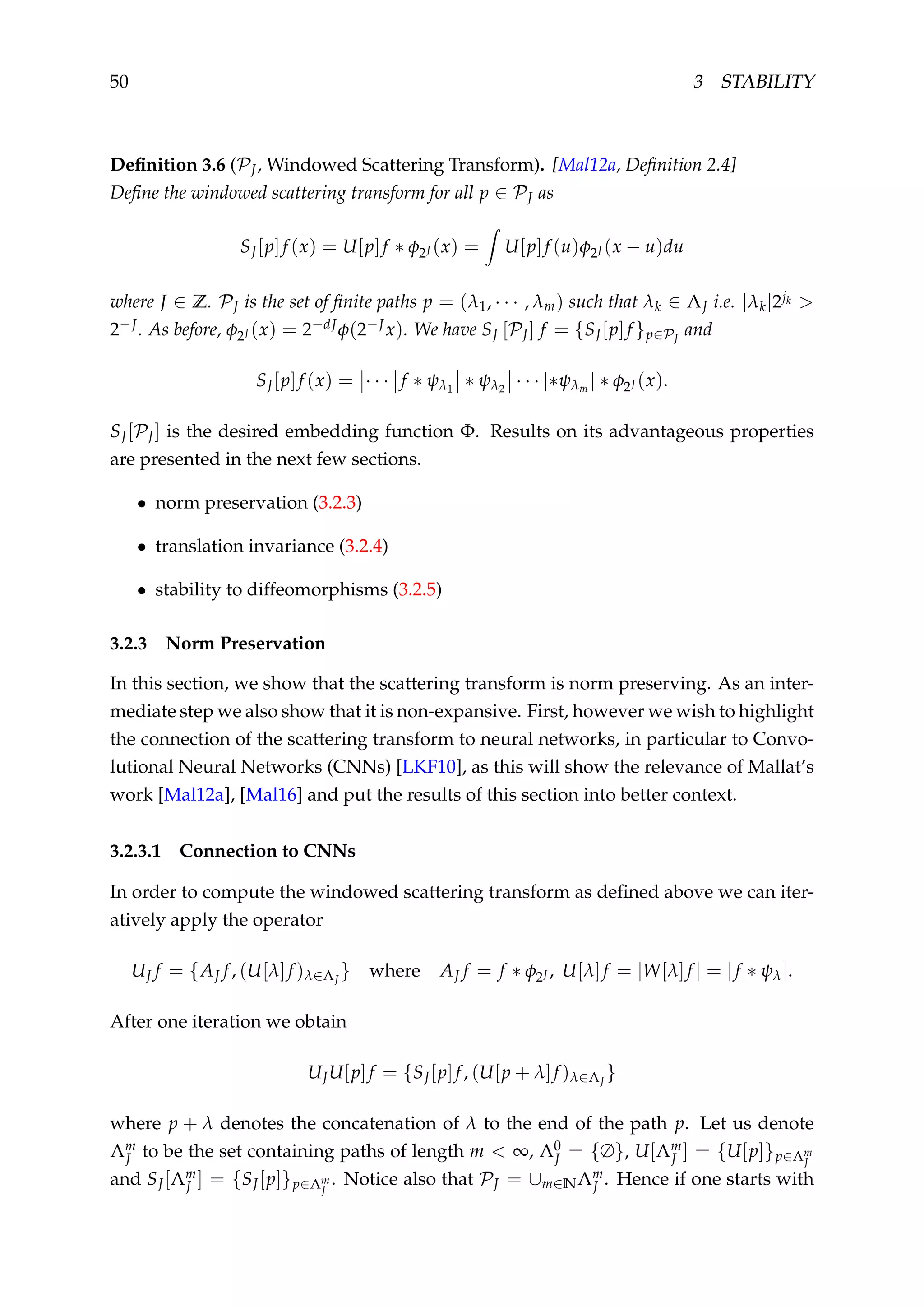 50 3 STABILITY
Deﬁnition 3.6 (PJ, Windowed Scattering Transform). [Mal12a, Deﬁnition 2.4]
Deﬁne the windowed scattering transform for all p ∈ PJ as
SJ[p]f (x) = U[p]f ∗ φ2J (x) = U[p]f (u)φ2J (x − u)du
where J ∈ Z. PJ is the set of ﬁnite paths p = (λ1, · · · , λm) such that λk ∈ ΛJ i.e. |λk|2jk >
2−J. As before, φ2J (x) = 2−dJφ(2−Jx). We have SJ [PJ] f = {SJ[p]f }p∈PJ
and
SJ[p]f (x) = · · · f ∗ ψλ1
∗ ψλ2
· · · |∗ψλm | ∗ φ2J (x).
SJ[PJ] is the desired embedding function Φ. Results on its advantageous properties
are presented in the next few sections.
• norm preservation (3.2.3)
• translation invariance (3.2.4)
• stability to diffeomorphisms (3.2.5)
3.2.3 Norm Preservation
In this section, we show that the scattering transform is norm preserving. As an inter-
mediate step we also show that it is non-expansive. First, however we wish to highlight
the connection of the scattering transform to neural networks, in particular to Convo-
lutional Neural Networks (CNNs) [LKF10], as this will show the relevance of Mallat’s
work [Mal12a], [Mal16] and put the results of this section into better context.
3.2.3.1 Connection to CNNs
In order to compute the windowed scattering transform as deﬁned above we can iter-
atively apply the operator
UJ f = {AJ f, (U[λ]f )λ∈ΛJ
} where AJ f = f ∗ φ2J , U[λ]f = |W[λ]f | = |f ∗ ψλ|.
After one iteration we obtain
UJU[p]f = {SJ[p]f, (U[p + λ]f )λ∈ΛJ
}
where p + λ denotes the concatenation of λ to the end of the path p. Let us denote
Λm
J to be the set containing paths of length m < ∞, Λ0
J = {∅}, U[Λm
J ] = {U[p]}p∈Λm
J
and SJ[Λm
J ] = {SJ[p]}p∈Λm
J
. Notice also that PJ = ∪m∈NΛm
J . Hence if one starts with
 